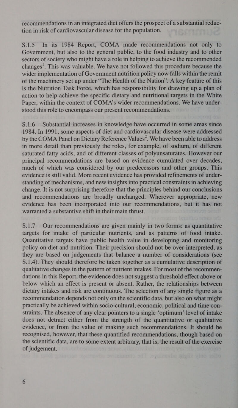 tion in risk of cardiovascular disease for the population. S.1.5 In its 1984 Report, COMA made recommendations not only to Government, but also to the general public, to the food industry and to other sectors of society who might have a role in helping to achieve the recommended changes’. This was valuable. We have not followed this procedure because the wider implementation of Government nutrition policy now falls within the remit of the machinery set up under “The Health of the Nation”. A key feature of this is the Nutrition Task Force, which has responsibility for drawing up a plan of action to help achieve the specific dietary and nutritional targets in the White Paper, within the context of COMA’s wider recommendations. We have under- stood this role to encompass our present recommendations. S.1.6 Substantial increases in knowledge have occurred in some areas since 1984. In 1991, some aspects of diet and cardiovascular disease were addressed by the COMA Panel on Dietary Reference Values”. We have been able to address in more detail than previously the roles, for example, of sodium, of different saturated fatty acids, and of different classes of polyunsaturates. However our principal recommendations are based on evidence cumulated over decades, much of which was considered by our predecessors and other groups. This evidence is still valid. More recent evidence has provided refinements of under- standing of mechanisms, and new insights into practical constraints in achieving change. It is not surprising therefore that the principles behind our conclusions and recommendations are broadly unchanged. Wherever appropriate, new evidence has been incorporated into our recommendations, but it has not warranted a substantive shift in their main thrust. S.1.7. Our recommendations are given mainly in two forms: as quantitative targets for intake of particular nutrients, and as patterns of food intake. Quantitative targets have public health value in developing and monitoring policy on diet and nutrition. Their precision should not be over-interpreted, as they are based on judgements that balance a number of considerations (see S.1.4). They should therefore be taken together as a cumulative description of qualitative changes in the pattern of nutrient intakes. For most of the recommen- dations in this Report, the evidence does not suggest a threshold effect above or below which an effect is present or absent. Rather, the relationships between dietary intakes and risk are continuous. The selection of any single figure as a recommendation depends not only on the scientific data, but also on what might practically be achieved within socio-cultural, economic, political and time con- straints. The absence of any clear pointers to a single ‘optimum’ level of intake does not detract either from the strength of the quantitative or qualitative evidence, or from the value of making such recommendations. It should be recognised, however, that these quantified recommendations, though based on the scientific data, are to some extent arbitrary, that is, the result of the exercise of judgement.