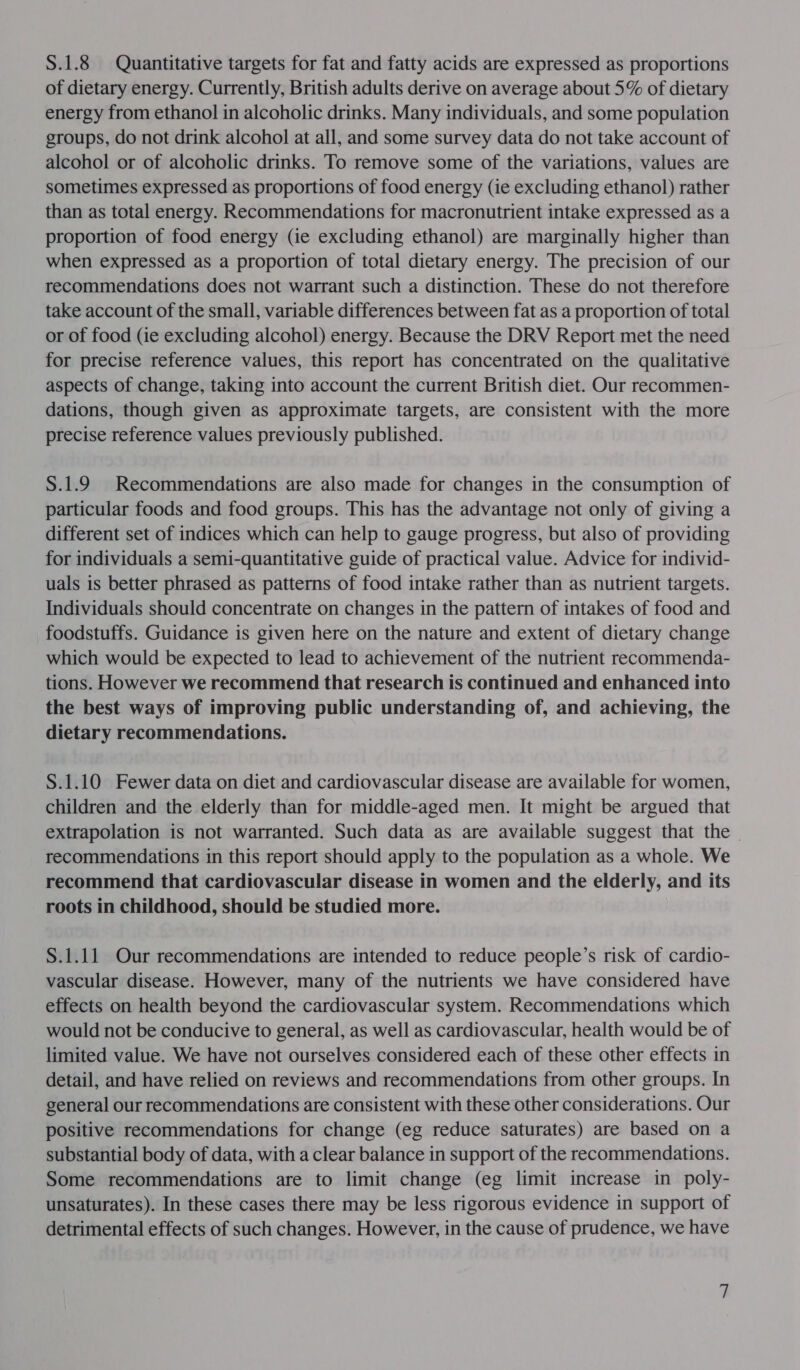 S.1.8 Quantitative targets for fat and fatty acids are expressed as proportions of dietary energy. Currently, British adults derive on average about 5% of dietary energy from ethanol in alcoholic drinks. Many individuals, and some population groups, do not drink alcohol at all, and some survey data do not take account of alcohol or of alcoholic drinks. To remove some of the variations, values are sometimes expressed as proportions of food energy (ie excluding ethanol) rather than as total energy. Recommendations for macronutrient intake expressed as a proportion of food energy (ie excluding ethanol) are marginally higher than when expressed as a proportion of total dietary energy. The precision of our recommendations does not warrant such a distinction. These do not therefore take account of the small, variable differences between fat as a proportion of total or of food (ie excluding alcohol) energy. Because the DRV Report met the need for precise reference values, this report has concentrated on the qualitative aspects of change, taking into account the current British diet. Our recommen- dations, though given as approximate targets, are consistent with the more precise reference values previously published. S.1.9 Recommendations are also made for changes in the consumption of particular foods and food groups. This has the advantage not only of giving a different set of indices which can help to gauge progress, but also of providing for individuals a semi-quantitative guide of practical value. Advice for individ- uals is better phrased as patterns of food intake rather than as nutrient targets. Individuals should concentrate on changes in the pattern of intakes of food and foodstuffs. Guidance is given here on the nature and extent of dietary change which would be expected to lead to achievement of the nutrient recommenda- tions. However we recommend that research is continued and enhanced into the best ways of improving public understanding of, and achieving, the dietary recommendations. S.1.10 Fewer data on diet and cardiovascular disease are available for women, children and the elderly than for middle-aged men. It might be argued that extrapolation is not warranted. Such data as are available suggest that the | recommendations in this report should apply to the population as a whole. We recommend that cardiovascular disease in women and the elderly, and its roots in childhood, should be studied more. S.1.11 Our recommendations are intended to reduce people’s risk of cardio- vascular disease. However, many of the nutrients we have considered have effects on health beyond the cardiovascular system. Recommendations which would not be conducive to general, as well as cardiovascular, health would be of limited value. We have not ourselves considered each of these other effects in detail, and have relied on reviews and recommendations from other groups. In general our recommendations are consistent with these other considerations. Our positive recommendations for change (eg reduce saturates) are based on a substantial body of data, with a clear balance in support of the recommendations. Some recommendations are to limit change (eg limit increase in poly- unsaturates). In these cases there may be less rigorous evidence in support of detrimental effects of such changes. However, in the cause of prudence, we have