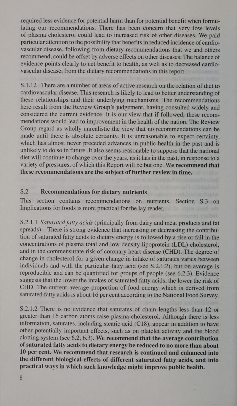 required less evidence for potential harm than for potential benefit when formu- lating our recommendations. There has been concern that very low levels of plasma cholesterol could lead to increased risk of other diseases. We paid particular attention to the possibility that benefits in reduced incidence of cardio- vascular disease, following from dietary recommendations that we and others recommend, could be offset by adverse effects on other diseases. The balance of evidence points clearly to net benefit to health, as well as to decreased cardio- vascular disease, from the dietary recommendations in this report. S.1.12 There are a number of areas of active research on the relation of diet to cardiovascular disease. This research is likely to lead to better understanding of these relationships and their underlying mechanisms. The recommendations here result from the Review Group’s judgement, having consulted widely and considered the current evidence. It is our view that if followed, these recom- mendations would lead to improvement in the health of the nation. The Review Group regard as wholly unrealistic the view that no recommendations can be made until there is absolute certainty. It is unreasonable to expect certainty, which has almost never preceded advances in public health in the past and is unlikely to do so in future. It also seems reasonable to suppose that the national diet will continue to change over the years, as it has in the past, in response to a variety of pressures, of which this Report will be but one. We recommend that these recommendations are the subject of further review in time. 8.2 Recommendations for dietary nutrients This section contains recommendations on nutrients. Section S.3 on Implications for foods is more practical for the lay reader. S.2.1.1 Saturated fatty acids (principally from dairy and meat products and fat spreads) There is strong evidence that increasing or decreasing the contribu- tion of saturated fatty acids to dietary energy is followed by arise or fall in the concentrations of plasma total and low density lipoprotein (LDL) cholesterol, and in the commensurate risk of coronary heart disease (CHD). The degree of change in cholesterol for a given change in intake of saturates varies between individuals and with the particular fatty acid (see S.2.1.2), but on average is reproducible and can be quantified for groups of people (see 6.2.3). Evidence suggests that the lower the intakes of saturated fatty acids, the lower the risk of CHD. The current average proportion of food energy which is derived from saturated fatty acids is about 16 per cent according to the National Food Survey. S.2.1.2 There is no evidence that saturates of chain lengths less than 12 or greater than 16 carbon atoms raise plasma cholesterol. Although there is less information, saturates, including stearic acid (C18), appear in addition to have other potentially important effects, such as on platelet activity and the blood clotting system (see 6.2, 6.3). We recommend that the average contribution of saturated fatty acids to dietary energy be reduced to no more than about 10 per cent. We recommend that research is continued and enhanced into the different biological effects of different saturated fatty acids, and into practical ways in which such knowledge might improve public health.