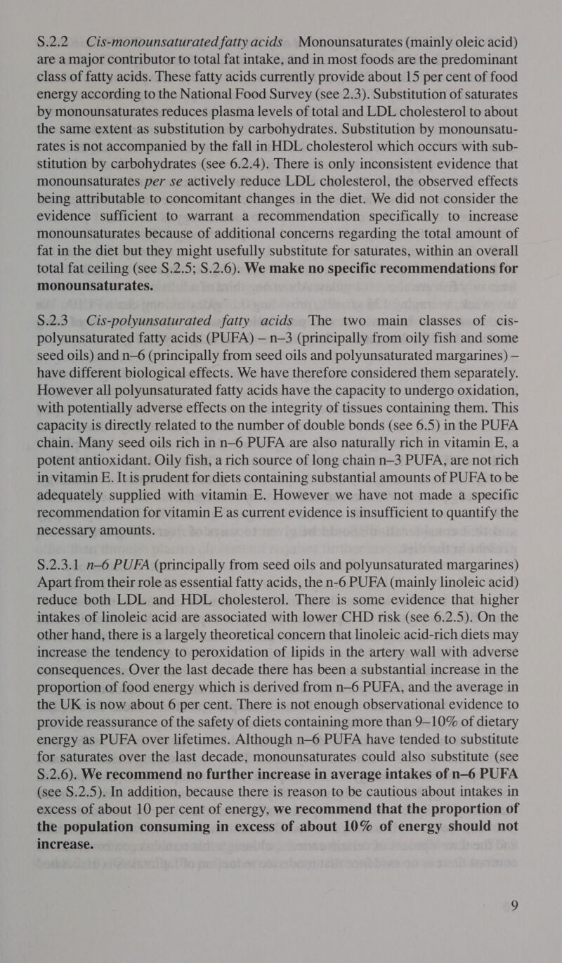 S.2.2.Cis-monounsaturated fatty acids Monounsaturates (mainly oleic acid) are a major contributor to total fat intake, and in most foods are the predominant class of fatty acids. These fatty acids currently provide about 15 per cent of food energy according to the National Food Survey (see 2.3). Substitution of saturates by monounsaturates reduces plasma levels of total and LDL cholesterol to about the same extent as substitution by carbohydrates. Substitution by monounsatu- rates is not accompanied by the fall in HDL cholesterol which occurs with sub- stitution by carbohydrates (see 6.2.4). There is only inconsistent evidence that monounsaturates per se actively reduce LDL cholesterol, the observed effects being attributable to concomitant changes in the diet. We did not consider the evidence sufficient to warrant a recommendation specifically to increase monounsaturates because of additional concerns regarding the total amount of fat in the diet but they might usefully substitute for saturates, within an overall total fat ceiling (see S.2.5; S.2.6). We make no specific recommendations for monounsaturates. S.2.3. Cis-polyunsaturated fatty acids The two main classes of cis- polyunsaturated fatty acids (PUFA) — n—3 (principally from oily fish and some seed oils) and n—6 (principally from seed oils and polyunsaturated margarines) — have different biological effects. We have therefore considered them separately. However all polyunsaturated fatty acids have the capacity to undergo oxidation, with potentially adverse effects on the integrity of tissues containing them. This capacity is directly related to the number of double bonds (see 6.5) in the PUFA chain. Many seed oils rich in n—6 PUFA are also naturally rich in vitamin E, a potent antioxidant. Oily fish, a rich source of long chain n—3 PUFA, are not rich in vitamin E. It is prudent for diets containing substantial amounts of PUFA to be adequately supplied with vitamin E. However we have not made a specific recommendation for vitamin E as current evidence is insufficient to quantify the necessary amounts. S.2.3.1 n—6 PUFA (principally from seed oils and polyunsaturated margarines) Apart from their role as essential fatty acids, the n-6 PUFA (mainly linoleic acid) reduce both LDL and HDL cholesterol. There is some evidence that higher intakes of linoleic acid are associated with lower CHD risk (see 6.2.5). On the other hand, there is a largely theoretical concern that linoleic acid-rich diets may increase the tendency to peroxidation of lipids in the artery wall with adverse consequences. Over the last decade there has been a substantial increase in the proportion of food energy which is derived from n—6 PUFA, and the average in the UK is now about 6 per cent. There is not enough observational evidence to provide reassurance of the safety of diets containing more than 9—10% of dietary energy as PUFA over lifetimes. Although n—6 PUFA have tended to substitute for saturates over the last decade, monounsaturates could also substitute (see S.2.6). We recommend no further increase in average intakes of n-6 PUFA (see S.2.5). In addition, because there is reason to be cautious about intakes in excess of about 10 per cent of energy, we recommend that the proportion of the population consuming in excess of about 10% of energy should not increase.