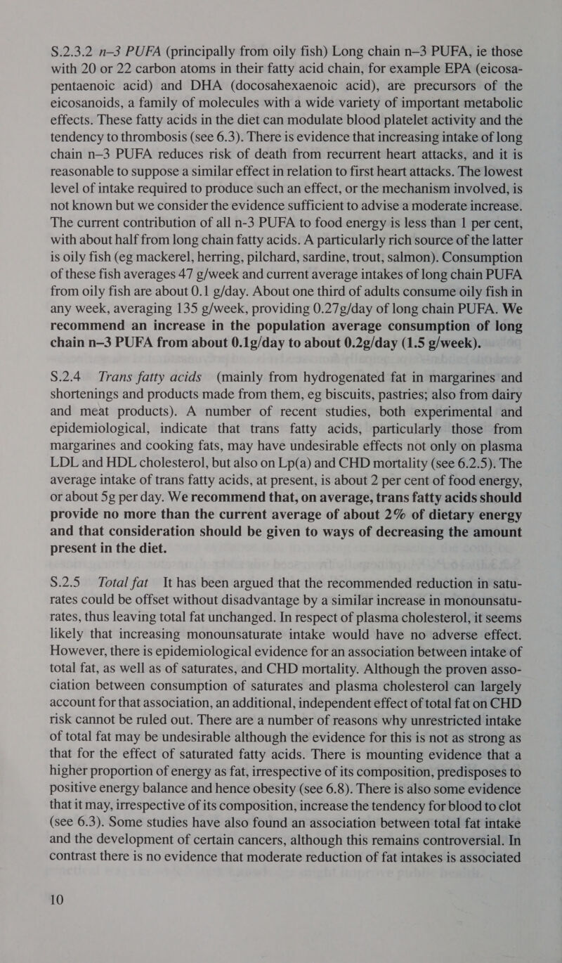 §.2.3.2 n—-3 PUFA (principally from oily fish) Long chain n—3 PUFA, ie those with 20 or 22 carbon atoms in their fatty acid chain, for example EPA (eicosa- pentaenoic acid) and DHA (docosahexaenoic acid), are precursors of the eicosanoids, a family of molecules with a wide variety of important metabolic effects. These fatty acids in the diet can modulate blood platelet activity and the tendency to thrombosis (see 6.3). There is evidence that increasing intake of long chain n—3 PUFA reduces risk of death from recurrent heart attacks, and it is reasonable to suppose a similar effect in relation to first heart attacks. The lowest level of intake required to produce such an effect, or the mechanism involved, is not known but we consider the evidence sufficient to advise a moderate increase. The current contribution of all n-3 PUFA to food energy is less than 1 per cent, with about half from long chain fatty acids. A particularly rich source of the latter is oily fish (eg mackerel, herring, pilchard, sardine, trout, salmon). Consumption of these fish averages 47 g/week and current average intakes of long chain PUFA from oily fish are about 0.1 g/day. About one third of adults consume oily fish in any week, averaging 135 g/week, providing 0.27g/day of long chain PUFA. We recommend an increase in the population average consumption of long chain n—3 PUFA from about 0.1g/day to about 0.2¢/day (1.5 g/week). 8.2.4 Trans fatty acids (mainly from hydrogenated fat in margarines and shortenings and products made from them, eg biscuits, pastries; also from dairy and meat products). A number of recent studies, both experimental and epidemiological, indicate that trans fatty acids, particularly those from margarines and cooking fats, may have undesirable effects not only on plasma LDL and HDL cholesterol, but also on Lp(a) and CHD mortality (see 6.2.5). The average intake of trans fatty acids, at present, is about 2 per cent of food energy, or about 5g per day. We recommend that, on average, trans fatty acids should provide no more than the current average of about 2% of dietary energy and that consideration should be given to ways of decreasing the amount present in the diet. S.2.5 Total fat It has been argued that the recommended reduction in satu- rates could be offset without disadvantage by a similar increase in monounsatu- rates, thus leaving total fat unchanged. In respect of plasma cholesterol, it seems likely that increasing monounsaturate intake would have no adverse effect. However, there is epidemiological evidence for an association between intake of total fat, as well as of saturates, and CHD mortality. Although the proven asso- ciation between consumption of saturates and plasma cholesterol can largely account for that association, an additional, independent effect of total fat on CHD risk cannot be ruled out. There are a number of reasons why unrestricted intake of total fat may be undesirable although the evidence for this is not as strong as that for the effect of saturated fatty acids. There is mounting evidence that a higher proportion of energy as fat, irrespective of its composition, predisposes to positive energy balance and hence obesity (see 6.8). There is also some evidence that it may, irrespective of its composition, increase the tendency for blood to clot (see 6.3). Some studies have also found an association between total fat intake and the development of certain cancers, although this remains controversial. In contrast there is no evidence that moderate reduction of fat intakes is associated