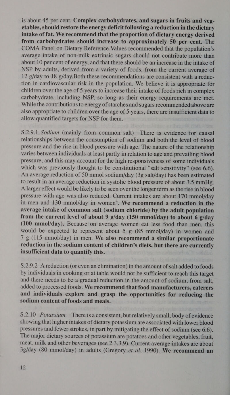 is about 45 per cent. Complex carbohydrates, and sugars in fruits and veg- etables, should restore the energy deficit following a reduction in the dietary intake of fat. We recommend that the proportion of dietary energy derived from carbohydrates should increase to approximately 50 per cent. The COMA Panel on Dietary Reference Values recommended that the population’s average intake of non-milk extrinsic sugars should not contribute more than about 10 per cent of energy, and that there should be an increase in the intake of NSP by adults, derived from a variety of foods, from the current average of 12 g/day to 18 g/day.Both these recommendations are consistent with a reduc- tion in cardiovascular risk in the population. We believe it is appropriate for children over the age of 5 years to increase their intake of foods rich in complex carbohydrate, including NSP, so long as their energy requirements are met. While the contributions to energy of starches and sugars recommended above are also appropriate to children over the age of 5 years, there are insufficient data to allow quantified targets for NSP for them. S.2.9.1 Sodium (mainly from common salt) There is evidence for causal relationships between the consumption of sodium and both the level of blood pressure and the rise in blood pressure with age. The nature of the relationship varies between individuals at least partly in relation to age and prevailing blood pressure, and this may account for the high responsiveness of some individuals which was previously thought to be constitutional “salt sensitivity” (see 6.6). An average reduction of 50 mmol sodium/day (3g salt/day) has been estimated to result in an average reduction in systolic blood pressure of about 3.5 mmHg. A larger effect would be likely to be seen over the longer term as the rise in blood pressure with age was also reduced. Current intakes are about 170 mmol/day in men and 130 mmol/day in women*. We recommend a reduction in the average intake of common salt (sodium chloride) by the adult population from the current level of about 9 g/day (150 mmol/day) to about 6 g/day (100 mmol/day). Because on average women eat less food than men, this would be expected to represent about 5 g (85 mmol/day) in women and 7 g (115 mmol/day) in men. We also recommend a similar proportionate reduction in the sodium content of children’s diets, but there are currently insufficient data to quantify this. 8.2.9.2 A reduction (or even an elimination) in the amount of salt added to foods by individuals in cooking or at table would not be sufficient to reach this target and there needs to be a gradual reduction in the amount of sodium, from salt, added to processed foods. We recommend that food manufacturers, caterers and individuals explore and grasp the opportunities for reducing the sodium content of foods and meals. S.2.10 Potassium There is a consistent, but relatively small, body of evidence showing that higher intakes of dietary potassium are associated with lower blood pressures and fewer strokes, in part by mitigating the effect of sodium (see 6.6). The major dietary sources of potassium are potatoes and other vegetables, fruit, meat, milk and other beverages (see 2.3.3.9). Current average intakes are about 3g/day (80 mmol/day) in adults (Gregory et al, 1990). We recommend an