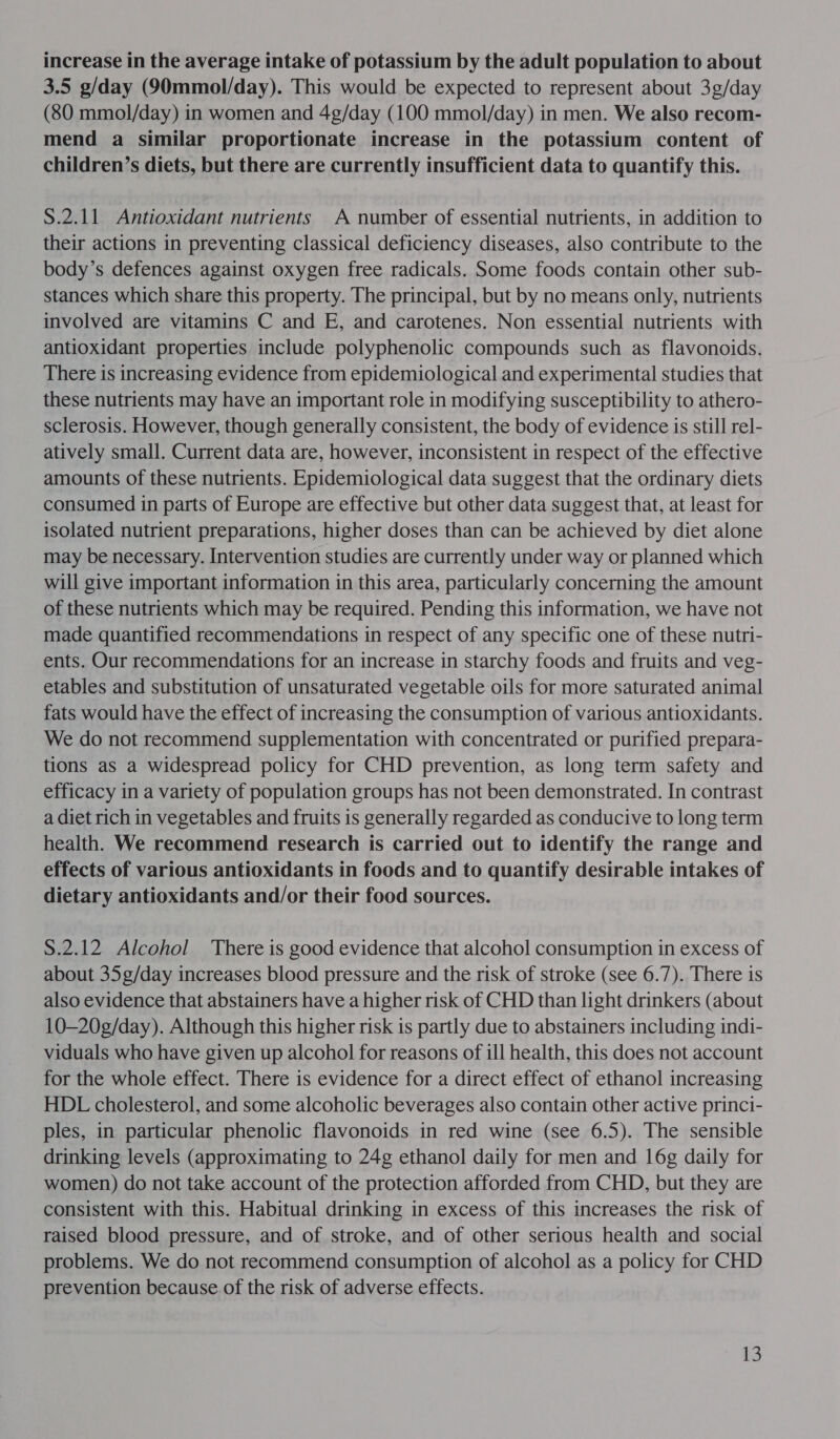 increase in the average intake of potassium by the adult population to about 3.5 g/day (90mmol/day). This would be expected to represent about 3g/day (80 mmol/day) in women and 4g/day (100 mmol/day) in men. We also recom- mend a similar proportionate increase in the potassium content of children’s diets, but there are currently insufficient data to quantify this. S.2.11 Antioxidant nutrients A number of essential nutrients, in addition to their actions in preventing classical deficiency diseases, also contribute to the body’s defences against oxygen free radicals. Some foods contain other sub- stances which share this property. The principal, but by no means only, nutrients involved are vitamins C and E, and carotenes. Non essential nutrients with antioxidant properties include polyphenolic compounds such as flavonoids. There is increasing evidence from epidemiological and experimental studies that these nutrients may have an important role in modifying susceptibility to athero- sclerosis. However, though generally consistent, the body of evidence is still rel- atively small. Current data are, however, inconsistent in respect of the effective amounts of these nutrients. Epidemiological data suggest that the ordinary diets consumed in parts of Europe are effective but other data suggest that, at least for isolated nutrient preparations, higher doses than can be achieved by diet alone may be necessary. Intervention studies are currently under way or planned which will give important information in this area, particularly concerning the amount of these nutrients which may be required. Pending this information, we have not made quantified recommendations in respect of any specific one of these nutri- ents. Our recommendations for an increase in starchy foods and fruits and veg- etables and substitution of unsaturated vegetable oils for more saturated animal fats would have the effect of increasing the consumption of various antioxidants. We do not recommend supplementation with concentrated or purified prepara- tions as a widespread policy for CHD prevention, as long term safety and efficacy in a variety of population groups has not been demonstrated. In contrast a diet rich in vegetables and fruits is generally regarded as conducive to long term health. We recommend research is carried out to identify the range and effects of various antioxidants in foods and to quantify desirable intakes of dietary antioxidants and/or their food sources. S.2.12 Alcohol There is good evidence that alcohol consumption in excess of about 35g/day increases blood pressure and the risk of stroke (see 6.7). There is also evidence that abstainers have a higher risk of CHD than light drinkers (about 10—20g/day). Although this higher risk is partly due to abstainers including indi- viduals who have given up alcohol for reasons of ill health, this does not account for the whole effect. There is evidence for a direct effect of ethanol increasing HDL cholesterol, and some alcoholic beverages also contain other active princi- ples, in particular phenolic flavonoids in red wine (see 6.5). The sensible drinking levels (approximating to 24g ethanol daily for men and 16g daily for women) do not take account of the protection afforded from CHD, but they are consistent with this. Habitual drinking in excess of this increases the risk of raised blood pressure, and of stroke, and of other serious health and social problems. We do not recommend consumption of alcohol as a policy for CHD prevention because of the risk of adverse effects.