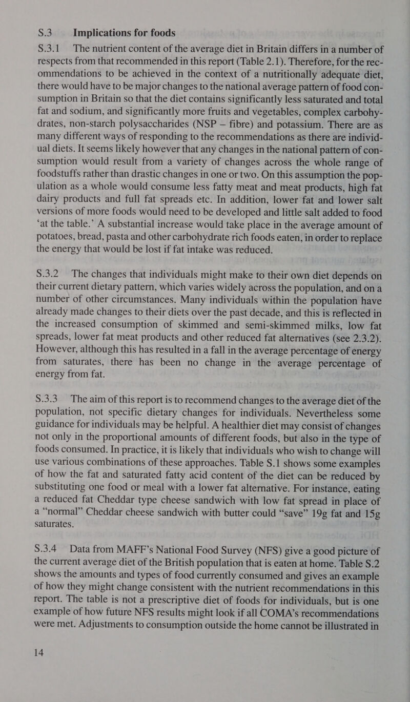 8 Implications for foods S.3.1 The nutrient content of the average diet in Britain differs in a number of respects from that recommended in this report (Table 2.1). Therefore, for the rec- ommendations to be achieved in the context of a nutritionally adequate diet, there would have to be major changes to the national average pattern of food con- sumption in Britain so that the diet contains significantly less saturated and total fat and sodium, and significantly more fruits and vegetables, complex carbohy- drates, non-starch polysaccharides (NSP — fibre) and potassium. There are as many different ways of responding to the recommendations as there are individ- ual diets. It seems likely however that any changes in the national pattern of con- sumption would result from a variety of changes across the whole range of foodstuffs rather than drastic changes in one or two. On this assumption the pop- ulation as a whole would consume less fatty meat and meat products, high fat dairy products and full fat spreads etc. In addition, lower fat and lower salt versions of more foods would need to be developed and little salt added to food ‘at the table.’ A substantial increase would take place in the average amount of potatoes, bread, pasta and other carbohydrate rich foods eaten, in order to replace the energy that would be lost if fat intake was reduced. S.3.2 The changes that individuals might make to their own diet depends on their current dietary pattern, which varies widely across the population, and on a number of other circumstances. Many individuals within the population have already made changes to their diets over the past decade, and this is reflected in the increased consumption of skimmed and semi-skimmed milks, low fat spreads, lower fat meat products and other reduced fat alternatives (see 2.3.2). However, although this has resulted in a fall in the average percentage of energy from saturates, there has been no change in the average percentage of energy from fat. S.3.3_ The aim of this report is to recommend changes to the average diet of the population, not specific dietary changes for individuals. Nevertheless some guidance for individuals may be helpful. A healthier diet may consist of changes not only in the proportional amounts of different foods, but also in the type of foods consumed. In practice, it is likely that individuals who wish to change will use various combinations of these approaches. Table S.1 shows some examples of how the fat and saturated fatty acid content of the diet can be reduced by substituting one food or meal with a lower fat alternative. For instance, eating a reduced fat Cheddar type cheese sandwich with low fat spread in place of a “normal” Cheddar cheese sandwich with butter could “save” 19g fat and 15g saturates. S.3.4_ Data from MAFF’s National Food Survey (NFS) give a good picture of the current average diet of the British population that is eaten at home. Table S.2 shows the amounts and types of food currently consumed and gives an example of how they might change consistent with the nutrient recommendations in this report. The table is not a prescriptive diet of foods for individuals, but is one example of how future NFS results might look if all COMA’s recommendations were met. Adjustments to consumption outside the home cannot be illustrated in