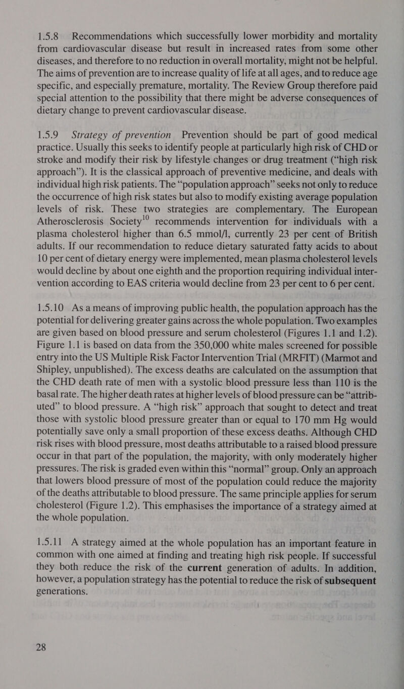 1.5.8 Recommendations which successfully lower morbidity and mortality from cardiovascular disease but result in increased rates from some other diseases, and therefore to no reduction in overall mortality, might not be helpful. The aims of prevention are to increase quality of life at all ages, and to reduce age specific, and especially premature, mortality. The Review Group therefore paid special attention to the possibility that there might be adverse consequences of dietary change to prevent cardiovascular disease. 1.5.9 Strategy of prevention Prevention should be part of good medical practice. Usually this seeks to identify people at particularly high risk of CHD or stroke and modify their risk by lifestyle changes or drug treatment (“high risk approach’’). It is the classical approach of preventive medicine, and deals with individual high risk patients. The “population approach” seeks not only to reduce the occurrence of high risk states but also to modify existing average population levels of risk. These He strategies are complementary. The European Atherosclerosis Society’? recommends intervention for individuals with a plasma cholesterol higher than 6.5 mmol/l, currently 23 per cent of British adults. If our recommendation to reduce dietary saturated fatty acids to about 10 per cent of dietary energy were implemented, mean plasma cholesterol levels would decline by about one eighth and the proportion requiring individual inter- vention according to EAS criteria would decline from 23 per cent to 6 per cent. 1.5.10 Asameans of improving public health, the population approach has the potential for delivering greater gains across the whole population. Two examples are given based on blood pressure and serum cholesterol (Figures 1.1 and 1.2). Figure 1.1 is based on data from the 350,000 white males screened for possible entry into the US Multiple Risk Factor Intervention Trial (MRFIT) (Marmot and Shipley, unpublished). The excess deaths are calculated on the assumption that the CHD death rate of men with a systolic blood pressure less than 110 is the basal rate. The higher death rates at higher levels of blood pressure can be “&lt;attrib- uted” to blood pressure. A “high risk” approach that sought to detect and treat those with systolic blood pressure greater than or equal to 170 mm Hg would potentially save only a small proportion of these excess deaths. Although CHD risk rises with blood pressure, most deaths attributable to a raised blood pressure occur in that part of the population, the majority, with only moderately higher pressures. The risk is graded even within this “normal” group. Only an approach that lowers blood pressure of most of the population could reduce the majority of the deaths attributable to blood pressure. The same principle applies for serum cholesterol (Figure 1.2). This pg ae the importance of a strategy aimed at the whole population. 1.5.11 A strategy aimed at the whole population has an important feature in common with one aimed at finding and treating high risk people. If successful they both reduce the risk of the current generation of adults. In addition, however, a population strategy has the potential to reduce the risk of subsequent generations.