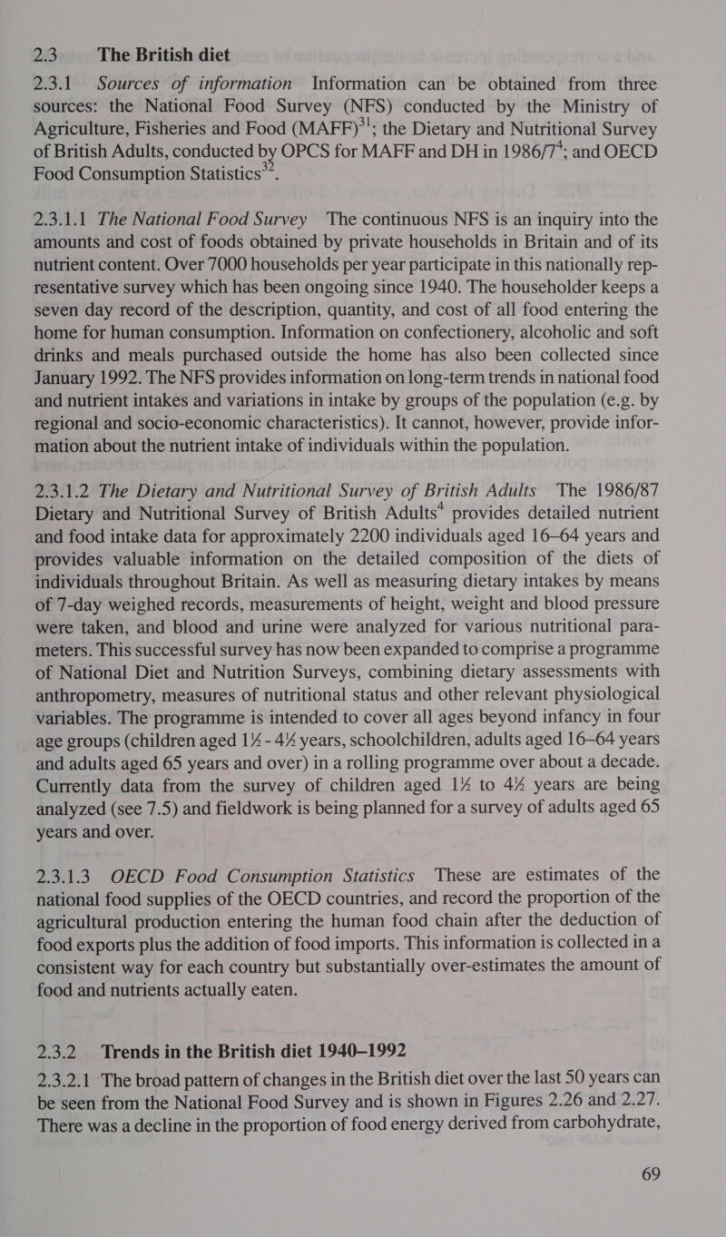 2.3 The British diet 2.3.1 Sources of information Information can be obtained from three sources: the National Food Survey (NFS) conducted by the Ministry of Agriculture, Fisheries and Food (MAFF)”’; the Dietary and Nutritional Survey of British Adults, conducted by OPCS for MAFF and DH in 1986/7*; and OECD Food Consumption Statistics”. 2.3.1.1 The National Food Survey The continuous NFS is an inquiry into the amounts and cost of foods obtained by private households in Britain and of its nutrient content. Over 7000 households per year participate in this nationally rep- resentative survey which has been ongoing since 1940. The householder keeps a seven day record of the description, quantity, and cost of all food entering the home for human consumption. Information on confectionery, alcoholic and soft drinks and meals purchased outside the home has also been collected since January 1992. The NFS provides information on long-term trends in national food and nutrient intakes and variations in intake by groups of the population (e.g. by regional and socio-economic characteristics). It cannot, however, provide infor- mation about the nutrient intake of individuals within the population. 2.3.1.2 The Dietary and Nutritional Survey of British Adults The 1986/87 Dietary and Nutritional Survey of British Adults* provides detailed nutrient and food intake data for approximately 2200 individuals aged 16—64 years and provides valuable information on the detailed composition of the diets of individuals throughout Britain. As well as measuring dietary intakes by means of 7-day weighed records, measurements of height, weight and blood pressure were taken, and blood and urine were analyzed for various nutritional para- meters. This successful survey has now been expanded to comprise a programme of National Diet and Nutrition Surveys, combining dietary assessments with anthropometry, measures of nutritional status and other relevant physiological variables. The programme is intended to cover all ages beyond infancy in four age groups (children aged 17 - 4% years, schoolchildren, adults aged 16-64 years and adults aged 65 years and over) in a rolling programme over about a decade. Currently data from the survey of children aged 1% to 44 years are being analyzed (see 7.5) and fieldwork is being planned for a survey of adults aged 65 years and over. 2.3.1.3 OECD Food Consumption Statistics These are estimates of the national food supplies of the OECD countries, and record the proportion of the agricultural production entering the human food chain after the deduction of food exports plus the addition of food imports. This information is collected in a consistent way for each country but substantially over-estimates the amount of food and nutrients actually eaten. 2.3.2 Trends in the British diet 1940-1992 2.3.2.1 The broad pattern of changes in the British diet over the last 50 years can be seen from the National Food Survey and is shown in Figures 2.26 and 2.27. There was a decline in the proportion of food energy derived from carbohydrate,