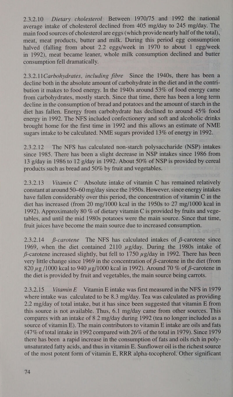 2.3.2.10 Dietary cholesterol Between 1970/75 and 1992 the national average intake of cholesterol declined from 405 mg/day to 245 mg/day. The main food sources of cholesterol are eggs (which provide nearly half of the total), meat, meat products, butter and milk. During this period egg consumption halved (falling from about 2.2 eggs/week in 1970 to about 1 egg/week in 1992), meat became leaner, whole milk consumption declined and butter consumption fell dramatically. 2.3.2.11Carbohydrates, including fibre Since the 1940s, there has been a decline both in the absolute amount of carbohydrate in the diet and in the contri- bution it makes to food energy. In the 1940s around 53% of food energy came from carbohydrates, mostly starch. Since that time, there has been a long term decline in the consumption of bread and potatoes and the amount of starch in the diet has fallen. Energy from carbohydrate has declined to around 45% food energy in 1992. The NFS included confectionery and soft and alcoholic drinks brought home for the first time in 1992 and this allows an estimate of NME sugars intake to be calculated. NME sugars provided 13% of energy in 1992. 2.3.2.12 The NFS has calculated non-starch polysaccharide (NSP) intakes since 1985. There has been a slight decrease in NSP intakes since 1986 from 13 g/day in 1986 to 12 g/day in 1992. About 50% of NSP is provided by cereal products such as bread and 50% by fruit and vegetables. 2.3.2.13 Vitamin C Absolute intake of vitamin C has remained relatively constant at around 50-60 mg/day since the 1950s. However, since energy intakes have fallen considerably over this period, the concentration of vitamin C in the diet has increased (from 20 mg/1000 kcal in the 1950s to 27 mg/1000 kcal in 1992). Approximately 80 % of dietary vitamin C is provided by fruits and vege- tables, and until the mid 1980s potatoes were the main source. Since that time, fruit juices have become the main source due to increased consumption. 2.3.2.14 $-carotene The NFS has calculated intakes of /-carotene since 1969, when the diet contained 2110 ywg/day. During the 1980s intake of fs-carotene increased slightly, but fell to 1750 wg/day in 1992. There has been very little change since 1969 in the concentration of /-carotene in the diet (from 820 wg /1000 kcal to 940 wg/1000 kcal in 1992). Around 70 % of 6-carotene in the diet is provided by fruit and vegetables, the main source being carrots. 2.3.2.15 VitaminE Vitamin E intake was first measured in the NFS in 1979 where intake was calculated to be 8.3 mg/day. Tea was calculated as providing 2.2 mg/day of total intake, but it has since been suggested that vitamin E from this source is not available. Thus, 6.1 mg/day came from other sources. This compares with an intake of 8.2 mg/day during 1992 (tea no longer included as a source of vitamin E). The main contributors to vitamin E intake are oils and fats (47% of total intake in 1992 compared with 26% of the total in 1979). Since 1979 there has been a rapid increase in the consumption of fats and oils rich in poly- unsaturated fatty acids, and thus in vitamin E. Sunflower oil is the richest source of the most potent form of vitamin E, RRR alpha-tocopherol. Other significant