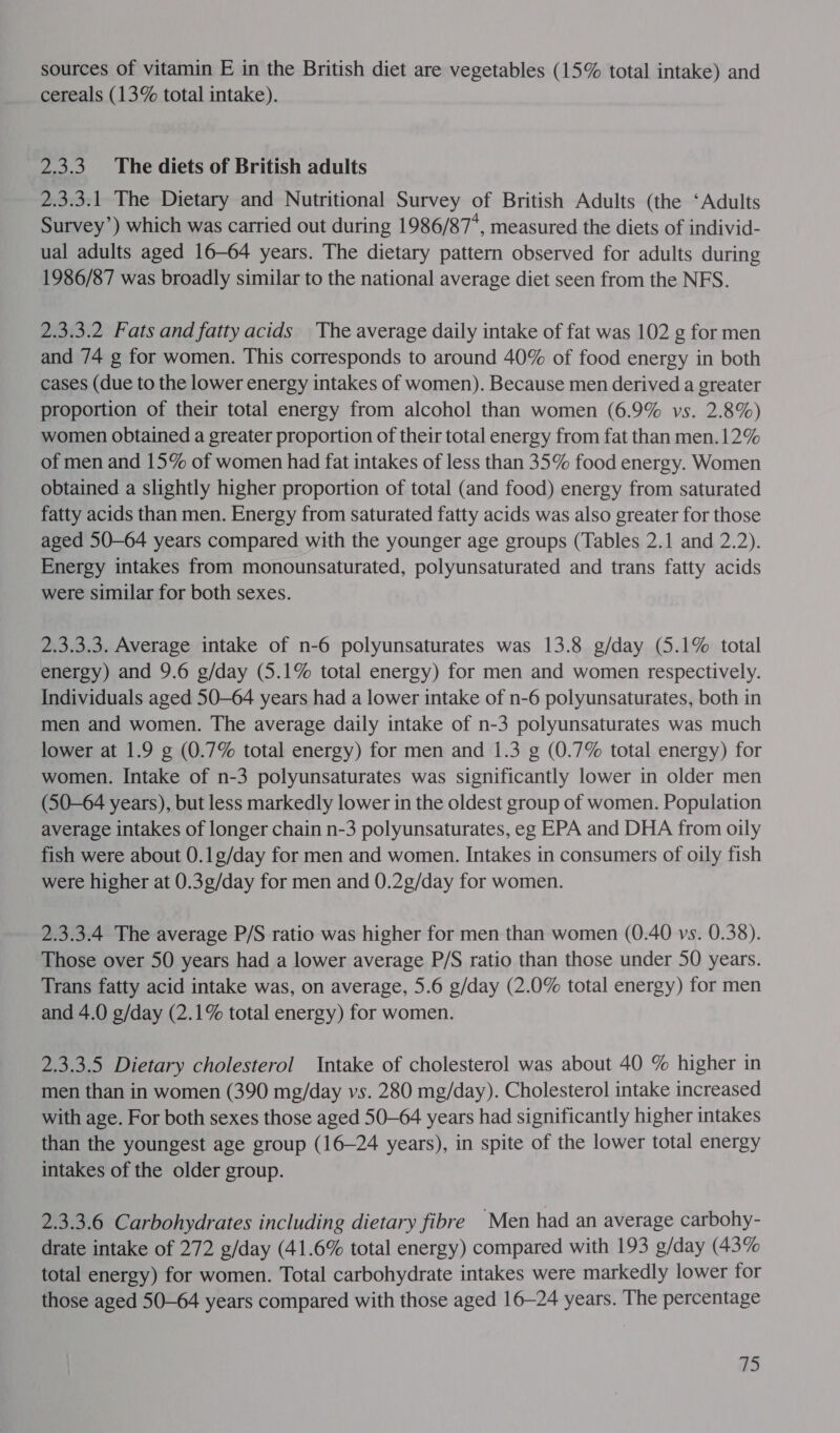 sources of vitamin E in the British diet are vegetables (15% total intake) and cereals (13% total intake). 2.3.3. The diets of British adults 2.3.3.1 The Dietary and Nutritional Survey of British Adults (the ‘Adults Survey’) which was carried out during 1986/87, measured the diets of individ- ual adults aged 16-64 years. The dietary pattern observed for adults during 1986/87 was broadly similar to the national average diet seen from the NFS. 2.3.3.2 Fats and fatty acids The average daily intake of fat was 102 g for men and 74 g for women. This corresponds to around 40% of food energy in both cases (due to the lower energy intakes of women). Because men derived a greater proportion of their total energy from alcohol than women (6.9% vs. 2.8%) women obtained a greater proportion of their total energy from fat than men.12% of men and 15% of women had fat intakes of less than 35% food energy. Women obtained a slightly higher proportion of total (and food) energy from saturated fatty acids than men. Energy from saturated fatty acids was also greater for those aged 50-64 years compared with the younger age groups (Tables 2.1 and 2.2). Energy intakes from monounsaturated, polyunsaturated and trans fatty acids were similar for both sexes. 2.3.3.3. Average intake of n-6 polyunsaturates was 13.8 g/day (5.1% total energy) and 9.6 g/day (5.1% total energy) for men and women respectively. Individuals aged 50—64 years had a lower intake of n-6 polyunsaturates, both in men and women. The average daily intake of n-3 polyunsaturates was much lower at 1.9 g (0.7% total energy) for men and 1.3 g (0.7% total energy) for women. Intake of n-3 polyunsaturates was significantly lower in older men (50—64 years), but less markedly lower in the oldest group of women. Population average intakes of longer chain n-3 polyunsaturates, eg EPA and DHA from oily fish were about 0.1g/day for men and women. Intakes in consumers of oily fish were higher at 0.3g/day for men and 0.2g/day for women. 2.3.3.4 The average P/S ratio was higher for men than women (0.40 vs. 0.38). Those over 50 years had a lower average P/S ratio than those under 50 years. Trans fatty acid intake was, on average, 5.6 g/day (2.0% total energy) for men and 4.0 g/day (2.1% total energy) for women. 2.3.3.5 Dietary cholesterol Intake of cholesterol was about 40 % higher in men than in women (390 mg/day vs. 280 mg/day). Cholesterol intake increased with age. For both sexes those aged 50-64 years had significantly higher intakes than the youngest age group (16-24 years), in spite of the lower total energy intakes of the older group. 2.3.3.6 Carbohydrates including dietary fibre Men had an average carbohy- drate intake of 272 g/day (41.6% total energy) compared with 193 g/day (43% total energy) for women. Total carbohydrate intakes were markedly lower for those aged 50-64 years compared with those aged 16-24 years. The percentage