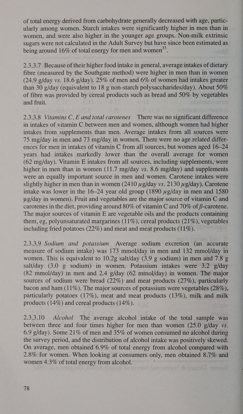 of total energy derived from carbohydrate generally decreased with age, partic- ularly among women. Starch intakes were significantly higher in men than in women, and were also higher in the younger age groups. Non-milk extrinsic sugars were not calculated in the Adult Survey but have since been estimated as being around 16% of total energy for men and women. 2.3.3.7 Because of their higher food intake in general, average intakes of dietary fibre (measured by the Southgate method) were higher in men than in women (24.9 g/day vs. 18.6 g/day). 25% of men and 6% of women had intakes greater than 30 g/day (equivalent to 18 g non-starch polysaccharides/day). About 50% of fibre was provided by cereal products such as bread and 50% by vegetables and fruit. 2.3.3.8 Vitamins C, E and total carotenes There was no significant difference in intakes of vitamin C between men and women, although women had higher intakes from supplements than men. Average intakes from all sources were 75 mg/day in men and 73 mg/day in women. There were no age related differ- ences for men in intakes of vitamin C from all sources, but women aged 16—24 years had intakes markedly lower than the overall average for women (62 mg/day). Vitamin E intakes from all sources, including supplements, were higher in men than in women (11.7 mg/day vs. 8.6 mg/day) and supplements were an equally important source in men and women. Carotene intakes were slightly higher in men than in women (2410 wg/day vs. 2130 wg/day). Carotene intake was lower in the 16—24 year old group (1890 wg/day in men and 1580 ug/day in women). Fruit and vegetables are the major source of vitamin C and carotenes in the diet, providing around 80% of vitamin C and 70% of /-carotene. The major sources of vitamin E are vegetable oils and the products containing them, eg, polyunsaturated margarines (11%), cereal products (21%), vegetables including fried potatoes (22%) and meat and meat products (11%). 2.3.3.9 Sodium and potassium Average sodium excretion (an accurate measure of sodium intake) was 173 mmol/day in men and 132 mmol/day in women. This is equivalent to 10.2g salt/day (3.9 g sodium) in men and 7.8 g salt/day (3.0 g sodium) in women. Potassium intakes were 3.2 g/day (82 mmol/day) in men and 2.4 g/day (62 mmol/day) in women. The major sources of sodium were bread (22%) and meat products (27%), particularly bacon and ham (11%). The major sources of potassium were vegetables (28%), particularly potatoes (17%), meat and meat products (13%), milk and milk products (14%) and cereal products (14%). 2.3.3.10 Alcohol The average alcohol intake of the total sample was between three and four times higher for men than women (25.0 g/day vs. 6.9 g/day). Some 21% of men and 35% of women consumed no alcohol during the survey period, and the distribution of alcohol intake was positively skewed. On average, men obtained 6.9% of total energy from alcohol compared with 2.8% for women. When looking at consumers only, men obtained 8.7% and women 4.3% of total energy from alcohol.