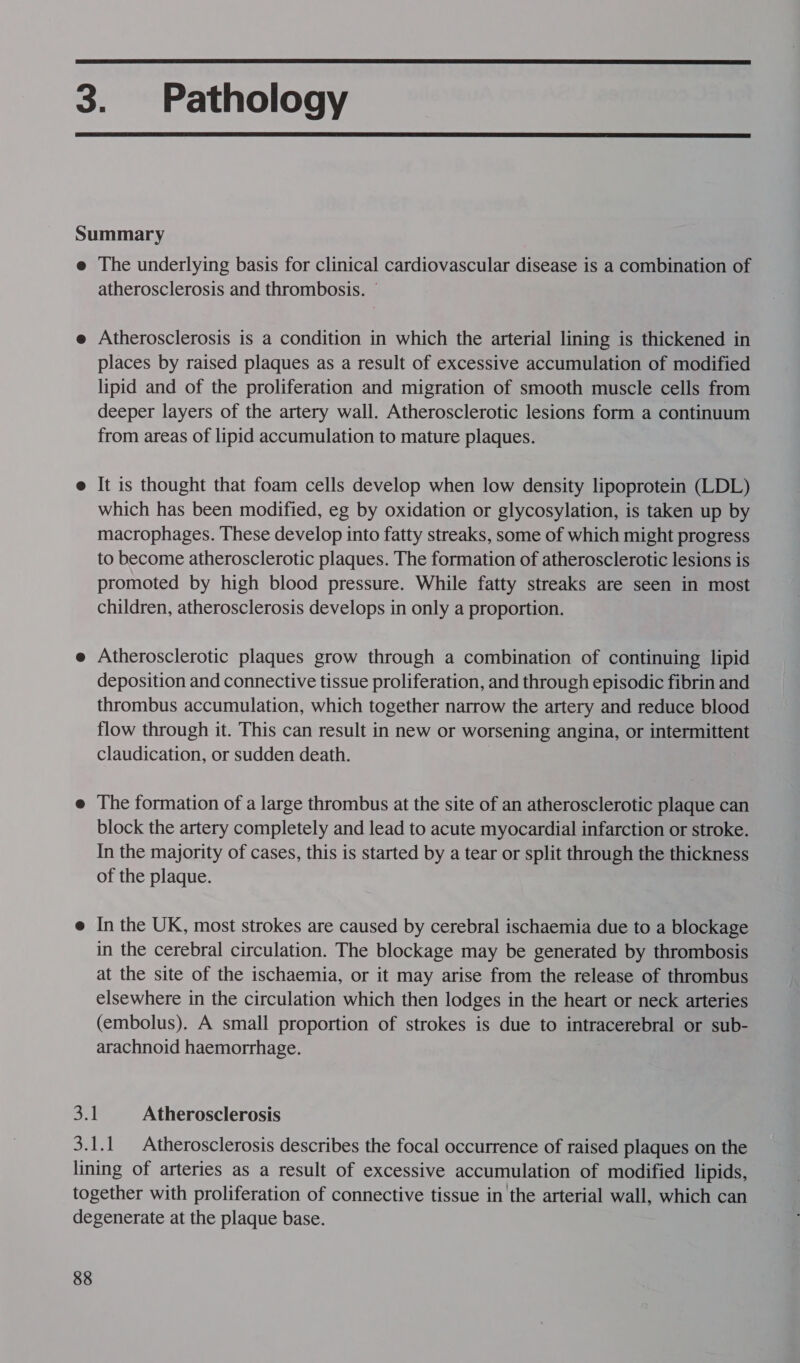  3. Pathology  Summary e The underlying basis for clinical cardiovascular disease is a combination of atherosclerosis and thrombosis. © Atherosclerosis is a condition in which the arterial lining is thickened in places by raised plaques as a result of excessive accumulation of modified lipid and of the proliferation and migration of smooth muscle cells from deeper layers of the artery wall. Atherosclerotic lesions form a continuum from areas of lipid accumulation to mature plaques. It is thought that foam cells develop when low density lipoprotein (LDL) which has been modified, eg by oxidation or glycosylation, is taken up by macrophages. These develop into fatty streaks, some of which might progress to become atherosclerotic plaques. The formation of atherosclerotic lesions is promoted by high blood pressure. While fatty streaks are seen in most children, atherosclerosis develops in only a proportion. Atherosclerotic plaques grow through a combination of continuing lipid deposition and connective tissue proliferation, and through episodic fibrin and thrombus accumulation, which together narrow the artery and reduce blood flow through it. This can result in new or worsening angina, or intermittent claudication, or sudden death. The formation of a large thrombus at the site of an atherosclerotic plaque can block the artery completely and lead to acute myocardial infarction or stroke. In the majority of cases, this is started by a tear or split through the thickness of the plaque. In the UK, most strokes are caused by cerebral ischaemia due to a blockage in the cerebral circulation. The blockage may be generated by thrombosis at the site of the ischaemia, or it may arise from the release of thrombus elsewhere in the circulation which then lodges in the heart or neck arteries (embolus). A small proportion of strokes is due to intracerebral or sub- arachnoid haemorrhage. 3.1 Atherosclerosis 3.1.1 Atherosclerosis describes the focal occurrence of raised plaques on the lining of arteries as a result of excessive accumulation of modified lipids, together with proliferation of connective tissue in the arterial wall, which can degenerate at the plaque base.