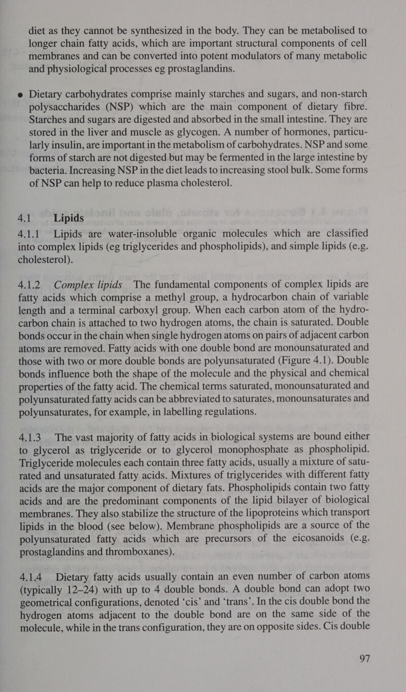 longer chain fatty acids, which are important structural components of cell membranes and can be converted into potent modulators of many metabolic and physiological processes eg prostaglandins. e Dietary carbohydrates comprise mainly starches and sugars, and non-starch polysaccharides (NSP) which are the main component of dietary fibre. Starches and sugars are digested and absorbed in the small intestine. They are stored in the liver and muscle as glycogen. A number of hormones, particu- larly insulin, are important in the metabolism of carbohydrates. NSP and some forms of starch are not digested but may be fermented in the large intestine by bacteria. Increasing NSP in the diet leads to increasing stool bulk. Some forms of NSP can help to reduce plasma cholesterol. 4.1 Lipids 4.1.1 Lipids are water-insoluble organic molecules which are classified into complex lipids (eg triglycerides and phospholipids), and simple lipids (e.g. cholesterol). 4.1.2 Complex lipids The fundamental components of complex lipids are fatty acids which comprise a methyl group, a hydrocarbon chain of variable length and a terminal carboxyl group. When each carbon atom of the hydro- carbon chain is attached to two hydrogen atoms, the chain is saturated. Double bonds occur in the chain when single hydrogen atoms on pairs of adjacent carbon atoms are removed. Fatty acids with one double bond are monounsaturated and those with two or more double bonds are polyunsaturated (Figure 4.1). Double bonds influence both the shape of the molecule and the physical and chemical properties of the fatty acid. The chemical terms saturated, monounsaturated and polyunsaturated fatty acids can be abbreviated to saturates, monounsaturates and polyunsaturates, for example, in labelling regulations. 41.3 The vast majority of fatty acids in biological systems are bound either to glycerol as triglyceride or to glycerol monophosphate as phospholipid. Triglyceride molecules each contain three fatty acids, usually a mixture of satu- rated and unsaturated fatty acids. Mixtures of triglycerides with different fatty acids are the major component of dietary fats. Phospholipids contain two fatty acids and are the predominant components of the lipid bilayer of biological membranes. They also stabilize the structure of the lipoproteins which transport lipids in the blood (see below). Membrane phospholipids are a source of the polyunsaturated fatty acids which are precursors of the eicosanoids (e.g. prostaglandins and thromboxanes). 4.1.4 Dietary fatty acids usually contain an even number of carbon atoms (typically 12-24) with up to 4 double bonds. A double bond can adopt two geometrical configurations, denoted ‘cis’ and ‘trans’. In the cis double bond the hydrogen atoms adjacent to the double bond are on the same side of the molecule, while in the trans configuration, they are on opposite sides. Cis double ay