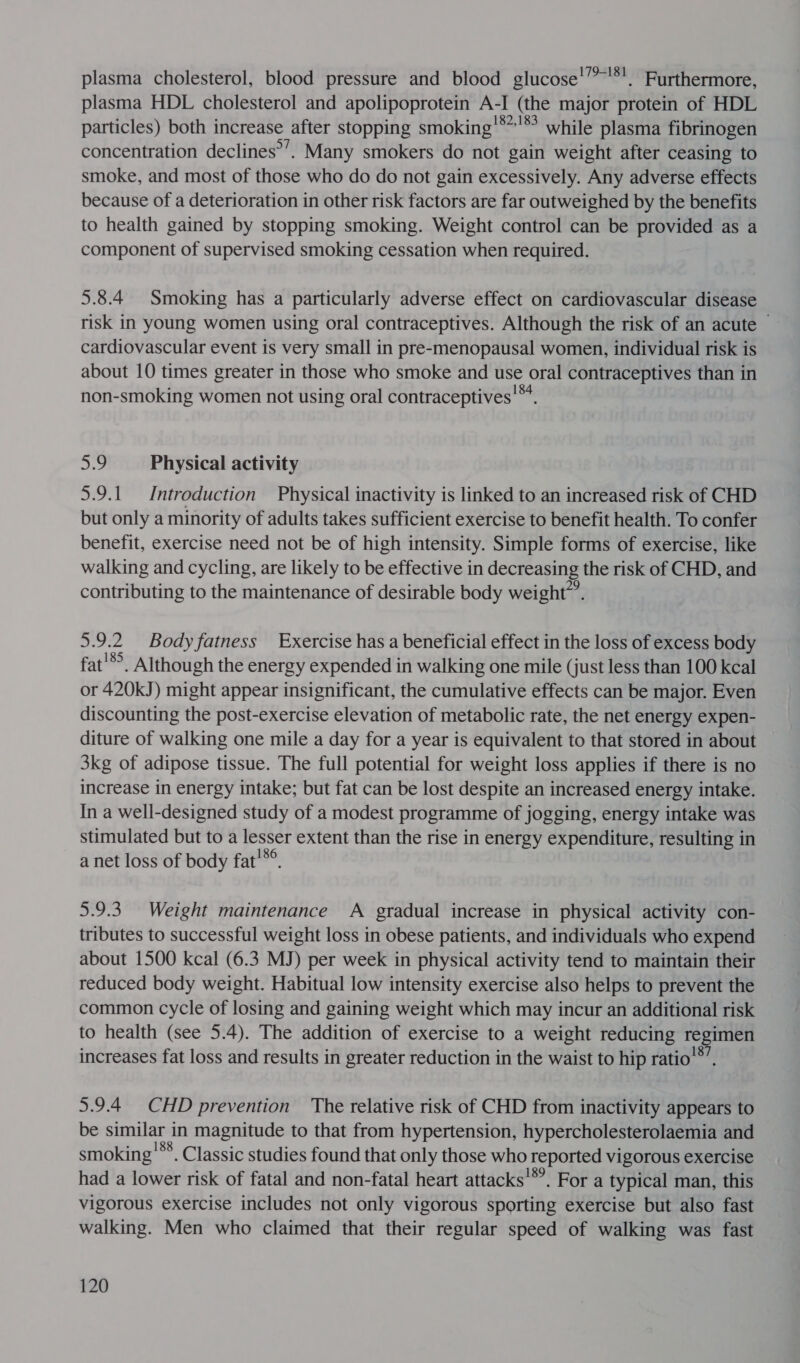 plasma cholesterol, blood pressure and blood glucose’”*!. Furthermore, plasma HDL cholesterol and apolipoprotein A-I (the major protein of HDL particles) both increase after stopping smoking '** 18 while plasma fibrinogen concentration declines’’. Many smokers do not gain weight after ceasing to smoke, and most of those who do do not gain excessively. Any adverse effects because of a deterioration in other risk factors are far outweighed by the benefits to health gained by stopping smoking. Weight control can be provided as a component of supervised smoking cessation when required. 5.8.4 Smoking has a particularly adverse effect on cardiovascular disease risk in young women using oral contraceptives. Although the risk of an acute ~ cardiovascular event is very small in pre-menopausal women, individual risk is about 10 times greater in those who smoke and use oral contraceptives than in non-smoking women not using oral contraceptives!™. ho Physical activity 5.9.1 Introduction Physical inactivity is linked to an increased risk of CHD but only a minority of adults takes sufficient exercise to benefit health. To confer benefit, exercise need not be of high intensity. Simple forms of exercise, like walking and cycling, are likely to be effective in decreasing the risk of CHD, and contributing to the maintenance of desirable body weight”. 5.9.2 Body fatness Exercise has a beneficial effect in the loss of excess body fat'®°. Although the energy expended in walking one mile (just less than 100 kcal or 420kJ) might appear insignificant, the cumulative effects can be major. Even discounting the post-exercise elevation of metabolic rate, the net energy expen- diture of walking one mile a day for a year is equivalent to that stored in about 3kg of adipose tissue. The full potential for weight loss applies if there is no increase in energy intake; but fat can be lost despite an increased energy intake. In a well-designed study of a modest programme of jogging, energy intake was stimulated but to a Esser extent than the rise in energy expenditure, resulting in a net loss of body fat'*® 5.9.3. Weight maintenance A gradual increase in physical activity con- tributes to successful weight loss in obese patients, and individuals who expend about 1500 kcal (6.3 MJ) per week in physical activity tend to maintain their reduced body weight. Habitual low intensity exercise also helps to prevent the common cycle of losing and gaining weight which may incur an additional risk to health (see 5.4). The addition of exercise to a weight reducing regimen increases fat loss and results in greater reduction in the waist to hip ratio'®’. 5.9.4 CHD prevention The relative risk of CHD from inactivity appears to be — magnitude to that from hypertension, hypercholesterolaemia and smoking'**. Classic studies found that only those who reported vigorous exercise had a lower risk of fatal and non-fatal heart attacks'*’. For a typical man, this vigorous exercise includes not only vigorous sporting exercise but also fast walking. Men who claimed that their regular speed of walking was fast