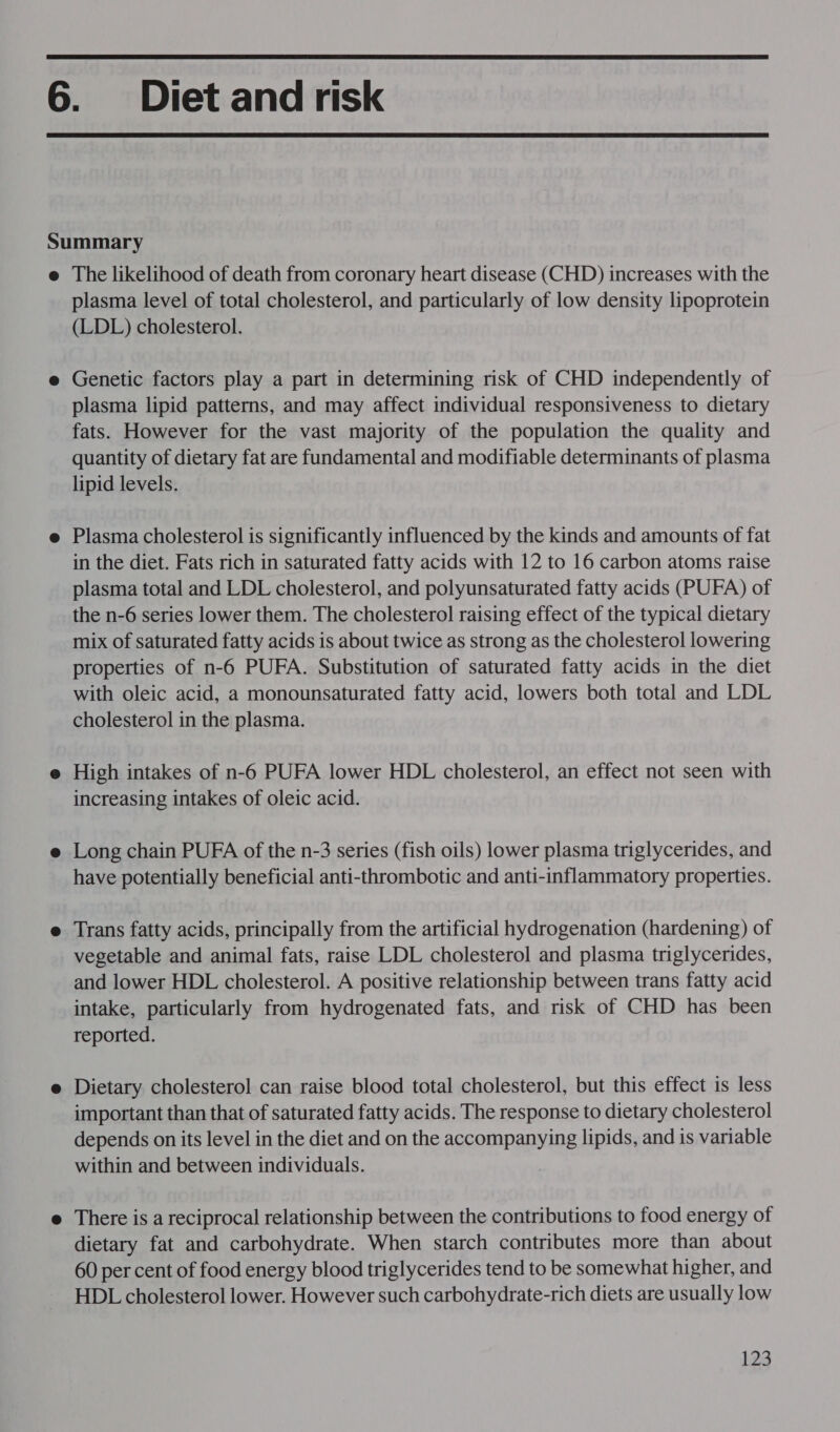   The likelihood of death from coronary heart disease (CHD) increases with the plasma level of total cholesterol, and particularly of low density lipoprotein (LDL) cholesterol. Genetic factors play a part in determining risk of CHD independently of plasma lipid patterns, and may affect individual responsiveness to dietary fats. However for the vast majority of the population the quality and quantity of dietary fat are fundamental and modifiable determinants of plasma lipid levels. Plasma cholesterol is significantly influenced by the kinds and amounts of fat in the diet. Fats rich in saturated fatty acids with 12 to 16 carbon atoms raise plasma total and LDL cholesterol, and polyunsaturated fatty acids (PUFA) of the n-6 series lower them. The cholesterol raising effect of the typical dietary mix of saturated fatty acids is about twice as strong as the cholesterol lowering properties of n-6 PUFA. Substitution of saturated fatty acids in the diet with oleic acid, a monounsaturated fatty acid, lowers both total and LDL cholesterol in the plasma. High intakes of n-6 PUFA lower HDL cholesterol, an effect not seen with increasing intakes of oleic acid. Long chain PUFA of the n-3 series (fish oils) lower plasma triglycerides, and have potentially beneficial anti-thrombotic and anti-inflammatory properties. Trans fatty acids, principally from the artificial hydrogenation (hardening) of vegetable and animal fats, raise LDL cholesterol and plasma triglycerides, and lower HDL cholesterol. A positive relationship between trans fatty acid intake, particularly from hydrogenated fats, and risk of CHD has been reported. Dietary cholesterol can raise blood total cholesterol, but this effect is less important than that of saturated fatty acids. The response to dietary cholesterol depends on its level in the diet and on the accompanying lipids, and is variable within and between individuals. There is a reciprocal relationship between the contributions to food energy of dietary fat and carbohydrate. When starch contributes more than about 60 per cent of food energy blood triglycerides tend to be somewhat higher, and HDL cholesterol lower. However such carbohydrate-rich diets are usually low