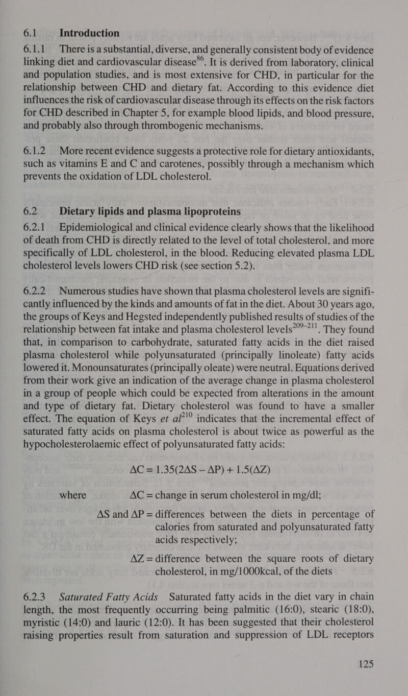 6.1 Introduction 6.1.1 There is a substantial, diverse, and generally consistent body of evidence linking diet and cardiovascular disease*®. It is derived from laboratory, clinical and population studies, and is most extensive for CHD, in particular for the relationship between CHD and dietary fat. According to this evidence diet influences the risk of cardiovascular disease through its effects on the risk factors for CHD described in Chapter 5, for example blood lipids, and blood pressure, and probably also through thrombogenic mechanisms. 6.1.2 More recent evidence suggests a protective role for dietary antioxidants, such as vitamins E and C and carotenes, possibly through a mechanism which prevents the oxidation of LDL cholesterol. 6.2 Dietary lipids and plasma lipoproteins 6.2.1. Epidemiological and clinical evidence clearly shows that the likelihood of death from CHD is directly related to the level of total cholesterol, and more specifically of LDL cholesterol, in the blood. Reducing elevated plasma LDL cholesterol levels lowers CHD risk (see section 5.2). 6.2.2 Numerous studies have shown that plasma cholesterol levels are signifi- cantly influenced by the kinds and amounts of fat in the diet. About 30 years ago, the groups of Keys and Hegsted independently published results of studies of the relationship between fat intake and plasma cholesterol levels’ *’. They found that, in comparison to carbohydrate, saturated fatty acids in the diet raised plasma cholesterol while polyunsaturated (principally linoleate) fatty acids lowered it. Monounsaturates (principally oleate) were neutral. Equations derived from their work give an indication of the average change in plasma cholesterol in a group of people which could be expected from alterations in the amount and type of dietary fat. Dietary cholesterol was found to have a smaller effect. The equation of Keys et al’'® indicates that the incremental effect of saturated fatty acids on plasma cholesterol is about twice as powerful as the hypocholesterolaemic effect of polyunsaturated fatty acids: AC = 1.35(2AS — AP) + 1.5(AZ) where AC = change in serum cholesterol in mg/dl; AS and AP = differences between the diets in percentage of calories from saturated and polyunsaturated fatty acids respectively; AZ = difference between the square roots of dietary cholesterol, in mg/1000kcal, of the diets 6.2.3 Saturated Fatty Acids Saturated fatty acids in the diet vary in chain length, the most frequently occurring being palmitic (16:0), stearic (18:0), myristic (14:0) and lauric (12:0). It has been suggested that their cholesterol raising properties result from saturation and suppression of LDL receptors