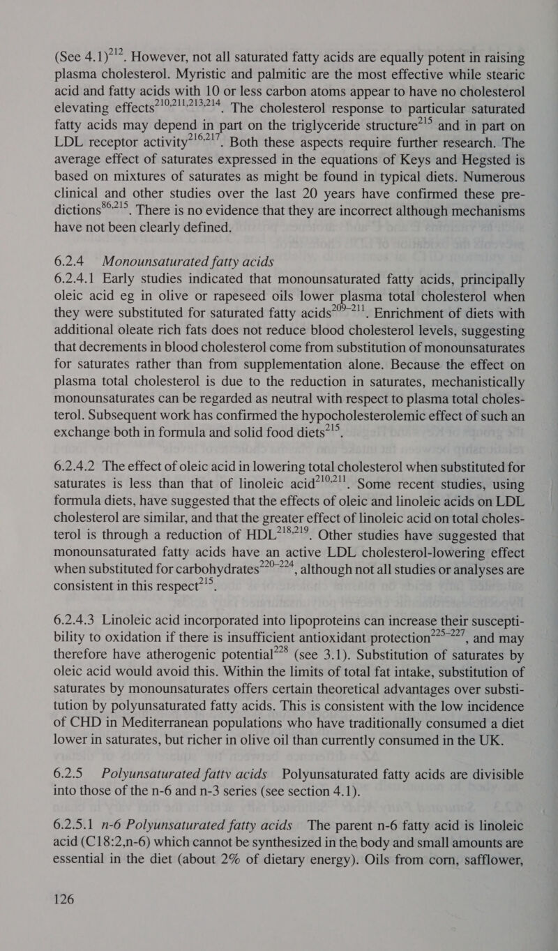 (See 4.1)*'*. However, not all saturated fatty acids are equally potent in raising plasma cholesterol. Myristic and palmitic are the most effective while stearic acid and fatty acids with 10 or less carbon atoms appear to have no cholesterol elevating effects’'°7!!?!°?!4. The cholesterol response to particular saturated fatty acids may depend in part on the triglyceride structure~”’ and in part on LDL receptor activity*’**'’, Both these aspects require further research. The average effect of saturates expressed in the equations of Keys and Hegsted is based on mixtures of saturates as might be found in typical diets. Numerous clinical and other studies over the last 20 years have confirmed these pre- dictions***’&gt;. There is no evidence that they are incorrect although mechanisms have not been clearly defined. 6.2.4 Monounsaturated fatty acids 6.2.4.1 Early studies indicated that monounsaturated fatty acids, principally oleic acid eg in olive or rapeseed oils lower plasma total cholesterol when they were substituted for saturated fatty acids*’’*'. Enrichment of diets with additional oleate rich fats does not reduce blood cholesterol levels, suggesting that decrements in blood cholesterol come from substitution of monounsaturates for saturates rather than from supplementation alone. Because the effect on plasma total cholesterol is due to the reduction in saturates, mechanistically monounsaturates can be regarded as neutral with respect to plasma total choles- terol. Subsequent work has confirmed the hypocholesterolemic effect of such an exchange both in formula and solid food diets””. 6.2.4.2 The effect of oleic acid in lowering total cholesterol when substituted for saturates is less than that of linoleic acid*!”’’. Some recent studies, using formula diets, have suggested that the effects of oleic and linoleic acids on LDL cholesterol are similar, and that the greater effect of linoleic acid on total choles- terol is through a reduction of HDL”'**'?. Other studies have suggested that monounsaturated fatty acids have an active LDL cholesterol-lowering effect when substituted for carbohydrates~*”*™*, although not all studies or analyses are consistent in this respect*””. 6.2.4.3 Linoleic acid incorporated into lipoproteins can increase their suscepti- bility to oxidation if there is insufficient antioxidant protection’ ~’, and may therefore have atherogenic potential*”* (see 3.1). Substitution of saturates by oleic acid would avoid this. Within the limits of total fat intake, substitution of saturates by monounsaturates offers certain theoretical advantages over substi- tution by polyunsaturated fatty acids. This is consistent with the low incidence of CHD in Mediterranean populations who have traditionally consumed a diet lower in saturates, but richer in olive oil than currently consumed in the UK. 6.2.5 Polyunsaturated fatty acids Polyunsaturated fatty acids are divisible into those of the n-6 and n-3 series (see section 4.1). 6.2.5.1 n-6 Polyunsaturated fatty acids The parent n-6 fatty acid is linoleic acid (C18:2,n-6) which cannot be synthesized in the body and small amounts are essential in the diet (about 2% of dietary energy). Oils from corn, safflower,