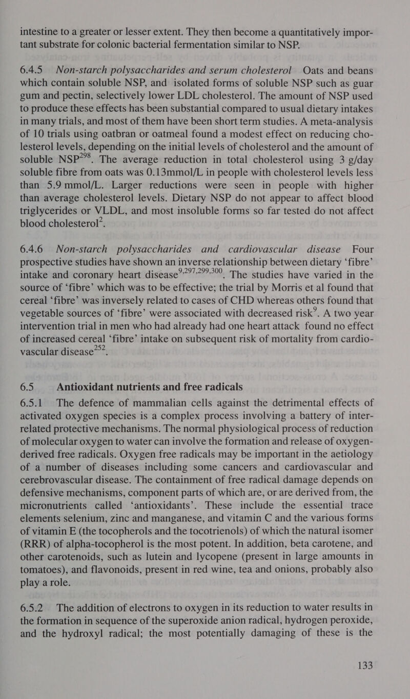 intestine to a greater or lesser extent. They then become a quantitatively impor- tant substrate for colonic bacterial fermentation similar to NSP. 6.4.5. Non-starch polysaccharides and serum cholesterol Oats and beans which contain soluble NSP, and isolated forms of soluble NSP such as guar gum and pectin, selectively lower LDL cholesterol. The amount of NSP used to produce these effects has been substantial compared to usual dietary intakes in many trials, and most of them have been short term studies. A meta-analysis of 10 trials using oatbran or oatmeal found a modest effect on reducing cho- lesterol levels, depending on the initial levels of cholesterol and the amount of soluble NSP*”®. The average reduction in total cholesterol using 3 g/day soluble fibre from oats was 0.13mmol/L in people with cholesterol levels less than 5.9 mmol/L. Larger reductions were seen in people with higher than average cholesterol levels. Dietary NSP do not appear to affect blood triglycerides or VLDL, and most insoluble forms so far tested do not affect blood cholesterol’. 6.4.6 Non-starch polysaccharides and cardiovascular disease Four prospective studies have shown an inverse relationship between dietary ‘fibre’ intake and coronary heart disease””?’?””° The studies have varied in the source of ‘fibre’ which was to be effective; the trial by Morris et al found that cereal ‘fibre’ was inversely related to cases of CHD whereas others found that vegetable sources of ‘fibre’ were associated with decreased risk’. A two year intervention trial in men who had already had one heart attack found no effect of increased cereal ‘fibre’ intake on subsequent risk of mortality from cardio- vascular disease”””. 6.5 Antioxidant nutrients and free radicals 6.5.1 The defence of mammalian cells against the detrimental effects of activated oxygen species is a complex process involving a battery of inter- related protective mechanisms. The normal physiological process of reduction of molecular oxygen to water can involve the formation and release of oxygen- derived free radicals. Oxygen free radicals may be important in the aetiology of a number of diseases including some cancers and cardiovascular and cerebrovascular disease. The containment of free radical damage depends on defensive mechanisms, component parts of which are, or are derived from, the micronutrients called ‘antioxidants’. These include the essential trace elements selenium, zinc and manganese, and vitamin C and the various forms of vitamin E (the tocopherols and the tocotrienols) of which the natural isomer (RRR) of alpha-tocopherol is the most potent. In addition, beta carotene, and other carotenoids, such as lutein and lycopene (present in large amounts in tomatoes), and flavonoids, present in red wine, tea and onions, probably also play a role. 6.5.2 The addition of electrons to oxygen in its reduction to water results in the formation in sequence of the superoxide anion radical, hydrogen peroxide, and the hydroxyl radical; the most potentially damaging of these is the