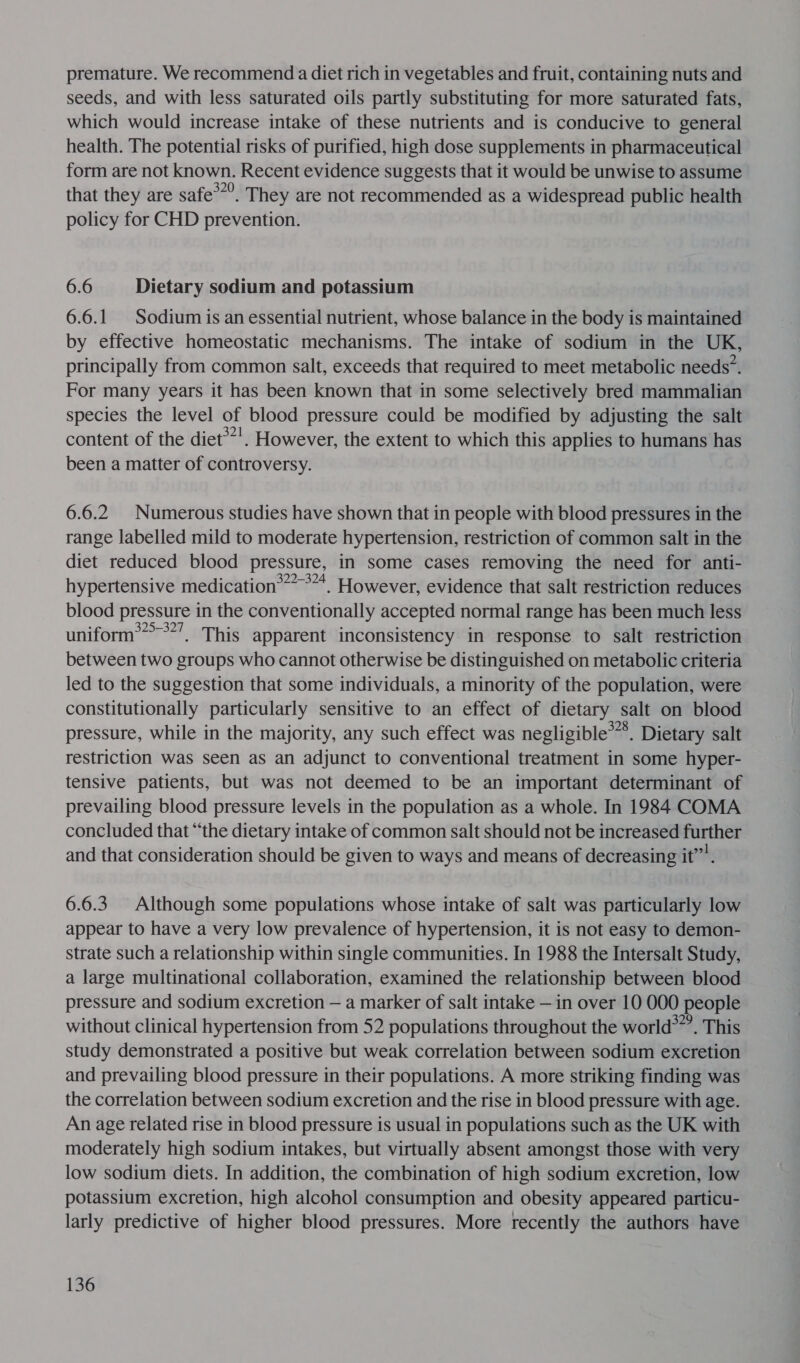premature. We recommend a diet rich in vegetables and fruit, containing nuts and seeds, and with less saturated oils partly substituting for more saturated fats, which would increase intake of these nutrients and is conducive to general health. The potential risks of purified, high dose supplements in pharmaceutical form are not known. Recent evidence suggests that it would be unwise to assume that they are safe*”’. They are not recommended as a widespread public health policy for CHD prevention. 6.6 Dietary sodium and potassium 6.6.1 Sodium is an essential nutrient, whose balance in the body is maintained by effective homeostatic mechanisms. The intake of sodium in the UK, principally from common salt, exceeds that required to meet metabolic needs’. For many years it has been known that in some selectively bred mammalian species the level of blood pressure could be modified by adjusting the salt content of the diet®*'. However, the extent to which this applies to humans has been a matter of controversy. 6.6.2 Numerous studies have shown that in people with blood pressures in the range labelled mild to moderate hypertension, restriction of common salt in the diet reduced blood pressure, in some cases removing the need for anti- hypertensive medication®*”” °~*. However, evidence that salt restriction reduces blood pressure in the conventionally accepted normal range has been much less uniform*&gt;**’. This apparent inconsistency in response to salt restriction between two groups who cannot otherwise be distinguished on metabolic criteria led to the suggestion that some individuals, a minority of the population, were constitutionally particularly sensitive to an effect of dietary salt on blood pressure, while in the majority, any such effect was negligible’. Dietary salt restriction was seen as an adjunct to conventional treatment in some hyper- tensive patients, but was not deemed to be an important determinant of prevailing blood pressure levels in the population as a whole. In 1984 COMA concluded that “the dietary intake of common salt should not be increased further and that consideration should be given to ways and means of decreasing it”’. 6.6.3. Although some populations whose intake of salt was particularly low appear to have a very low prevalence of hypertension, it is not easy to demon- strate such a relationship within single communities. In 1988 the Intersalt Study, a large multinational collaboration, examined the relationship between blood pressure and sodium excretion — a marker of salt intake — in over 10 000 people without clinical hypertension from 52 populations throughout the world*”’. This study demonstrated a positive but weak correlation between sodium excretion and prevailing blood pressure in their populations. A more striking finding was the correlation between sodium excretion and the rise in blood pressure with age. An age related rise in blood pressure is usual in populations such as the UK with moderately high sodium intakes, but virtually absent amongst those with very low sodium diets. In addition, the combination of high sodium excretion, low potassium excretion, high alcohol consumption and obesity appeared particu- larly predictive of higher blood pressures. More recently the authors have