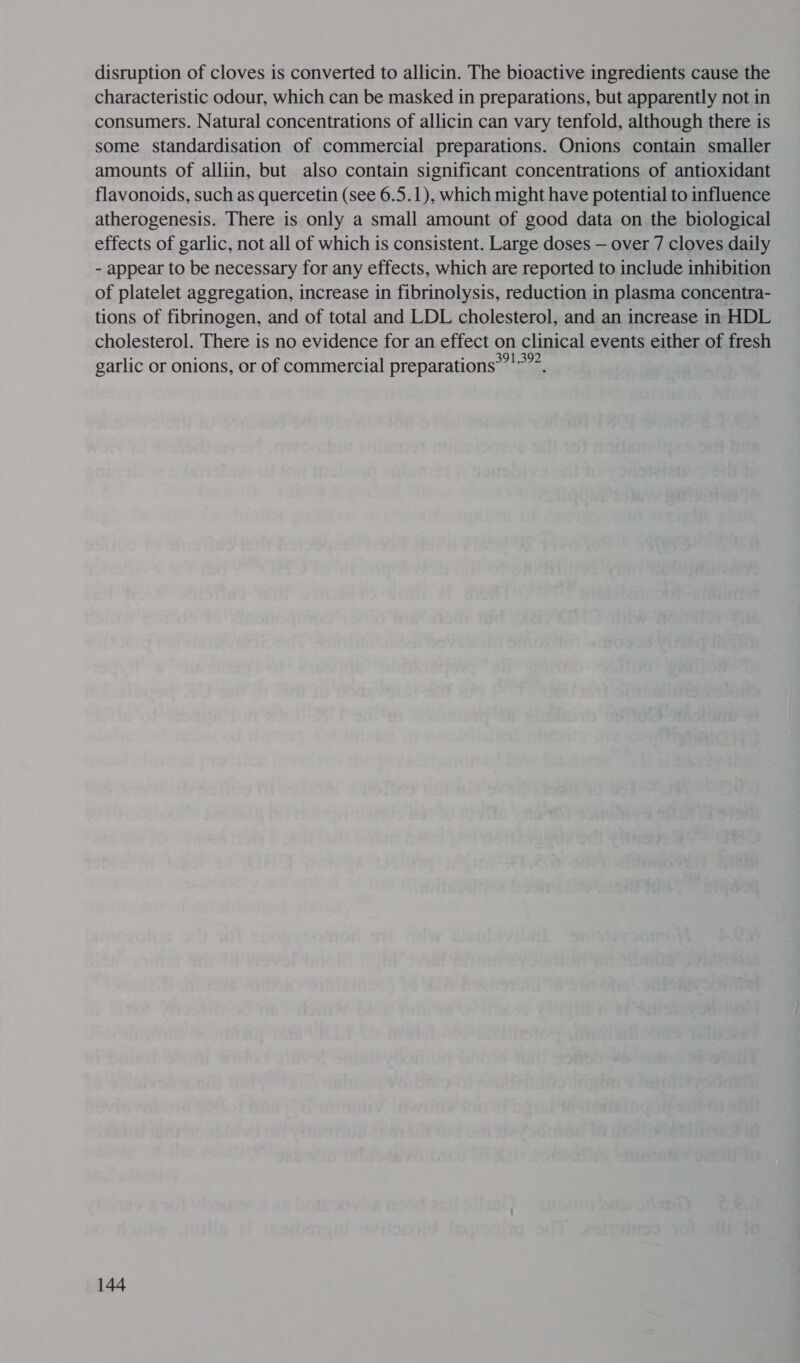 disruption of cloves is converted to allicin. The bioactive ingredients cause the characteristic odour, which can be masked in preparations, but apparently not in consumers. Natural concentrations of allicin can vary tenfold, although there is some standardisation of commercial preparations. Onions contain smaller amounts of alliin, but also contain significant concentrations of antioxidant flavonoids, such as quercetin (see 6.5.1), which might have potential to influence atherogenesis. There is only a small amount of good data on the biological effects of garlic, not all of which is consistent. Large doses — over 7 cloves daily - appear to be necessary for any effects, which are reported to include inhibition of platelet aggregation, increase in fibrinolysis, reduction in plasma concentra- tions of fibrinogen, and of total and LDL cholesterol, and an increase in HDL cholesterol. There is no evidence for an effect on clinical events either of fresh garlic or onions, or of commercial preparations’ ”””.