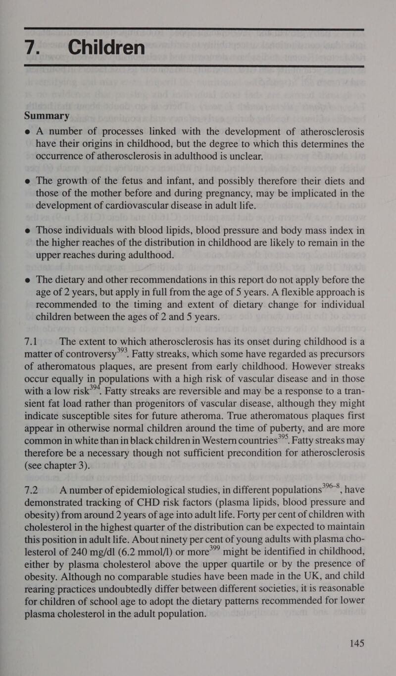  7. Children  Summary e A number of processes linked with the development of atherosclerosis have their origins in childhood, but the degree to which this determines the occurrence of atherosclerosis in adulthood is unclear. e The growth of the fetus and infant, and possibly therefore their diets and those of the mother before and during pregnancy, may be implicated in the development of cardiovascular disease in adult life. e Those individuals with blood lipids, blood pressure and body mass index in the higher reaches of the distribution in childhood are likely to remain in the upper reaches during adulthood. e The dietary and other recommendations in this report do not apply before the age of 2 years, but apply in full from the age of 5 years. A flexible approach is recommended to the timing and extent of dietary change for individual children between the ages of 2 and 5 years. 7.1 The extent to which atherosclerosis has its onset during childhood is a matter of controversy’. Fatty streaks, which some have regarded as precursors of atheromatous plaques, are present from early childhood. However streaks occur equally in populations with a high risk of vascular disease and in those with a low risk*”. Fatty streaks are reversible and may be a response to a tran- sient fat load rather than progenitors of vascular disease, although they might indicate susceptible sites for future atheroma. True atheromatous plaques first appear in otherwise normal children around the time of puberty, and are more common in white than in black children in Western countries’. Fatty streaks may therefore be a necessary though not sufficient precondition for atherosclerosis (see chapter 3). 7.2 A number of epidemiological studies, in different populations’’**, have demonstrated tracking of CHD risk factors (plasma lipids, blood pressure and obesity) from around 2 years of age into adult life. Forty per cent of children with cholesterol in the highest quarter of the distribution can be expected to maintain this position in adult life. About ninety per cent of young adults with plasma cho- lesterol of 240 mg/dl (6.2 mmol/l) or more®” might be identified in childhood, either by plasma cholesterol above the upper quartile or by the presence of obesity. Although no comparable studies have been made in the UK, and child rearing practices undoubtedly differ between different societies, it is reasonable for children of school age to adopt the dietary patterns recommended for lower plasma cholesterol in the adult population.