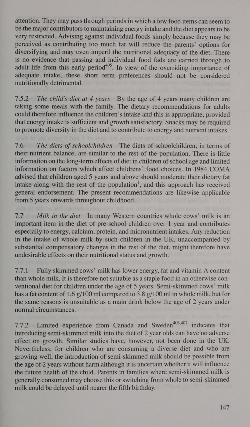 attention. They may pass through periods in which a few food items can seem to be the major contributors to maintaining energy intake and the diet appears to be very restricted. Advising against individual foods simply because they may be perceived as contributing too much fat will reduce the parents’ options for diversifying and may even imperil the nutritional adequacy of the diet. There is no evidence that passing and individual food fads are carried through to adult life from this early period*’’. In view of the overriding importance of adequate intake, these short term preferences should not be considered nutritionally detrimental. 7.5.2 The child’s diet at 4 years By the age of 4 years many children are taking some meals with the family. The dietary recommendations for adults could therefore influence the children’s intake and this is appropriate, provided that energy intake is sufficient and growth satisfactory. Snacks may be required to promote diversity in the diet and to contribute to energy and nutrient intakes. 7.6 The diets of schoolchildren ‘The diets of schoolchildren, in terms of their nutrient balance, are similar to the rest of the population. There is little information on the long-term effects of diet in children of school age and limited information on factors which affect childrens’ food choices. In 1984 COMA advised that children aged 5 years and above should moderate their dietary fat intake along with the rest of the population’, and this approach has received general endorsement. The present recommendations are likewise applicable from 5 years onwards throughout childhood. te Milk in the diet In many Western countries whole cows’ milk is an important item in the diet of pre-school children over 1 year and contributes especially to energy, calcium, protein, and micronutrient intakes. Any reduction in the intake of whole milk by such children in the UK, unaccompanied by substantial compensatory changes in the rest of the diet, might therefore have undesirable effects on their nutritional status and growth. 7.7.1. Fully skimmed cows’ milk has lower energy, fat and vitamin A content than whole milk. It is therefore not suitable as a staple food in an otherwise con- ventional diet for children under the age of 5 years. Semi-skimmed cows’ milk has a fat content of 1.6 g/100 ml compared to 3.8 g/100 ml in whole milk, but for the same reasons is unsuitable as a main drink below the age of 2 years under normal circumstances. 7.7.2 Limited experience from Canada and Sweden*’®*’” indicates that introducing semi-skimmed milk into the diet of 2 year olds can have no adverse effect on growth. Similar studies have, however, not been done in the UK. Nevertheless, for children who are consuming a diverse diet and who are growing well, the introduction of semi-skimmed milk should be possible from the age of 2 years without harm although it is uncertain whether it will influence the future health of the child. Parents in families where semi-skimmed milk is generally consumed may choose this or switching from whole to semi-skimmed milk could be delayed until nearer the fifth birthday.