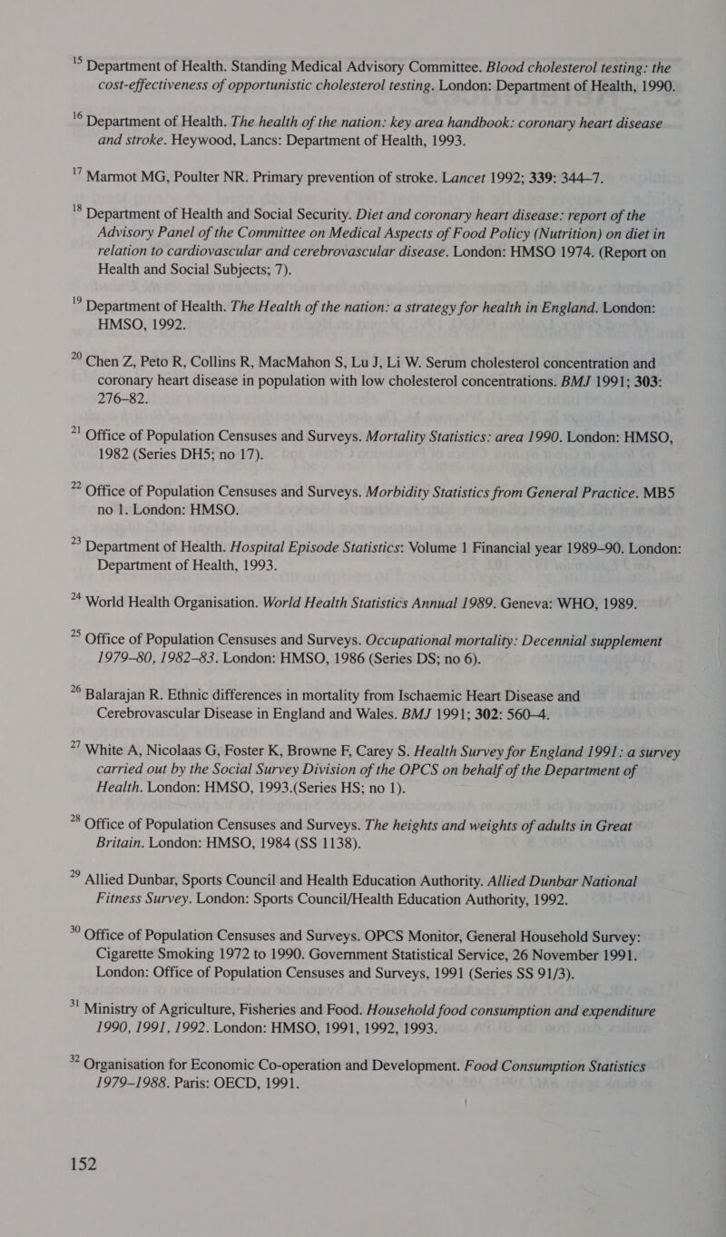 'S Department of Health. Standing Medical Advisory Committee. Blood cholesterol testing: the cost-effectiveness of opportunistic cholesterol testing. London: Department of Health, 1990. '© Department of Health. The health of the nation: key area handbook: coronary heart disease and stroke. Heywood, Lancs: Department of Health, 1993. '7 Marmot MG, Poulter NR. Primary prevention of stroke. Lancet 1992; 339: 344—7. '8 Department of Health and Social Security. Diet and coronary heart disease: report of the Advisory Panel of the Committee on Medical Aspects of Food Policy (Nutrition) on diet in relation to cardiovascular and cerebrovascular disease. London: HMSO 1974. (Report on Health and Social Subjects; 7). '? Department of Health. The Health of the nation: a strategy for health in England. London: HMSO, 1992. 20 Chen Z, Peto R, Collins R, MacMahon S, Lu J, Li W. Serum cholesterol concentration and coronary heart disease in population with low cholesterol concentrations. BMJ 1991; 303: 276-82. *! Office of Population Censuses and Surveys. Mortality Statistics: area 1990. London: HMSO, 1982 (Series DHS; no 17). 2 Office of Population Censuses and Surveys. Morbidity Statistics from General Practice. MB5 no 1. London: HMSO. *3 Department of Health. Hospital Episode Statistics: Volume 1 Financial year 1989-90. London: Department of Health, 1993. *4 World Health Organisation. World Health Statistics Annual 1989. Geneva: WHO, 1989. * Office of Population Censuses and Surveys. Occupational mortality: Decennial supplement 1979-80, 1982-83. London: HMSO, 1986 (Series DS; no 6). *° Balarajan R. Ethnic differences in mortality from Ischaemic Heart Disease and Cerebrovascular Disease in England and Wales. BMJ 1991; 302: 560-4. 27 White A, Nicolaas G, Foster K, Browne F, Carey S. Health Survey for England 1991: a survey carried out by the Social Survey Division of the OPCS on behalf of the Department of Health. London: HMSO, 1993.(Series HS; no 1). *8 Office of Population Censuses and Surveys. The heights and weights of adults in Great Britain. London: HMSO, 1984 (SS 1138). *° Allied Dunbar, Sports Council and Health Education Authority. Allied Dunbar National Fitness Survey. London: Sports Council/Health Education Authority, 1992. *° Office of Population Censuses and Surveys. OPCS Monitor, General Household Survey: Cigarette Smoking 1972 to 1990. Government Statistical Service, 26 November 1991. London: Office of Population Censuses and Surveys, 1991 (Series SS 91/3). *! Ministry of Agriculture, Fisheries and Food. Household food consumption and expenditure 1990, 1991, 1992. London: HMSO, 1991, 1992, 1993. * Organisation for Economic Co-operation and Development. Food Consumption Statistics 1979-1988. Paris: OECD, 1991.