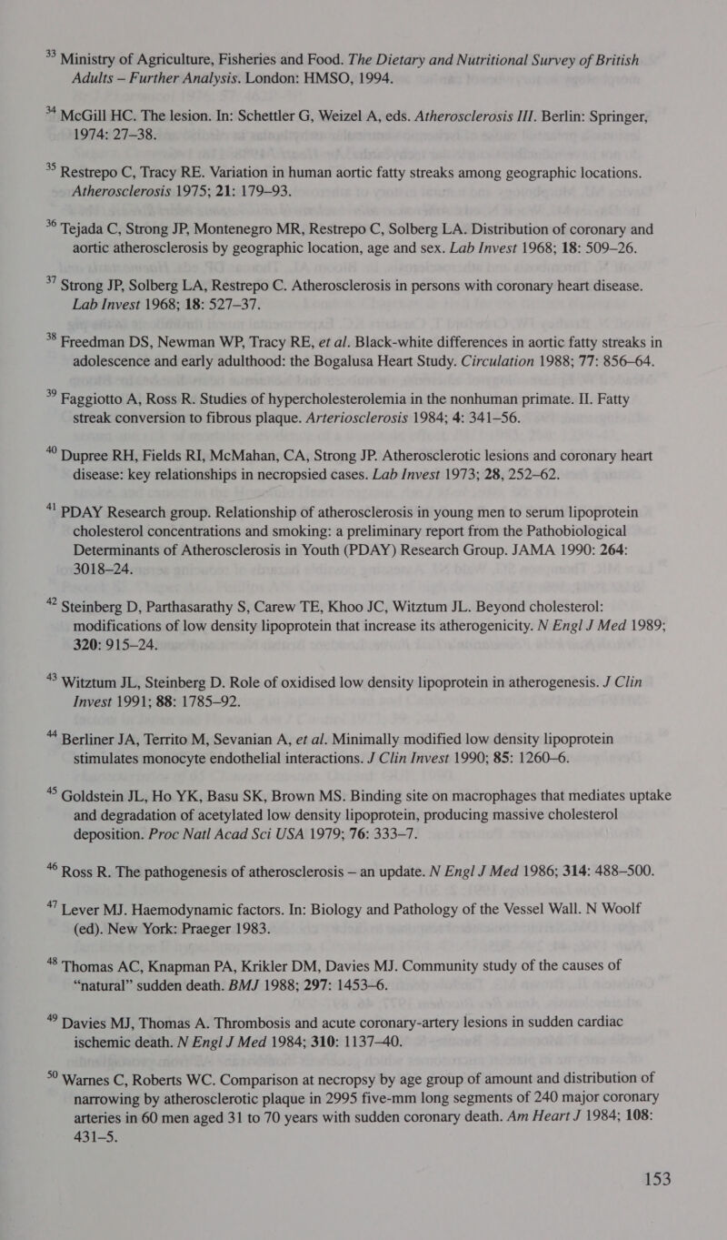 *? Ministry of Agriculture, Fisheries and Food. The Dietary and Nutritional Survey of British Adults — Further Analysis. London: HMSO, 1994. +4 McGill HC. The lesion. In: Schettler G, Weizel A, eds. Atherosclerosis IIT. Berlin: Springer, 1974: 27-38. * Restrepo C, Tracy RE. Variation in human aortic fatty streaks among geographic locations. Atherosclerosis 1975; 21: 179-93. cs Tejada C, Strong JP, Montenegro MR, Restrepo C, Solberg LA. Distribution of coronary and aortic atherosclerosis by geographic location, age and sex. Lab Invest 1968; 18: 509-26. *7 Strong JP, Solberg LA, Restrepo C. Atherosclerosis in persons with coronary heart disease. Lab Invest 1968; 18: 527-37. 38 Freedman DS, Newman WP, Tracy RE, et al. Black-white differences in aortic fatty streaks in adolescence and early adulthood: the Bogalusa Heart Study. Circulation 1988; 77: 856-64. * Faggiotto A, Ross R. Studies of hypercholesterolemia in the nonhuman primate. II. Fatty streak conversion to fibrous plaque. Arteriosclerosis 1984; 4: 341-56. “° Dupree RH, Fields RI, McMahan, CA, Strong JP. Atherosclerotic lesions and coronary heart disease: key relationships in necropsied cases. Lab Invest 1973; 28, 252-62. *! PDAY Research group. Relationship of atherosclerosis in young men to serum lipoprotein cholesterol concentrations and smoking: a preliminary report from the Pathobiological Determinants of Atherosclerosis in Youth (PDAY) Research Group. JAMA 1990: 264: 3018-24. eg Steinberg D, Parthasarathy S, Carew TE, Khoo JC, Witztum JL. Beyond cholesterol: modifications of low density lipoprotein that increase its atherogenicity. N Engl J Med 1989; 320: 915-24. “8 Witztum JL, Steinberg D. Role of oxidised low density lipoprotein in atherogenesis. J Clin Invest 1991; 88: 1785-92. “ Berliner JA, Territo M, Sevanian A, et al. Minimally modified low density lipoprotein stimulates monocyte endothelial interactions. J Clin Invest 1990; 85: 1260-6. ‘5 Goldstein JL, Ho YK, Basu SK, Brown MS. Binding site on macrophages that mediates uptake and degradation of acetylated low density lipoprotein, producing massive cholesterol deposition. Proc Natl Acad Sci USA 1979; 76: 333-7. “© Ross R. The pathogenesis of atherosclerosis — an update. N Engl J Med 1986; 314: 488-500. ‘7 Lever MJ. Haemodynamic factors. In: Biology and Pathology of the Vessel Wall. N Woolf (ed). New York: Praeger 1983. 48 Thomas AC, Knapman PA, Krikler DM, Davies MJ. Community study of the causes of “natural” sudden death. BMJ 1988; 297: 1453-6. ” Davies MJ, Thomas A. Thrombosis and acute coronary-artery lesions in sudden cardiac ischemic death. N Engl J Med 1984; 310: 1137-40. °° Warnes C, Roberts WC. Comparison at necropsy by age group of amount and distribution of narrowing by atherosclerotic plaque in 2995 five-mm long segments of 240 major coronary arteries in 60 men aged 31 to 70 years with sudden coronary death. Am Heart J 1984; 108: 431-5.