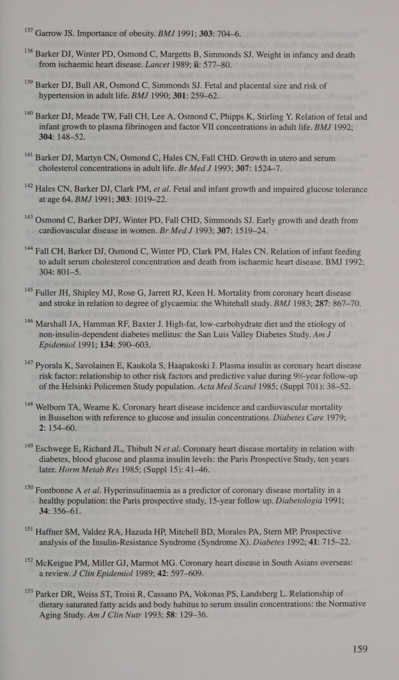 '57 Garrow JS. Importance of obesity. BMJ 1991; 303: 704-6. 138 Barker DJ , Winter PD, Osmond C, Margetts B, Simmonds SJ. Weight in infancy and death from ischaemic heart disease. Lancet 1989; ii: 577—80. 139 Barker DJ , Bull AR, Osmond C, Simmonds SJ. Fetal and placental size and risk of hypertension in adult life. BMJ 1990; 301: 259-62. 140 Barker DJ , Meade TW, Fall CH, Lee A, Osmond C, Phipps K, Stirling Y. Relation of fetal and infant growth to plasma fibrinogen and factor VII concentrations in adult life. BMJ 1992; 304: 148-52. 41 Barker DJ , Martyn CN, Osmond C, Hales CN, Fall CHD. Growth in utero and serum cholesterol concentrations in adult life. Br Med J 1993; 307: 1524~7. ' Hales CN, Barker DJ, Clark PM, et al. Fetal and infant growth and impaired glucose tolerance at age 64. BMJ 1991; 303: 1019-22. '43 Osmond C, Barker DPJ, Winter PD, Fall CHD, Simmonds SJ. Early growth and death from cardiovascular disease in women. Br Med J 1993; 307: 1519-24. 144 Pall CH, Barker DJ, Osmond C, Winter PD, Clark PM, Hales CN. Relation of infant feeding to adult serum cholesterol concentration and death from ischaemic heart disease. BMJ 1992; 304: 801-5. ' Fuller JH, Shipley MJ, Rose G, Jarrett RJ, Keen H. Mortality from coronary heart disease and stroke in relation to degree of glycaemia: the Whitehall study. BMJ 1983; 287: 867-70. '46 Marshall JA, Hamman RF, Baxter J. High-fat, low-carbohydrate diet and the etiology of non-insulin-dependent diabetes mellitus: the San Luis Valley Diabetes Study. Am J Epidemiol 1991; 134: 590-603. '47 Pyorala K, Savolainen E, Kaukola S, Haapakoski J. Plasma insulin as coronary heart disease risk factor: relationship to other risk factors and predictive value during 94-year follow-up of the Helsinki Policemen Study population. Acta Med Scand 1985; (Suppl 701): 38-52. '48 Welborn TA, Wearne K. Coronary heart disease incidence and cardiovascular mortality in Busselton with reference to glucose and insulin concentrations. Diabetes Care 1979; 2: 154-60. vs Eschwege E, Richard JL, Thibult N et al. Coronary heart disease mortality in relation with diabetes, blood glucose and plasma insulin levels: the Paris Prospective Study, ten years later. Horm Metab Res 1985; (Suppl 15): 41-46. '°° Fontbonne A et al. Hyperinsulinaemia as a predictor of coronary disease mortality in a healthy population: the Paris prospective study, 15-year follow up. Diabetologia 1991; 34: 356-61. 'S! Haffner SM, Valdez RA, Hazuda HP, Mitchell BD, Morales PA, Stern MP. Prospective analysis of the Insulin-Resistance Syndrome (Syndrome X). Diabetes 1992; 41: 715-22. '52 McKeigue PM, Miller GJ, Marmot MG. Coronary heart disease in South Asians overseas: a review. J Clin Epidemiol 1989; 42: 597-609. 153 Darker DR, Weiss ST, Troisi R, Cassano PA, Vokonas PS, Landsberg L. Relationship of dietary saturated fatty acids and body habitus to serum insulin concentrations: the Normative Aging Study. Am J Clin Nutr 1993; 58: 129-36.