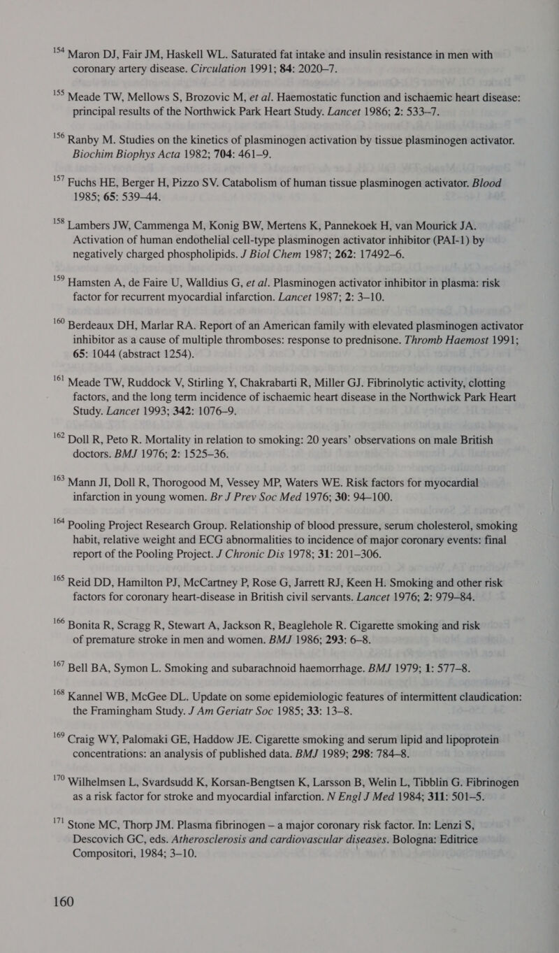 54 Maron DJ , Fair JM, Haskell WL. Saturated fat intake and insulin resistance in men with coronary artery disease. Circulation 1991; 84: 2020-7. '°&gt; Meade TW, Mellows S, Brozovic M, et al. Haemostatic function and ischaemic heart disease: principal results of the Northwick Park Heart Study. Lancet 1986; 2: 533-7. 'S° Ranby M. Studies on the kinetics of plasminogen activation by tissue plasminogen activator. Biochim Biophys Acta 1982; 704: 461-9. 'S’ Buchs HE, Berger H, Pizzo SV. Catabolism of human tissue plasminogen activator. Blood 1985; 65: 539-44. 158 7 ambers JW, Cammenga M, Konig BW, Mertens K, Pannekoek H, van Mourick JA. Activation of human endothelial cell-type plasminogen activator inhibitor (PAI-1) by negatively charged phospholipids. J Biol Chem 1987; 262: 17492-6. 'S? Hamsten A, de Faire U, Walldius G, et al. Plasminogen activator inhibitor in plasma: risk factor for recurrent myocardial infarction. Lancet 1987; 2: 3-10. '©° Berdeaux DH, Marlar RA. Report of an American family with elevated plasminogen activator inhibitor as a cause of multiple thromboses: response to prednisone. Thromb Haemost 1991; 65: 1044 (abstract 1254). '*! Meade TW, Ruddock V, Stirling Y, Chakrabarti R, Miller GJ. Fibrinolytic activity, clotting factors, and the long term incidence of ischaemic heart disease in the Northwick Park Heart Study. Lancet 1993; 342: 1076-9. '© Doll R, Peto R. Mortality in relation to smoking: 20 years’ observations on male British doctors. BMJ 1976; 2: 1525-36. '63 Mann JI, Doll R, Thorogood M, Vessey MP, Waters WE. Risk factors for myocardial . infarction in young women. Br J Prev Soc Med 1976; 30: 94-100. ' Pooling Project Research Group. Relationship of blood pressure, serum cholesterol, smoking habit, relative weight and ECG abnormalities to incidence of major coronary events: final report of the Pooling Project. J Chronic Dis 1978; 31: 201-306. 165 Reid DD, Hamilton PJ, McCartney P, Rose G, Jarrett RJ, Keen H. Smoking and other risk factors for coronary heart-disease in British civil servants. Lancet 1976; 2: 979-84. '© Bonita R, Scragg R, Stewart A, Jackson R, Beaglehole R. Cigarette smoking and risk of premature stroke in men and women. BMJ 1986; 293: 6-8. '€7 Bell BA, Symon L. Smoking and subarachnoid haemorrhage. BMJ 1979; 1: 577-8. '®’ Kannel WB, McGee DL. Update on some epidemiologic features of intermittent claudication: the Framingham Study. J Am Geriatr Soc 1985; 33: 13-8. ‘© Craig WY, Palomaki GE, Haddow JE. Cigarette smoking and serum lipid and lipoprotein concentrations: an analysis of published data. BMJ 1989; 298: 784-8. 170 Wilhelmsen L, Svardsudd K, Korsan-Bengtsen K, Larsson B, Welin L, Tibblin G. Fibrinogen as a risk factor for stroke and myocardial infarction. N Engl J Med 1984; 311: 501-5. '7! Stone MC, Thorp JM. Plasma fibrinogen — a major coronary risk factor. In: Lenzi S, Descovich GC, eds. Atherosclerosis and cardiovascular diseases. Bologna: Editrice Compositori, 1984; 3-10.