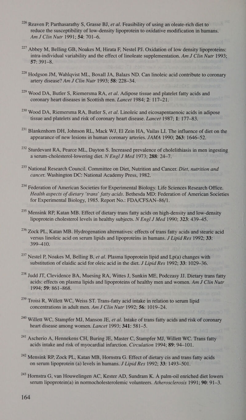 226 Reaven P, Parthasarathy S, Grasse BJ, et al. Feasibility of using an oleate-rich diet to reduce the susceptibility of low-density lipoprotein to oxidative modification in humans. Am J Clin Nutr 1991; 54: 701-6. 27 Abbey M, Belling GB, Noakes M, Hirata F, Nestel PJ. Oxidation of low density lipoproteins: intra-individual variability and the effect of linoleate supplementation. Am J Clin Nutr 1993; 57: 391-8. *°8 Hodgson JM, Wahlqvist ML, Boxall JA, Balazs ND. Can linoleic acid contribute to coronary artery disease? Am J Clin Nutr 1993; 58: 228-34. 2° Wood DA, Butler S, Riemersma RA, et al. Adipose tissue and platelet fatty acids and coronary heart diseases in Scottish men. Lancet 1984; 2: 117-21. 50 Wood DA, Riemersma RA, Butler S, et al. Linoleic and eicosapentaenoic acids in adipose tissue and platelets and risk of coronary heart disease. Lancet 1987; 1: 177-83. *31 Blankenhorn DH, Johnson RL, Mack WJ, El Zein HA, Vailas LI. The influence of diet on the appearance of new lesions in human coronary arteries. JAMA 1990; 263: 1646-52. °°? Sturdevant RA, Pearce ML, Dayton S. Increased prevalence of cholelithiasis in men ingesting a serum-cholesterol-lowering diet. N Engl J Med 1973; 288: 24-7. 33 National Research Council. Committee on Diet, Nutrition and Cancer. Diet, nutrition and cancer. Washington DC: National Academy Press, 1982. *4 Federation of American Societies for Experimental Biology. Life Sciences Research Office. Health aspects of dietary ‘trans’ fatty acids. Bethesda MD: Federation of American Societies for Experimental Biology, 1985. Report No.: FDA/CFSAN-86/1. *3° Mensink RP, Katan MB. Effect of dietary trans fatty acids on high-density and low-density lipoprotein cholesterol levels in healthy subjects. N Engl J Med 1990; 323: 439-45. *°° Zock PL, Katan MB. Hydrogenation alternatives: effects of trans fatty acids and stearic acid versus linoleic acid on serum lipids and lipoproteins in humans. J Lipid Res 1992; 33: 399-410. *°7 Nestel P, Noakes M, Belling B, et al. Plasma lipoprotein lipid and Lp(a) changes with substitution of elaidic acid for oleic acid in the diet. J Lipid Res 1992; 33: 1029-36. 238 Tudd JT, Clevidence BA, Muesing RA, Wittes J, Sunkin ME, Podczasy JJ. Dietary trans fatty acids: effects on plasma lipids and lipoproteins of healthy men and women. Am J Clin Nutr 1994; 59: 861-868. &gt;? Troisi R, Willett WC, Weiss ST. Trans-fatty acid intake in relation to serum lipid concentrations in adult men. Am J Clin Nutr 1992; 56: 1019-24. 40 Willett WC, Stampfer MJ, Manson JE, et al. Intake of trans fatty acids and risk of coronary heart disease among women. Lancet 1993; 341: 581-5. *4! Ascherio A, Hennekens CH, Buring JE, Master C, Stampfer MJ, Willett WC. Trans fatty acids intake and risk of myocardial infarction. Circulation 1994; 89: 94-101. 2 Mensink RP, Zock PL, Katan MB, Hornstra G. Effect of dietary cis and trans fatty acids on serum lipoprotein (a) levels in humans. J Lipid Res 1992; 33: 1493-501. **? Hornstra G, van Houwelingen AC, Kester AD, Sundram K. A palm-oil enriched diet lowers serum lipoprotein(a) in normocholesterolemic volunteers. Atherosclerosis 1991; 90: 91-3.