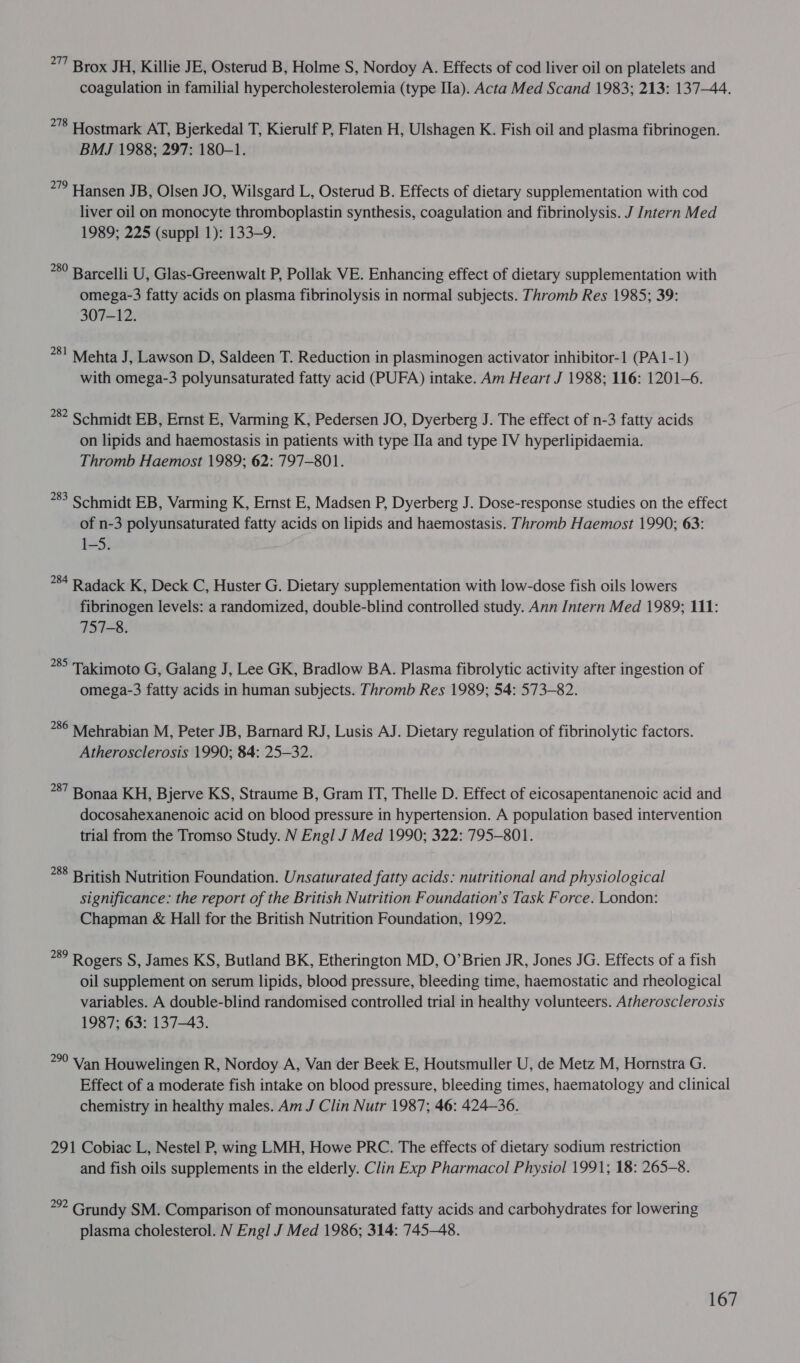 277 Brox JH, Killie JE, Osterud B, Holme S, Nordoy A. Effects of cod liver oil on platelets and coagulation in familial hypercholesterolemia (type Ila). Acta Med Scand 1983; 213: 137-44. 278 Hostmark AT, Bjerkedal T, Kierulf P, Flaten H, Ulshagen K. Fish oil and plasma fibrinogen. BMJ 1988; 297: 180-1. *7” Hansen JB, Olsen JO, Wilsgard L, Osterud B. Effects of dietary supplementation with cod liver oil on monocyte thromboplastin synthesis, coagulation and fibrinolysis. J Intern Med 1989; 225 (suppl 1): 133-9. *89 Barcelli U, Glas-Greenwalt P, Pollak VE. Enhancing effect of dietary supplementation with omega-3 fatty acids on plasma fibrinolysis in normal subjects. Thromb Res 1985; 39: 307-12. *8! Mehta J, Lawson D, Saldeen T. Reduction in plasminogen activator inhibitor-1 (PA1-1) with omega-3 polyunsaturated fatty acid (PUFA) intake. Am Heart J 1988; 116: 1201-6. 782 Schmidt EB, Ernst E, Varming K, Pedersen JO, Dyerberg J. The effect of n-3 fatty acids on lipids and haemostasis in patients with type Ila and type IV hyperlipidaemia. Thromb Haemost 1989; 62: 797-801. 283 Schmidt EB, Varming K, Ernst E, Madsen P, Dyerberg J. Dose-response studies on the effect of n-3 polyunsaturated fatty acids on lipids and haemostasis. Thromb Haemost 1990; 63: 1-S. *84 Radack K, Deck C, Huster G. Dietary supplementation with low-dose fish oils lowers fibrinogen levels: a randomized, double-blind controlled study. Ann Intern Med 1989; 111: 757-8. *8 Takimoto G, Galang J, Lee GK, Bradlow BA. Plasma fibrolytic activity after ingestion of omega-3 fatty acids in human subjects. Thromb Res 1989; 54: 573-82. *8° Mehrabian M, Peter JB, Barnard RJ, Lusis AJ. Dietary regulation of fibrinolytic factors. Atherosclerosis 1990; 84: 25-32. 87 Bonaa KH, Bjerve KS, Straume B, Gram IT, Thelle D. Effect of eicosapentanenoic acid and docosahexanenoic acid on blood pressure in hypertension. A population based intervention trial from the Tromso Study. N Engl J Med 1990; 322: 795-801. *88 British Nutrition Foundation. Unsaturated fatty acids: nutritional and physiological significance: the report of the British Nutrition Foundation’s Task Force. London: Chapman &amp; Hall for the British Nutrition Foundation, 1992. if Rogers S, James KS, Butland BK, Etherington MD, O’Brien JR, Jones JG. Effects of a fish oil supplement on serum lipids, blood pressure, bleeding time, haemostatic and rheological variables. A double-blind randomised controlled trial in healthy volunteers. Atherosclerosis 1987; 63: 137-43. 290 Van Houwelingen R, Nordoy A, Van der Beek E, Houtsmuller U, de Metz M, Hornstra G. Effect of a moderate fish intake on blood pressure, bleeding times, haematology and clinical chemistry in healthy males. Am J Clin Nutr 1987; 46: 424—36. 291 Cobiac L, Nestel P, wing LMH, Howe PRC. The effects of dietary sodium restriction and fish oils supplements in the elderly. Clin Exp Pharmacol Physiol 1991; 18: 265-8. 2 Grundy SM. Comparison of monounsaturated fatty acids and carbohydrates for lowering plasma cholesterol. N Engl J Med 1986; 314: 745-48.