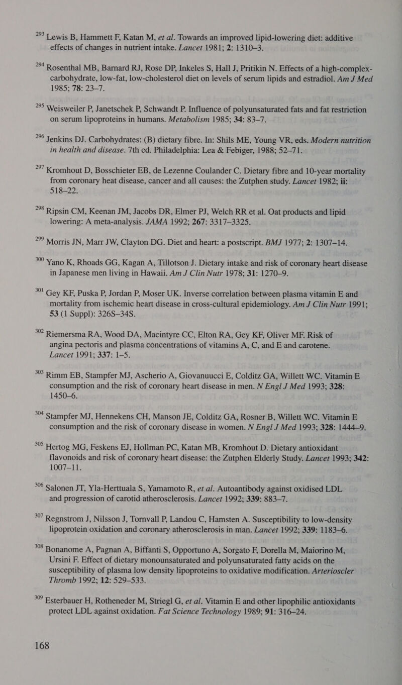 *°3 Tewis B, Hammett F, Katan M, et al. Towards an improved lipid-lowering diet: additive effects of changes in nutrient intake. Lancet 1981; 2: 1310-3. 2°4 Rosenthal MB, Barnard RJ, Rose DP, Inkeles S, Hall J, Pritikin N. Effects of a high-complex- carbohydrate, low-fat, low-cholesterol diet on levels of serum lipids and estradiol. Am J Med 1985; 78: 23-7. *°° Weisweiler P, Janetschek P, Schwandt P. Influence of polyunsaturated fats and fat restriction on serum lipoproteins in humans. Metabolism 1985; 34: 83-7. *°° Jenkins DJ. Carbohydrates: (B) dietary fibre. In: Shils ME, Young VR, eds. Modern nutrition in health and disease. 7th ed. Philadelphia: Lea &amp; Febiger, 1988; 52-71. *°7 Kromhout D, Bosschieter EB, de Lezenne Coulander C. Dietary fibre and 10-year mortality from coronary heat disease, cancer and all causes: the Zutphen study. Lancet 1982; ii: 518-22. *8 Ripsin CM, Keenan JM, Jacobs DR, Elmer PJ, Welch RR et al. Oat products and lipid lowering: A meta-analysis. JAMA 1992; 267: 3317-3325. °° Morris JN, Marr JW, Clayton DG. Diet and heart: a postscript. BMJ 1977; 2: 1307-14. 30 Yano K, Rhoads GG, Kagan A, Tillotson J. Dietary intake and risk of coronary heart disease in Japanese men living in Hawaii. Am J Clin Nutr 1978; 31: 1270-9. °°! Gey KF, Puska P, Jordan P, Moser UK. Inverse correlation between plasma vitamin E and mortality from ischemic heart disease in cross-cultural epidemiology. Am J Clin Nutr 1991; 53 (1 Suppl): 326S—34S. 30? Riemersma RA, Wood DA, Macintyre CC, Elton RA, Gey KF, Oliver ME. Risk of angina pectoris and plasma concentrations of vitamins A, C, and E and carotene. Lancet 1991; 337: 1-5. °°. Rimm EB, Stampfer MJ, Ascherio A, Giovanuucci E, Colditz GA, Willett WC. Vitamin E consumption and the risk of coronary heart disease in men. N Engl J Med 1993; 328: 1450-6. = Stampfer MJ, Hennekens CH, Manson JE, Colditz GA, Rosner B, Willett WC. Vitamin E consumption and the risk of coronary disease in women. N Engl J Med 1993; 328: 1444-9. as Hertog MG, Feskens EJ, Hollman PC, Katan MB, Kromhout D. Dietary antioxidant flavonoids and risk of coronary heart disease: the Zutphen Elderly Study. Lancet 1993; 342: 1007-11. *°6 Salonen JT, Yla-Herttuala S, Yamamoto R, et al. Autoantibody against oxidised LDL and progression of carotid atherosclerosis. Lancet 1992; 339: 883-7. °°” Regnstrom J, Nilsson J, Tornvall P, Landou C, Hamsten A. Susceptibility to low-density lipoprotein oxidation and coronary atherosclerosis in man. Lancet 1992; 339: 1183-6. 308 Bonanome A, Pagnan A, Biffanti S, Opportuno A, Sorgato F, Dorella M, Maiorino M, Ursini F. Effect of dietary monounsaturated and polyunsaturated fatty acids on the susceptibility of plasma low density lipoproteins to oxidative modification. Arterioscler Thromb 1992; 12: 529-533. °° Esterbauer H, Rotheneder M, Striegl G, et al. Vitamin E and other lipophilic antioxidants protect LDL against oxidation. Fat Science Technology 1989; 91: 316—24.