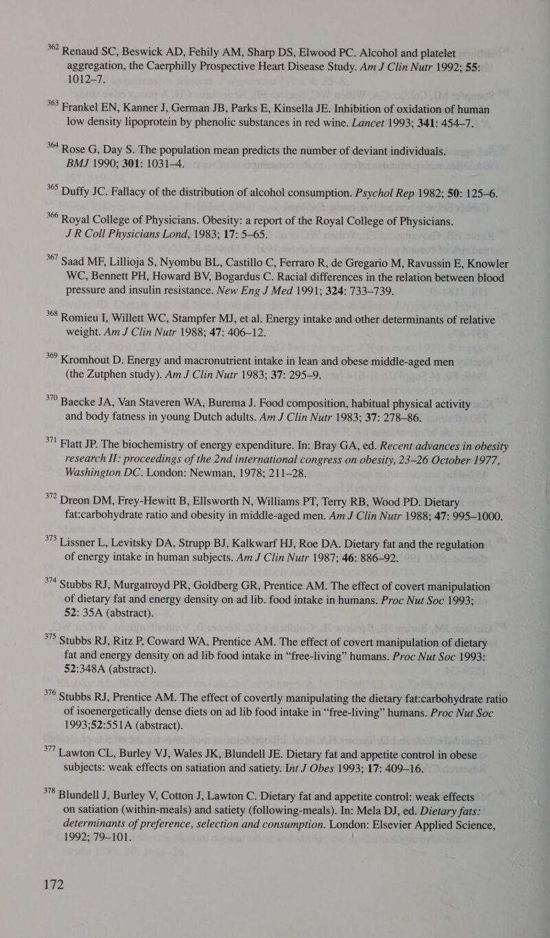 * Renaud SC, Beswick AD, Fehily AM, Sharp DS, Elwood PC. Alcohol and platelet aggregation, the Caerphilly Prospective Heart Disease Study. Am J Clin Nutr 1992; 55: 1012-7. 363 Frankel EN, Kanner J, German JB, Parks E, Kinsella JE. Inhibition of oxidation of human low density lipoprotein by phenolic substances in red wine. Lancet 1993; 341: 454-7. ** Rose G, Day S. The population mean predicts the number of deviant individuals. BMJ 1990; 301: 1031-4. °° Duffy JC. Fallacy of the distribution of alcohol consumption. Psychol Rep 1982; 50: 125-6. *6 Royal College of Physicians. Obesity: a report of the Royal College of Physicians. J R Coll Physicians Lond, 1983; 17: 5-65. 367 Saad MF, Lillioja S, Nyombu BL, Castillo C, Ferraro R, de Gregario M, Ravussin E, Knowler WC, Bennett PH, Howard BV, Bogardus C. Racial differences in the relation between blood pressure and insulin resistance. New Eng J Med 1991; 324: 733-739. °° Romieu I, Willett WC, Stampfer MJ, et al. Energy intake and other determinants of relative weight. Am J Clin Nutr 1988; 47: 406-12. °° Kromhout D. Energy and macronutrient intake in lean and obese middle-aged men (the Zutphen study). Am J Clin Nutr 1983; 37: 295-9. *”° Baecke JA, Van Staveren WA, Burema J. Food composition, habitual physical activity and body fatness in young Dutch adults. Am J Clin Nutr 1983; 37: 278-86. °”' Flatt JP. The biochemistry of energy expenditure. In: Bray GA, ed. Recent advances in obesity research II: proceedings of the 2nd international congress on obesity, 23-26 October 1977, Washington DC. London: Newman, 1978; 211-28. *” Dreon DM, Frey-Hewitt B, Ellsworth N, Williams PT, Terry RB, Wood PD. Dietary fat:carbohydrate ratio and obesity in middle-aged men. Am J Clin Nutr 1988; 47: 995-1000. *” Lissner L, Levitsky DA, Strupp BJ, Kalkwarf HJ, Roe DA. Dietary fat and the regulation of energy intake in human subjects. Am J Clin Nutr 1987; 46: 886-92. * Stubbs RJ, Murgatroyd PR, Goldberg GR, Prentice AM. The effect of covert manipulation of dietary fat and energy density on ad lib. food intake in humans. Proc Nut Soc 1993; 52: 35A (abstract). 37 Stubbs RJ, Ritz P, Coward WA, Prentice AM. The effect of covert manipulation of dietary fat and energy density on ad lib food intake in “free-living” humans. Proc Nut Soc 1993: 52:348A (abstract). *7° Stubbs RJ, Prentice AM. The effect of covertly manipulating the dietary fat:carbohydrate ratio of isoenergetically dense diets on ad lib food intake in “free-living” humans. Proc Nut Soc 1993;52:551A (abstract). °” Lawton CL, Burley VJ, Wales JK, Blundell JE. Dietary fat and appetite control in obese subjects: weak effects on satiation and satiety. Int J Obes 1993; 17: 409-16. *78 Blundell J, Burley V, Cotton J, Lawton C. Dietary fat and appetite control: weak effects on satiation (within-meals) and satiety (following-meals). In: Mela DJ, ed. Dietary fats: determinants of preference, selection and consumption. London: Elsevier Applied Science, 1992; 79-101.