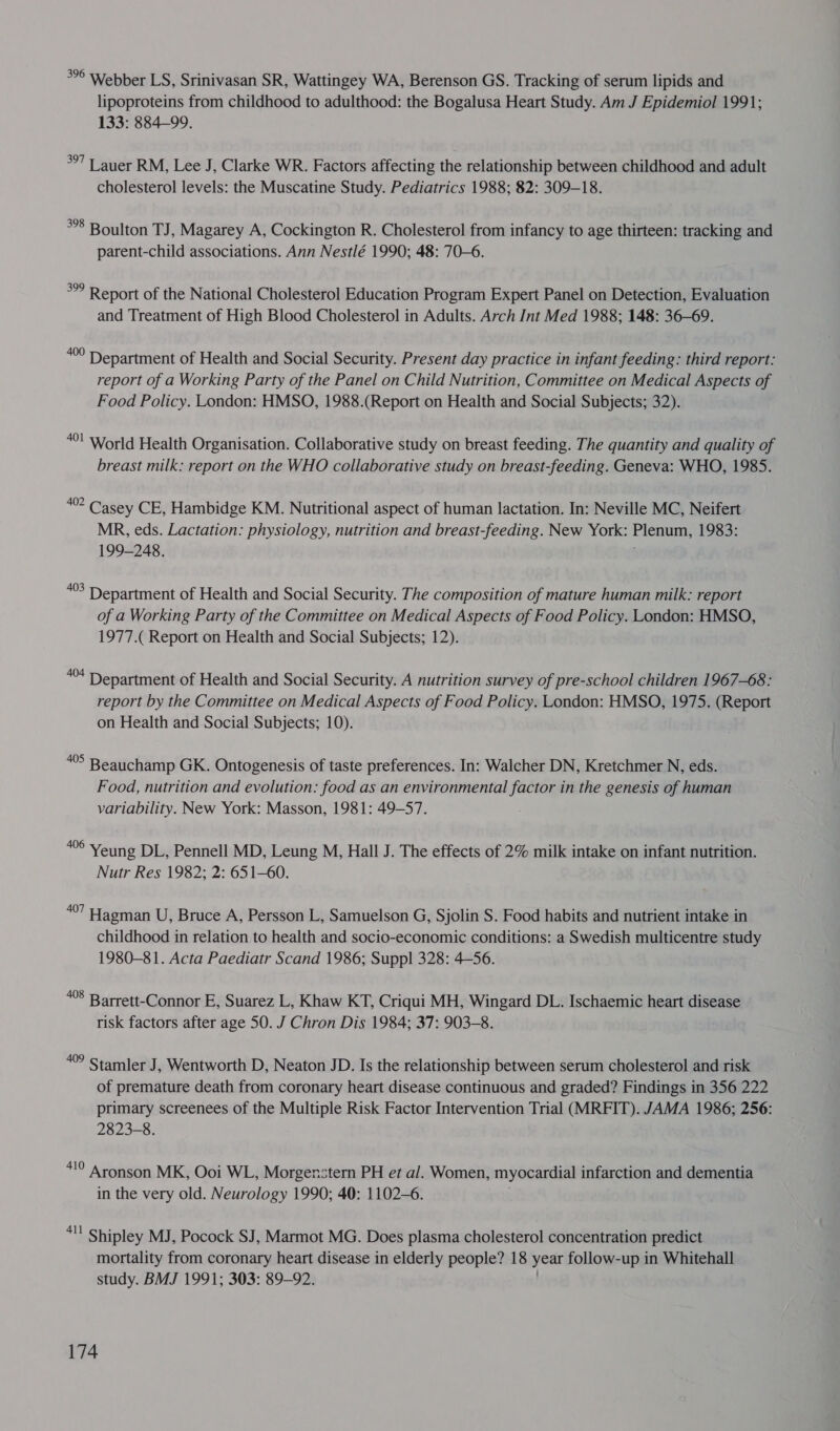 *°° Webber LS, Srinivasan SR, Wattingey WA, Berenson GS. Tracking of serum lipids and lipoproteins from childhood to adulthood: the Bogalusa Heart Study. Am J Epidemiol 1991; 133: 884-99. *°7 | auer RM, Lee J, Clarke WR. Factors affecting the relationship between childhood and adult cholesterol levels: the Muscatine Study. Pediatrics 1988; 82: 309-18. **8 Boulton TJ, Magarey A, Cockington R. Cholesterol from infancy to age thirteen: tracking and parent-child associations. Ann Nestlé 1990; 48: 70-6. °° Report of the National Cholesterol Education Program Expert Panel on Detection, Evaluation and Treatment of High Blood Cholesterol in Adults. Arch Int Med 1988; 148: 36-69. “°° Department of Health and Social Security. Present day practice in infant feeding: third report: report of a Working Party of the Panel on Child Nutrition, Committee on Medical Aspects of Food Policy. London: HMSO, 1988.(Report on Health and Social Subjects; 32). “0! World Health Organisation. Collaborative study on breast feeding. The quantity and quality of breast milk: report on the WHO collaborative study on breast-feeding. Geneva: WHO, 1985. “°° Casey CE, Hambidge KM. Nutritional aspect of human lactation. In: Neville MC, Neifert MR, eds. Lactation: physiology, nutrition and breast-feeding. New York: Plenum, 1983: 199-248. ; “°3 Department of Health and Social Security. The composition of mature human milk: report of a Working Party of the Committee on Medical Aspects of Food Policy. London: HMSO, 1977.( Report on Health and Social Subjects; 12). “* Department of Health and Social Security. A nutrition survey of pre-school children 1967-68: report by the Committee on Medical Aspects of Food Policy. London: HMSO, 1975. (Report on Health and Social Subjects; 10). *°5 Beauchamp GK. Ontogenesis of taste preferences. In: Walcher DN, Kretchmer N, eds. Food, nutrition and evolution: food as an environmental factor in the genesis of human variability. New York: Masson, 1981: 49-57. ae Yeung DL, Pennell MD, Leung M, Hall J. The effects of 2% milk intake on infant nutrition. Nutr Res 1982; 2: 651-60. a Hagman U, Bruce A, Persson L, Samuelson G, Sjolin S. Food habits and nutrient intake in childhood in relation to health and socio-economic conditions: a Swedish multicentre study 1980-81. Acta Paediatr Scand 1986; Suppl 328: 4-56. 408 Barrett-Connor E, Suarez L, Khaw KT, Criqui MH, Wingard DL. Ischaemic heart disease risk factors after age 50. J Chron Dis 1984; 37: 903-8. 409 Stamler J , Wentworth D, Neaton JD. Is the relationship between serum cholesterol and risk of premature death from coronary heart disease continuous and graded? Findings in 356 222 primary screenees of the Multiple Risk Factor Intervention Trial (MRFIT). JAMA 1986; 256: 2823-8. “10 Aronson MK, Ooi WL, Morgenstern PH et al. Women, myocardial infarction and dementia in the very old. Neurology 1990; 40: 1102-6. . “1! Shipley MJ, Pocock SJ, Marmot MG. Does plasma cholesterol concentration predict mortality from coronary heart disease in elderly people? 18 year follow-up in Whitehall study. BMJ 1991; 303: 89-92. .