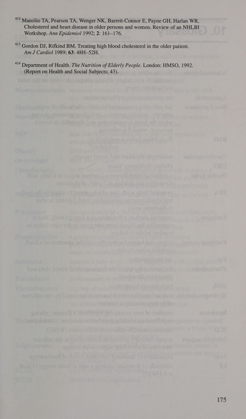 412 Manolio TA, Pearson TA, Wenger NK, Barrett-Connor E, Payne GH, Harlan WR. Cholesterol and heart disease in older persons and women. Review of an NHLBI Workshop. Ann Epidemiol 1992; 2: 161-176. *!3 Gordon DJ, Rifkind BM. Treating high blood cholesterol in the older patient. Am J Cardiol 1989; 63: 48H-52H. *!4 Department of Health. The Nutrition of Elderly People. London: HMSO, 1992. (Report on Health and Social Subjects; 43). AS