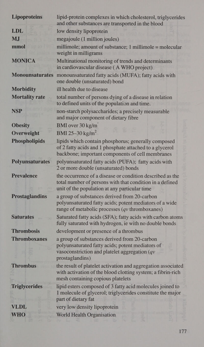 Lipoproteins LDL MJ mmol MONICA Morbidity Mortality rate NSP Obesity Overweight Phospholipids Polyunsaturates Prevalence Prostaglandins Saturates Thrombosis Thromboxanes Thrombus Triglycerides VLDL WHO lipid-protein complexes in which cholesterol, triglycerides and other substances are transported in the blood low density lipoprotein megajoule (1 million joules) millimole; amount of substance; 1 millimole = molecular weight in milligrams Multinational monitoring of trends and determinants in cardiovascular disease (A WHO project) monounsaturated fatty acids (MUFA); fatty acids with one double (unsaturated) bond ill health due to disease total number of persons dying of a disease in relation to defined units of the population and time. non-starch polysaccharides; a precisely measurable and major component of dietary fibre BMI over 30 kg/m BMI 25-30 kg/m” lipids which contain phosphorus; generally composed of 2 fatty acids and 1 phosphate attached to a glycerol backbone; important components of cell membranes polyunsaturated fatty acids (PUFA); fatty acids with 2 or more double (unsaturated) bonds the occurrence of a disease or condition described as the total number of persons with that condition in a defined unit of the population at any particular time a group of substances derived from 20-carbon polyunsaturated fatty acids; potent mediators of a wide range of metabolic processes (qv thromboxanes) Saturated fatty acids (SFA); fatty acids with carbon atoms fully saturated with hydrogen, ie with no double bonds development or presence of a thrombus a group of substances derived from 20-carbon polyunsaturated fatty acids; potent mediators of vasoconstriction and platelet aggregation (qv prostaglandins) the result of platelet activation and aggregation associated with activation of the blood clotting system; a fibrin-rich mesh containing copious platelets lipid esters composed of 3 fatty acid molecules joined to 1 molecule of glycerol; triglycerides constitute the major part of dietary fat very low density lipoprotein World Health Organisation