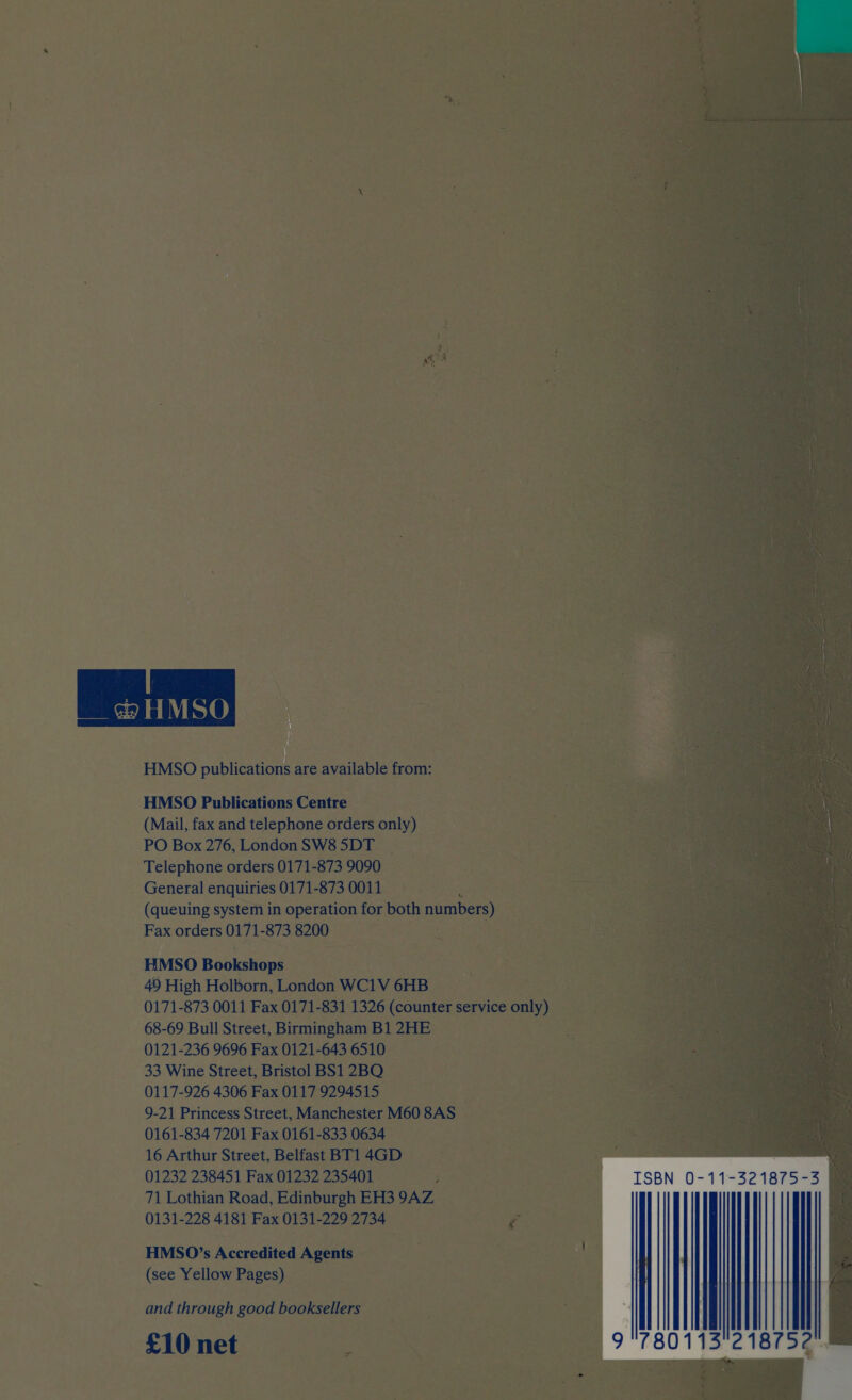  HMSO publications are available from: HMSO Publications Centre (Mail, fax and telephone orders only) PO Box 276, LondonSW85DT Telephone orders 0171-873 9090 General enquiries 0171-873 0011 a paar (queuing system in operation for both pene) Fax orders 0171-873 8200 HMSO Bookshops | 49 High Holborn, London WC1V 6HB 0171-873 0011 Fax 0171-831 1326 (counter service only) 68-69 Bull Street, Birmingham B1 2HE 0121-236 9696 Fax 0121-643 6510 33 Wine Street, Bristol BS1 2BO 9-21 Princess Street, Manchester M60 8AS 0161-834 7201 Fax 0161-833 0634 16 Arthur Street, Belfast BT1 4GD 01232 238451 Fax 01232 235401 ; 71 Lothian Road, Edinburgh EH3 9AZ 0131-228 4181 Fax 0131-229 2734 Fa HMSO’s Accredited Agents Guest al (see Yellow Pages) and through good booksellers £10 net s 