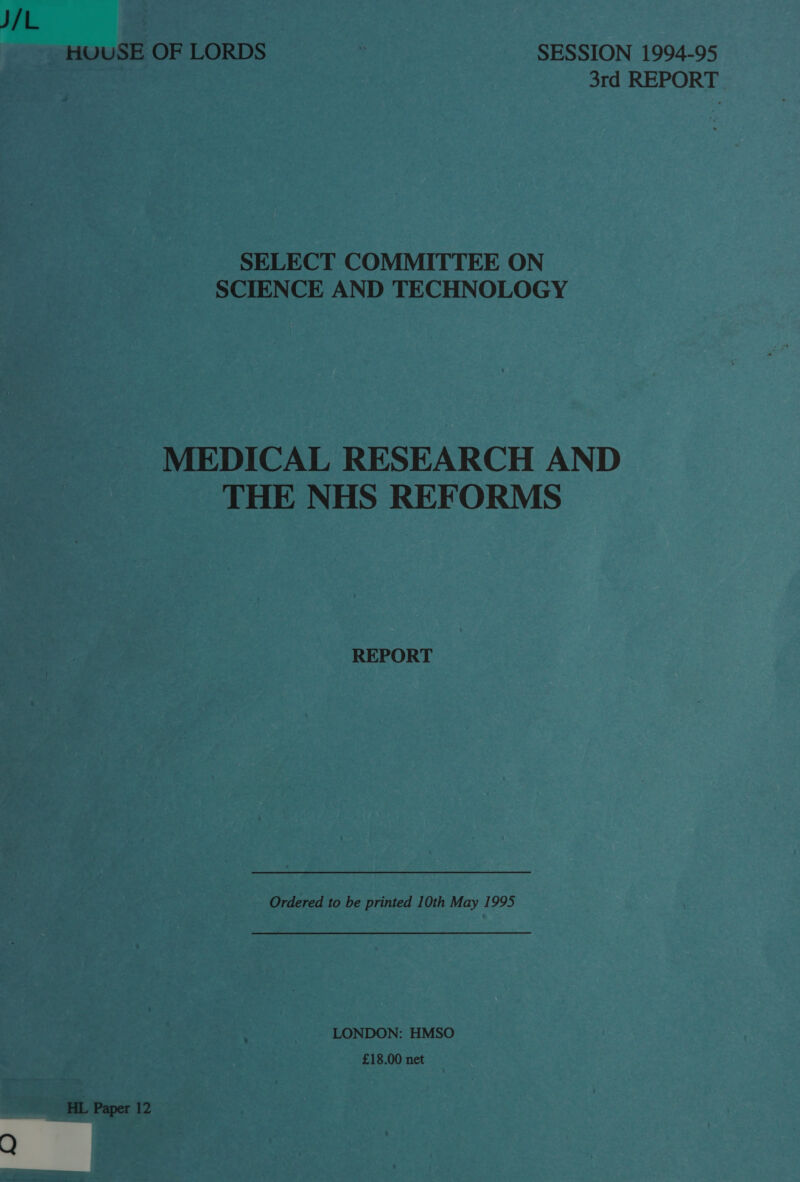 J/L | HUUSE OF LORDS : SESSION 1994-95 3rd REPORT SELECT COMMITTEE ON SCIENCE AND TECHNOLOGY MEDICAL RESEARCH AND THE NHS REFORMS REPORT Ordered to be printed 10th May 1995 LONDON: HMSO £18.00 net HL Paper 12