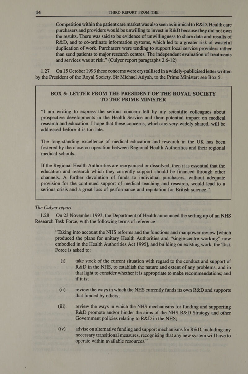  Competition within the patient care market was also seen as inimical to R&amp;D. Health care purchasers and providers would be unwilling to invest in R&amp;D because they did not own the results. There was said to be evidence of unwillingness to share data and results of R&amp;D, and to co-ordinate information systems, which led to a greater risk of wasteful duplication of work. Purchasers were tending to support local service providers rather than send patients to major research centres. The independent evaluation of treatments and services was at risk.” (Culyer report paragraphs 2.6-12) 1.27 On15 October 1993 these concerns were crystallised in a widely-publicised letter written by the President of the Royal Society, Sir Michael Atiyah, to the Prime Minister: see Box 5. BOX 5: LETTER FROM THE PRESIDENT OF THE ROYAL SOCIETY TO THE PRIME MINISTER “I am writing to express the serious concern felt by my scientific colleagues about prospective developments in the Health Service and their potential impact on medical research and education. I hope that these concerns, which are very widely shared, will be addressed before it is too late. fostered by the close co-operation between Regional Health Authorities and their regional medical schools. If the Regional Health Authorities are reorganised or dissolved, then it is essential that the education and research which they currently support should be financed through other channels. A further devolution of funds to individual purchasers, without adequate provision for the continued support of medical teaching and research, would lead to a serious crisis and a great loss of performance and reputation for British science.”  The Culyer report 1.28 On23 November 1993, the Department of Health announced the setting up of an NHS Research Task Force, with the following terms of reference: “Taking into account the NHS reforms and the functions and manpower review [which produced the plans for unitary Health Authorities and “single-centre working” now embodied in the Health Authorities Act 1995], and building on existing work, the Task Force is asked to: (i) take stock of the current situation with regard to the conduct and support of R&amp;D in the NHS, to establish the nature and extent of any problems, and in that light to consider whether it is appropriate to make recommendations; and if it is; (ii) review the ways in which the NHS currently funds its own R&amp;D and supports that funded by others; (iii) review the ways in which the NHS mechanisms for funding and supporting R&amp;D promote and/or hinder the aims of the NHS R&amp;D Strategy and other Government policies relating to R&amp;D in the NHS; (iv) advise on alternative funding and support mechanisms for R&amp;D, including any necessary transitional measures, recognising that any new system will have to operate within available resources.”