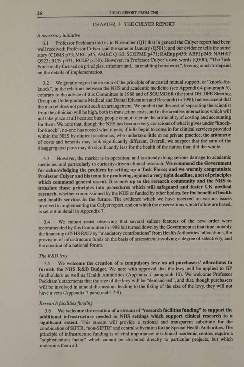  CHAPTER 3 THE CULYER REPORT A necessary initiative 3.1 Professor Peckham told us in November (Q1) that in general the Culyer report had been well received; Professor Culyer said the same in January (Q501); and our evidence tells the same story (CDMS p73; MRC p45; AMRC Q183; SCOPME p471; RAEng p459; ABPI p245; NAHAT Q923; RCN p331; RCGP p130). However, in Professor Culyer’s own words (Q500), “The Task Force really focused on principles, structure and...an enabling framework”, leaving much to depend on the details of implementation. 3.2 We greatly regret the erosion of the principle of uncosted mutual support, or “knock-for- knock”, in the relations between the NHS and academic medicine (see Appendix 4 paragraph 5), contrary to the advice of this Committee in 1988 and of SGUMDER (the joint DH-DFE Steering Group on Undergraduate Medical and Dental Education and Research) in 1990; but we accept that the market does not permit such an arrangement. We predict that the cost of separating the scientist from the clinician will be high, both in transaction costs, and in the creative interactions which will not take place at all because busy people cannot tolerate the artificiality of costing and accounting for them. We note that, though the NHS has become very conscious of what it gives under “knock- for-knock”, no-one has costed what it gets; if bills begin to come in for clinical services provided within the NHS by clinical academics, who undertake little or no private practice, the arithmetic of costs and benefits may look significantly different. Overall, we suspect that the sum of the disaggregated parts may do significantly less for the health of the nation than did the whole. 3.3. However, the market is in operation, and is already doing serious damage to academic medicine, and particularly to curiosity-driven clinical research. We commend the Government for acknowledging the problem by setting up a Task Force; and we warmly congratulate Professor Culyer and his team for producing, against a very tight deadline, a set of principles which command general assent. It is now up to the research community and the NHS to translate those principles into procedures which will safeguard and foster UK medical research, whether commissioned by the NHS or funded by other bodies, for the benefit of health and health services in the future. The evidence which we have received on various issues involved in implementing the Culyer report, and on which the observations which follow are based, is set out in detail in Appendix 7. 3.4 We cannot resist observing that several salient features of the new order were recommended by this Committee in 1988 but turned down by the Government at that time: notably the financing of NHS R&amp;D by “mandatory contributions” from Health Authorities’ allocations, the provision of infrastructure funds on the basis of assessment involving a degree of selectivity, and the creation of a national forum. . The R&amp;D levy 3.5 We welcome the creation of a compulsory levy on all purchasers’ allocations to furnish the NHS R&amp;D Budget. We note with approval that the levy will be applied to GP fundholders as well as Health Authorities (Appendix 7 paragraph 10). We welcome Professor Peckham’s statements that the size of the levy will be “demand-led”, and that, though purchasers will be involved in annual discussions leading to the fixing of the size of the levy, they will not have a veto (Appendix 7 paragraphs 7-9). Research facilities funding 3.6 We welcome the creation of a stream of “research facilities funding” to support the additional infrastructure needed in NHS settings which support clinical research to a significant extent. This stream will provide a rational and transparent substitute for the combination of SIFTR, “non-SIFTR” and central subvention for the Special Health Authorities. The principle of infrastructure funding is of vital importance: all clinical academic centres require a “sophistication factor’ which cannot be attributed directly to particular projects, but which underpins them all.