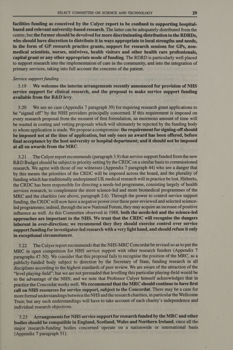 facilities funding as conceived by the Culyer report to be confined to supporting hospital- based and relevant university-based research. The latter can be adequately distributed from the centre; but the former should be devolved for more discriminating distribution to the RDRDs, who should have discretion to distribute it in ways appropriate to local strengths and needs, in the form of GP research practice grants, support for research sessions for GPs, non- medical scientists, nurses, midwives, health visitors and other health care professionals, capital grant or any other appropriate mode of funding. The RDRD is particularly well placed to support research into the implementation of care in the community, and into the integration of primary services, taking into full account the concerns of the patient. Service support funding 3.19 We welcome the interim arrangements recently announced for provision of NHS service support for clinical research, and the proposal to make service support funding available from the R&D levy. 3.20 Wesee no case (Appendix 7 paragraph 39) for requiring research grant applications to be “signed off’ by the NHS providers principally concerned. If this requirement is imposed on every research proposal from the moment of first formulation, an enormous amount of time will be wasted in costing and vetting proposals which will ultimately be rejected by the funding body to whom application is made. We propose a compromise: the requirement for signing-off should be imposed not at the time of application, but only once an award has been offered, before final acceptance by the host university or hospital department; and it should not be imposed at all on awards from the MRC. 3.21 The Culyer report recommends (paragraph 3.9) that service support funded from the new R&D Budget should be subject to priority-setting by the CRDC on a similar basis to commissioned research. We agree with those of our witnesses (Appendix 7 paragraph 44) who see a danger that by this means the priorities of the CRDC will be imposed across the board, and the plurality of funding which has traditionally underpinned UK medical research will in practice be lost. Hitherto, the CRDC has been responsible for directing a needs-led programme, consisting largely of health services research, to complement the more science-led and more biomedical programmes of the MRC and the charities (see above, paragraph 2.6). Through the power to control service support funding, the CRDC will now have a negative power over these peer-reviewed and selected science- led programmes; indeed, through the new National Forum, they may acquire an increase of positive influence as well. As this Committee observed in 1988, both the needs-led and the science-led approaches are important to the NHS. We trust that the CRDC will recognise the dangers inherent in over-direction; we recommend they they should exercise control over service support funding for investigator-led research with a very light hand, and should refuse it only in exceptional circumstances. 3.22 The Culyer report recommends that the NHS-MRC Concordat be revised so as to put the MRC in open competition for NHS service support with other research funders (Appendix 7 paragraphs 47-50). We consider that this proposal fails to recognise the position of the MRC, as a publicly-funded body subject to direction by the Secretary of State, funding research in all disciplines according to the highest standards of peer review. We are aware of the attraction of the “level playing-field”; but we are not persuaded that levelling this particular playing-field would be to the advantage of the NHS; and we note that Professor Culyer himself acknowledges that in practice the Concordat works well. We recommend that the MRC should continue to have first call on NHS resources for service support, subject to the Concordat. There may be a case for more formal understandings between the NHS and the research charities, in particular the Wellcome Trust; but any such understandings will have to take account of each charity’s independence and individual research objectives. 3.23 Arrangements for NHS service support for research funded by the MRC and other bodies should be compatible in England, Scotland, Wales and Northern Ireland, since all the major research-funding bodies concerned operate on a nationwide or international basis (Appendix 7 paragraph 51).