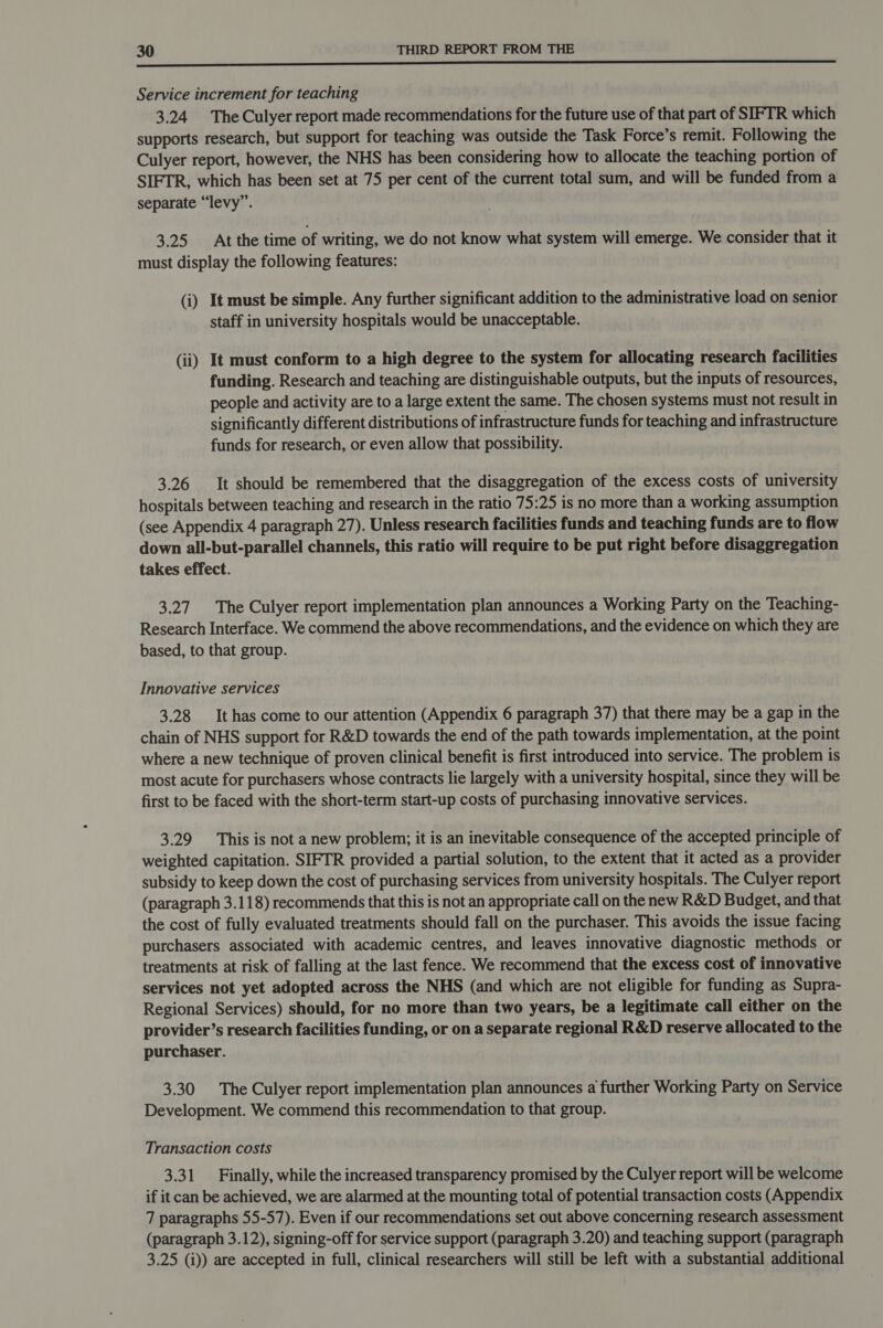 Service increment for teaching 3.24 The Culyer report made recommendations for the future use of that part of SIFTR which supports research, but support for teaching was outside the Task Force’s remit. Following the Culyer report, however, the NHS has been considering how to allocate the teaching portion of SIFTR, which has been set at 75 per cent of the current total sum, and will be funded from a separate “levy”. 3.25 At the time of writing, we do not know what system will emerge. We consider that it must display the following features: (i) It must be simple. Any further significant addition to the administrative load on senior staff in university hospitals would be unacceptable. (ii) It must conform to a high degree to the system for allocating research facilities funding. Research and teaching are distinguishable outputs, but the inputs of resources, people and activity are to a large extent the same. The chosen systems must not result in significantly different distributions of infrastructure funds for teaching and infrastructure funds for research, or even allow that possibility. 3.26 It should be remembered that the disaggregation of the excess costs of university hospitals between teaching and research in the ratio 75:25 is no more than a working assumption (see Appendix 4 paragraph 27). Unless research facilities funds and teaching funds are to flow down all-but-parallel channels, this ratio will require to be put right before disaggregation takes effect. 3.27. The Culyer report implementation plan announces a Working Party on the Teaching- Research Interface. We commend the above recommendations, and the evidence on which they are based, to that group. Innovative services 3.28 It has come to our attention (Appendix 6 paragraph 37) that there may be a gap in the chain of NHS support for R&D towards the end of the path towards implementation, at the point where a new technique of proven clinical benefit is first introduced into service. The problem is most acute for purchasers whose contracts lie largely with a university hospital, since they will be first to be faced with the short-term start-up costs of purchasing innovative services. 3.29 This is not a new problem; it is an inevitable consequence of the accepted principle of weighted capitation. SIFTR provided a partial solution, to the extent that it acted as a provider subsidy to keep down the cost of purchasing services from university hospitals. The Culyer report (paragraph 3.118) recommends that this is not an appropriate call on the new R&D Budget, and that the cost of fully evaluated treatments should fall on the purchaser. This avoids the issue facing purchasers associated with academic centres, and leaves innovative diagnostic methods or treatments at risk of falling at the last fence. We recommend that the excess cost of innovative services not yet adopted across the NHS (and which are not eligible for funding as Supra- Regional Services) should, for no more than two years, be a legitimate call either on the provider’s research facilities funding, or on a separate regional R&D reserve allocated to the purchaser. 3.30 The Culyer report implementation plan announces a further Working Party on Service Development. We commend this recommendation to that group. Transaction costs 3.31 Finally, while the increased transparency promised by the Culyer report will be welcome if it can be achieved, we are alarmed at the mounting total of potential transaction costs (Appendix 7 paragraphs 55-57). Even if our recommendations set out above concerning research assessment (paragraph 3.12), signing-off for service support (paragraph 3.20) and teaching support (paragraph 3.25 (i)) are accepted in full, clinical researchers will still be left with a substantial additional