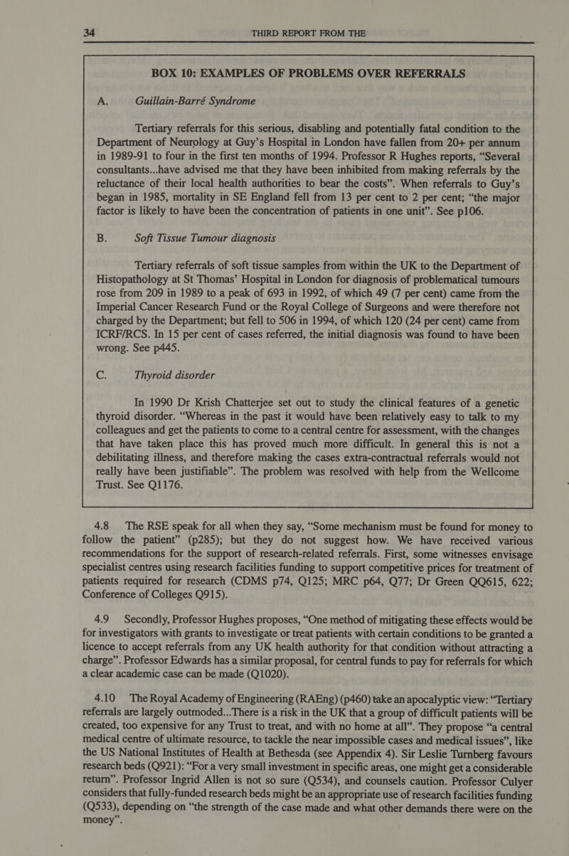 BOX 10: EXAMPLES OF PROBLEMS OVER REFERRALS A. Guillain-Barré Syndrome Tertiary referrals for this serious, disabling and potentially fatal condition to the Department of Neurology at Guy’s Hospital in London have fallen from 20+ per annum in 1989-91 to four in the first ten months of 1994. Professor R Hughes reports, “Several consultants...have advised me that they have been inhibited from making referrals by the reluctance of their local health authorities to bear the costs”. When referrals to Guy’s began in 1985, mortality in SE England fell from 13 per cent to 2 per cent; “the major factor is likely to have been the concentration of patients in one unit”. See p106. B. Soft Tissue Tumour diagnosis Tertiary referrals of soft tissue samples. from within the UK to the Department of Histopathology at St Thomas’ Hospital in London for diagnosis of problematical tumours rose from 209 in 1989 to a peak of 693 in 1992, of which 49 (7 per cent) came from the Imperial Cancer Research Fund or the Royal College of Surgeons and were therefore not charged by the Department; but fell to 506 in 1994, of which 120 (24 per cent) came from ICRF/RCS. In 15 per cent of cases referred, the initial diagnosis was found to have been wrong. See p445. Cc. Thyroid disorder 4.8 The RSE speak for all when they say, “Some mechanism must be found for money to follow the patient” (p285); but they do not suggest how. We have received various recommendations for the support of research-related referrals. First, some witnesses envisage specialist centres using research facilities funding to support competitive prices for treatment of patients required for research (CDMS p74, Q125; MRC p64, Q77; Dr Green QQ615, 622; Conference of Colleges Q915). j 4.9 Secondly, Professor Hughes proposes, “One method of mitigating these effects would be for investigators with grants to investigate or treat patients with certain conditions to be granted a licence to accept referrals from any UK health authority for that condition without attracting a charge”. Professor Edwards has a similar proposal, for central funds to pay for referrals for which a clear academic case can be made (Q1020). 4.10 The Royal Academy of Engineering (RAEng) (p460) take an apocalyptic view: “Tertiary referrals are largely outmoded...There is a risk in the UK that a group of difficult patients will be created, too expensive for any Trust to treat, and with no home at all”. They propose “a central medical centre of ultimate resource, to tackle the near impossible cases and medical issues”, like the US National Institutes of Health at Bethesda (see Appendix 4). Sir Leslie Turnberg favours research beds (Q921): “For a very small investment in specific areas, one might get a considerable return”. Professor Ingrid Allen is not so sure (Q534), and counsels caution. Professor Culyer considers that fully-funded research beds might be an appropriate use of research facilities funding (Q533), depending on “the strength of the case made and what other demands there were on the money”.