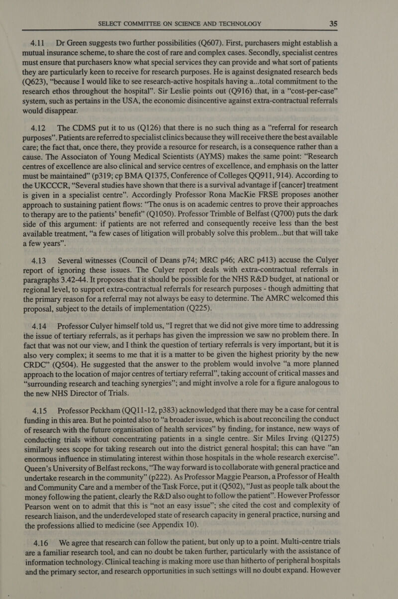  4.11 Dr Green suggests two further possibilities (Q607). First, purchasers might establish a mutual insurance scheme, to share the cost of rare and complex cases. Secondly, specialist centres must ensure that purchasers know what special services they can provide and what sort of patients they are particularly keen to receive for research purposes. He is against designated research beds (Q623), “because I would like to see research-active hospitals having a...total commitment to the research ethos throughout the hospital”. Sir Leslie points out (Q916) that, in a “cost-per-case” system, such as pertains in the USA, the economic disincentive against extra-contractual referrals would disappear. 4.12 The CDMS put it to us (Q126) that there is no such thing as a “referral for research purposes”. Patients are referred to specialist clinics because they will receive there the best available care; the fact that, once there, they provide a resource for research, is a consequence rather than a cause. The Associaton of Young Medical Scientists (AYMS) makes the same point: “Research centres of excellence are also clinical and service centres of excellence, and emphasis on the latter must be maintained” (p319; cp BMA Q1375, Conference of Colleges QQ911, 914). According to the UKCCCR, “Several studies have shown that there is a survival advantage if [cancer] treatment is given in a specialist centre”. Accordingly Professor Rona MacKie FRSE proposes another approach to sustaining patient flows: “The onus is on academic centres to prove their approaches to therapy are to the patients’ benefit” (Q1050). Professor Trimble of Belfast (Q700) puts the dark side of this argument: if patients are not referred and consequently receive less than the best available treatment, “a few cases of litigation will probably solve this problem...but that will take a few years”. 4.13 Several witnesses (Council of Deans p74; MRC p46; ARC p413) accuse the Culyer report of ignoring these issues. The Culyer report deals with extra-contractual referrals in paragraphs 3.42-44. It proposes that it should be possible for the NHS R&amp;D budget, at national or regional level, to support extra-contractual referrals for research purposes - though admitting that the primary reason for a referral may not always be easy to determine. The AMRC welcomed this proposal, subject to the details of implementation (Q225). 414 Professor Culyer himself told us, “I regret that we did not give more time to addressing the issue of tertiary referrals, as it perhaps has given the impression we saw no problem there. In fact that was not our view, and I think the question of tertiary referrals is very important, but it is also very complex; it seems to me that it is a matter to be given the highest priority by the new CRDC” (Q504). He suggested that the answer to the problem would involve “a more planned approach to the location of major centres of tertiary referral”, taking account of critical masses and “surrounding research and teaching synergies”; and might involve a role for a figure analogous to the new NHS Director of Trials. 4.15 Professor Peckham (QQ11-12, p383) acknowledged that there may be a case for central funding in this area. But he pointed also to “a broader issue, which is about reconciling the conduct of research with the future organisation of health services” by finding, for instance, new ways of conducting trials without concentrating patients in a single centre. Sir Miles Irving (Q1275) similarly sees scope for taking research out into the district general hospital; this can have “an enormous influence in stimulating interest within those hospitals in the whole research exercise”. Queen’s University of Belfast reckons, “The way forward is to collaborate with general practice and undertake research in the community” (p222). As Professor Maggie Pearson, a Professor of Health and Community Care and a member of the Task Force, put it (Q502), “Just as people talk about the money following the patient, clearly the R&amp;D also ought to follow the patient”. However Professor Pearson went on to admit that this is “not an easy issue”; she cited the cost and complexity of research liaison, and the underdeveloped state of research capacity in general practice, nursing and the professions allied to medicine (see Appendix 10). 4.16 Weagree that research can follow the patient, but only up to a point. Multi-centre trials are a familiar research tool, and can no doubt be taken further, particularly with the assistance of information technology. Clinical teaching is making more use than hitherto of peripheral hospitals and the primary sector, and research opportunities in such settings will no doubt expand. However