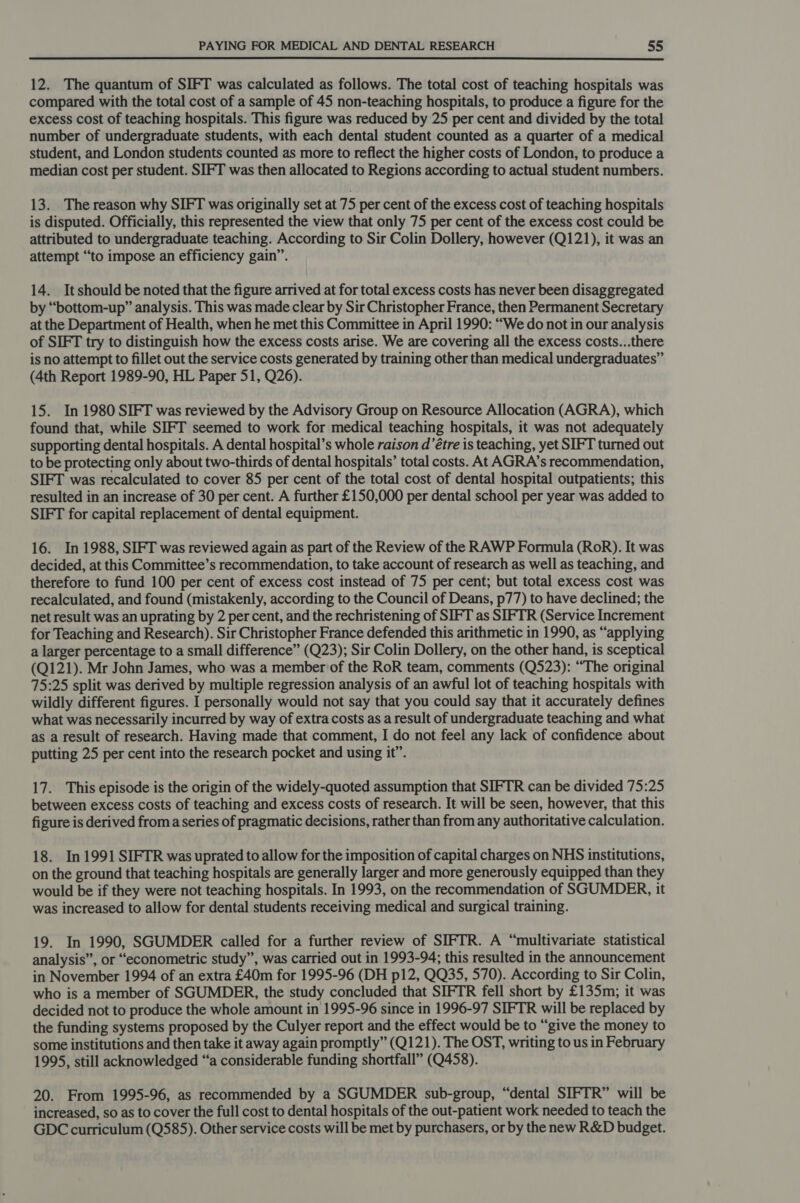 12. The quantum of SIFT was calculated as follows. The total cost of teaching hospitals was compared with the total cost of a sample of 45 non-teaching hospitals, to produce a figure for the excess cost of teaching hospitals. This figure was reduced by 25 per cent and divided by the total number of undergraduate students, with each dental student counted as a quarter of a medical student, and London students counted as more to reflect the higher costs of London, to produce a median cost per student. SIFT was then allocated to Regions according to actual student numbers. 13. The reason why SIFT was originally set at 75 per cent of the excess cost of teaching hospitals is disputed. Officially, this represented the view that only 75 per cent of the excess cost could be attributed to undergraduate teaching. According to Sir Colin Dollery, however (Q121), it was an attempt “to impose an efficiency gain”. 14. Itshould be noted that the figure arrived at for total excess costs has never been disaggregated by “bottom-up” analysis. This was made clear by Sir Christopher France, then Permanent Secretary at the Department of Health, when he met this Committee in April 1990: “We do not in our analysis of SIFT try to distinguish how the excess costs arise. We are covering all the excess costs...there is no attempt to fillet out the service costs generated by training other than medical undergraduates” (4th Report 1989-90, HL Paper 51, Q26). 15. In 1980 SIFT was reviewed by the Advisory Group on Resource Allocation (AGRA), which found that, while SIFT seemed to work for medical teaching hospitals, it was not adequately supporting dental hospitals. A dental hospital’s whole raison d’étre is teaching, yet SIFT turned out to be protecting only about two-thirds of dental hospitals’ total costs. At AGRA’s recommendation, SIFT was recalculated to cover 85 per cent of the total cost of dental hospital outpatients; this resulted in an increase of 30 per cent. A further £150,000 per dental school per year was added to SIFT for capital replacement of dental equipment. 16. In 1988, SIFT was reviewed again as part of the Review of the RAWP Formula (RoR). It was decided, at this Committee’s recommendation, to take account of research as well as teaching, and therefore to fund 100 per cent of excess cost instead of 75 per cent; but total excess cost was recalculated, and found (mistakenly, according to the Council of Deans, p77) to have declined; the net result was an uprating by 2 per cent, and the rechristening of SIFT as SIFTR (Service Increment for Teaching and Research). Sir Christopher France defended this arithmetic in 1990, as “applying a larger percentage to a small difference” (Q23); Sir Colin Dollery, on the other hand, is sceptical (Q121). Mr John James, who was a member of the RoR team, comments (Q523): “The original 75:25 split was derived by multiple regression analysis of an awful lot of teaching hospitals with wildly different figures. I personally would not say that you could say that it accurately defines what was necessarily incurred by way of extra costs as a result of undergraduate teaching and what as a result of research. Having made that comment, I do not feel any lack of confidence about putting 25 per cent into the research pocket and using it”. 17. This episode is the origin of the widely-quoted assumption that SIFTR can be divided 75:25 between excess costs of teaching and excess costs of research. It will be seen, however, that this figure is derived froma series of pragmatic decisions, rather than from any authoritative calculation. 18. In 1991 SIFTR was uprated to allow for the imposition of capital charges on NHS institutions, on the ground that teaching hospitals are generally larger and more generously equipped than they would be if they were not teaching hospitals. In 1993, on the recommendation of SGUMDER, it was increased to allow for dental students receiving medical and surgical training. 19. In 1990, SGUMDER called for a further review of SIFTR. A “multivariate statistical analysis”, or “econometric study”, was carried out in 1993-94; this resulted in the announcement in November 1994 of an extra £40m for 1995-96 (DH p12, QQ35, 570). According to Sir Colin, who is a member of SGUMDER, the study concluded that SIFTR fell short by £135m; it was decided not to produce the whole amount in 1995-96 since in 1996-97 SIFTR will be replaced by the funding systems proposed by the Culyer report and the effect would be to “give the money to some institutions and then take it away again promptly” (Q121). The OST, writing to us in February 1995, still acknowledged “a considerable funding shortfall” (Q458). 20. From 1995-96, as recommended by a SGUMDER sub-group, “dental SIFTR” will be increased, so as to cover the full cost to dental hospitals of the out-patient work needed to teach the GDC curriculum (Q585). Other service costs will be met by purchasers, or by the new R&D budget.