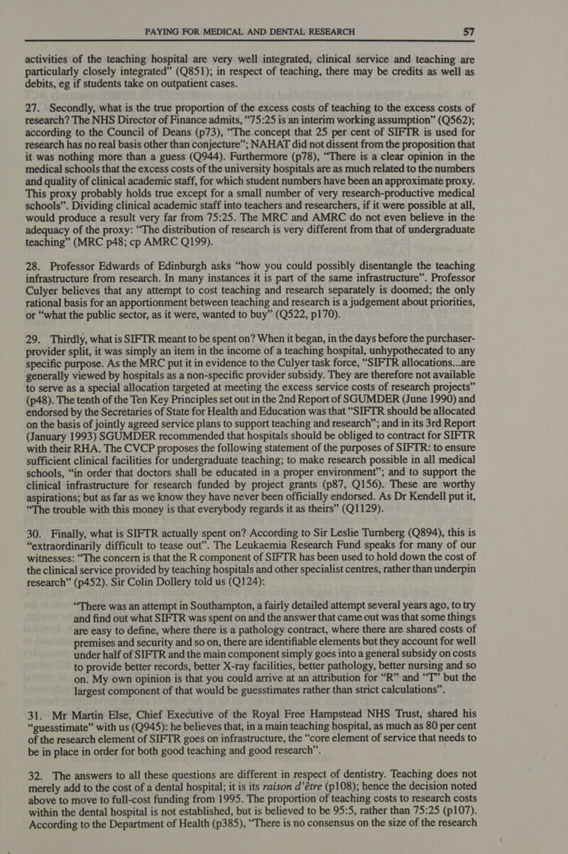 activities of the teaching hospital are very well integrated, clinical service and teaching are particularly closely integrated” (Q851); in respect of teaching, there may be credits as well as debits, eg if students take on outpatient cases. 27. Secondly, what is the true proportion of the excess costs of teaching to the excess costs of research? The NHS Director of Finance admits, “75:25 is an interim working assumption” (Q562); according to the Council of Deans (p73), “The.concept that 25 per cent of SIFTR is used for research has no real basis other than conjecture”; NAHAT did not dissent from the proposition that it was nothing more than a guess (Q944). Furthermore (p78), “There is a clear opinion in the medical schools that the excess costs of the university hospitals are as much related to the numbers and quality of clinical academic staff, for which student numbers have been an approximate proxy. This proxy probably holds true except for a small number of very research-productive medical schools”. Dividing clinical academic staff into teachers and researchers, if it were possible at all, would produce a result very far from 75:25. The MRC and AMRC do net even believe in the adequacy of the proxy: “The distribution of research is very different from that of undergraduate teaching” (MRC p48; cp AMRC Q199). 28. Professor Edwards of Edinburgh asks “how you could possibly disentangle the teaching infrastructure from research. In many instances it is part of the same infrastructure”. Professor Culyer believes that any attempt to cost teaching and research separately is doomed; the only rational basis for an apportionment between teaching and research is a judgement about priorities, or “what the public sector, as it were, wanted to buy” (Q522, p170). 29. Thirdly, what is SIFTR meant to be spent on? When it began, in the days before the purchaser- provider split, it was simply an item in the income of a teaching hospital, unhypothecated to any specific purpose. As the MRC put it in evidence to the Culyer task force, “SIFTR allocations...are generally viewed by hospitals as a non-specific provider subsidy. They are therefore not available to serve as a special allocation targeted at meeting the excess service costs of research projects” (p48). The tenth of the Ten Key Principles set out in the 2nd Report of SGUMDER (June 1990) and endorsed by the Secretaries of State for Health and Education was that “SIFTR should be allocated on the basis of jointly agreed service plans to support teaching and research”; and in its 3rd Report (January 1993) SGUMDER recommended that hospitals should be obliged to contract for SIFTR with their RHA. The CVCP proposes the following statement of the purposes of SIFTR: to ensure sufficient clinical facilities for undergraduate teaching; to make research possible in all medical schools, “in order that doctors shall be educated in a proper environment”; and to support the clinical infrastructure for research funded by project grants (p87, Q156). These are worthy aspirations; but as far as we know they have never been officially endorsed. As Dr Kendell put it, “The trouble with this money is that everybody regards it as theirs” (Q1129). . 30. Finally, what is SIFTR actually spent on? According to Sir Leslie Turnberg (Q894), this is “extraordinarily difficult to tease out”. The Leukaemia Research Fund speaks for many of our witnesses: “The concern is that the R component of SIFTR has been used to hold down the cost of the clinical service provided by teaching hospitals and other specialist centres, rather than underpin research” (p452). Sir Colin Dollery told us (Q124): “There was an attempt in Southampton, a fairly detailed attempt several years ago, to try and find out what SIFTR was spent on and the answer that came out was that some things are easy to define, where there is a pathology contract, where there are shared costs of premises and security and so on, there are identifiable elements but they account for well under half of SIFTR and the main component simply goes into a general subsidy on costs to provide better records, better X-ray facilities, better pathology, better nursing and so on. My own opinion is that you could arrive at an attribution for “R” and “T” but the largest component of that would be guesstimates rather than strict calculations”. 31. Mr Martin Else, Chief Executive of the Royal Free Hampstead NHS Trust, shared his “suesstimate” with us (Q945): he believes that, in a main teaching hospital, as much as 80 per cent of the research element of SIFTR goes on infrastructure, the “core element of service that needs to be in place in order for both good teaching and good research”. 32. The answers to all these questions are different in respect of dentistry. Teaching does not merely add to the cost of a dental hospital; it is its raison d’étre (p108); hence the decision noted above to move to full-cost funding from 1995. The proportion of teaching costs to research costs within the dental hospital is not established, but is believed to be 95:5, rather than 75:25 (p107). According to the Department of Health (p385), “There is no consensus on the size of the research