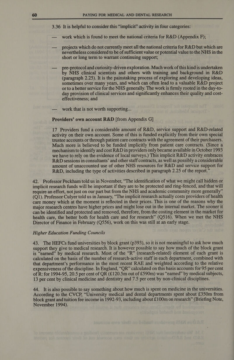  3.36 It is helpful to consider this “implicit” activity in four categories: — _ work which is found to meet the national criteria for R&amp;D (Appendix F); — projects which do not currently meet all the national criteria for R&amp;D but which are nevertheless considered to be of sufficient value or potential value to the NHS in the short or long term to warrant continuing support; — pre-protocol and curiosity-driven exploration. Much work of this kind is undertaken by NHS clinical scientists and others with training and background in R&amp;D (paragraph 2.25). It is the painstaking process of exploring and developing ideas, sometimes over many years, and which can often lead to a valuable R&amp;D project or to a better service for the NHS generally. The work is firmly rooted in the day-to- day provision of clinical services and significantly enhances their quality and cost- effectiveness; and — work that is not worth supporting... Providers’ own account R&amp;D [from Appendix G] 17 Providers fund a considerable amount of R&amp;D, service support and R&amp;D-related activity on their own account. Some of this is funded explicitly from their own special trustee accounts or through patient care contracts with the agreement of their purchasers. Much more is believed to be funded implicitly from patient care contracts. (Since a mechanism to identify and cost R&amp;D in providers only became available in October 1993 we have to rely on the evidence of local surveys.) This implicit R&amp;D activity embraces R&amp;D sessions in consultants’ and other staff contracts, as well as possibly a considerable amount of unaccounted use of other NHS resources for R&amp;D and service support for R&amp;D, including the type of activities described in paragraph 2.25 of the report.” 42. Professor Peckham told us in November, “The identification of what we might call hidden or implicit research funds will be important if they are to be protected and ring-fenced, and that will require an effort, not just on our part but from the NHS and academic community more generally” (Q1). Professor Culyer told us in January, “The implicit research actually costs providers of health care money which at the moment is reflected in their prices. This is one of the reasons why the major research centres have higher prices and might lose out in the internal market. The sooner it can be identified and protected and removed, therefore, from the costing element in the market for health care, the better both for health care and for research” (Q516). When we met the NHS Director of Finance in February (Q556), work on this was still at an early stage. Higher Education Funding Councils 43. The HEFCs fund universities by block grant (p393), so it is not meaningful to ask how much support they give to medical research. It is however possible to say how much of the block grant is “earned” by medical research. Most of the “R” (research-related) element of each grant is calculated on the basis of the number of research-active staff in each department, combined with that department’s performance in the most recent RAE and weighted according to the relative expensiveness of the discipline. In England, “QR” calculated on this basis accounts for 95 per cent of R: for 1994-95, 20.5 per cent of QR (£120.5m out of £590m) was “earned” by medical subjects, 13 per cent by clinical medicine and dentistry and 7.5 per cent by non-clinical disciplines. 44. Itis also possible to say something about how much is spent on medicine in the universities. According to the CVCP, “University medical and dental departments spent about £350m from block grant and tuition fee income in 1992-93, including about £100m on research” (Briefing Note, November 1994).