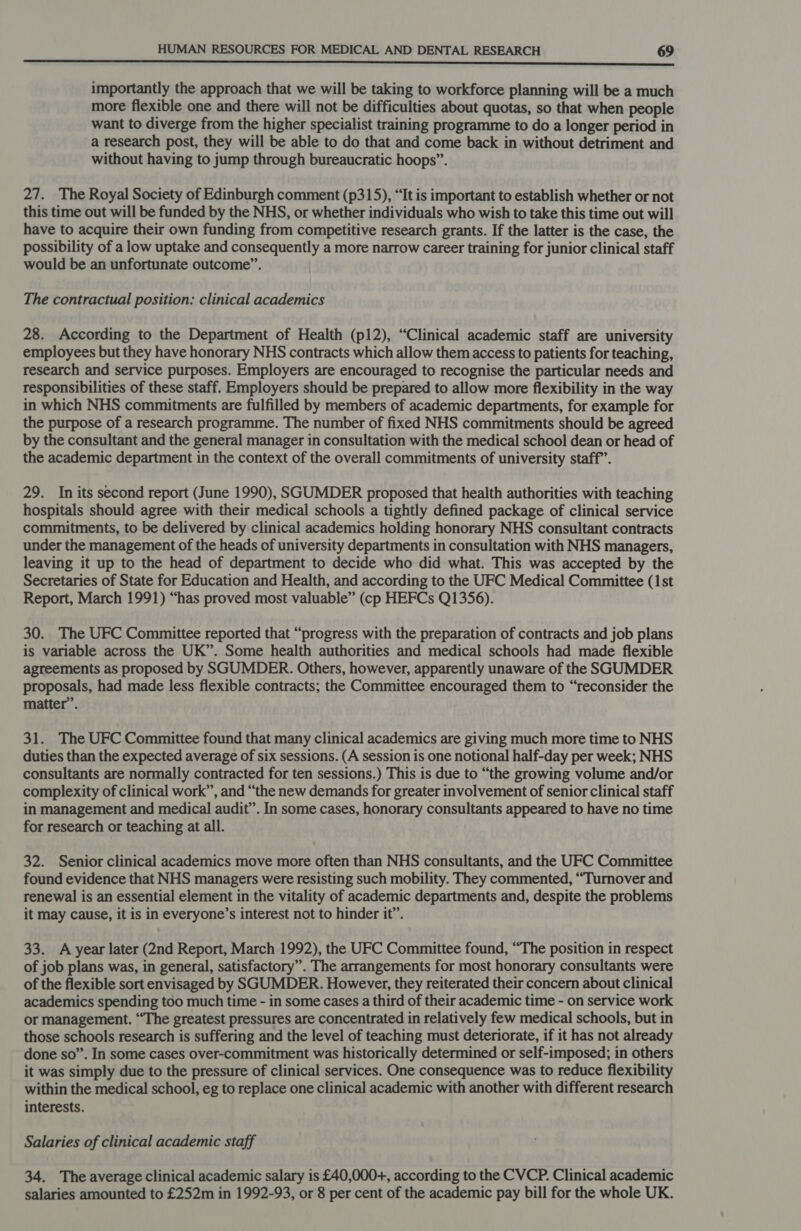  importantly the approach that we will be taking to workforce planning will be a much more flexible one and there will not be difficulties about quotas, so that when people want to diverge from the higher specialist training programme to do a longer period in a research post, they will be able to do that and come back in without detriment and without having to jump through bureaucratic hoops”. 27. The Royal Society of Edinburgh comment (p315), “It is important to establish whether or not this time out will be funded by the NHS, or whether individuals who wish to take this time out will have to acquire their own funding from competitive research grants. If the latter is the case, the possibility of a low uptake and consequently a more narrow career training for junior clinical staff would be an unfortunate outcome”. The contractual position: clinical academics 28. According to the Department of Health (p12), “Clinical academic staff are university employees but they have honorary NHS contracts which allow them access to patients for teaching, research and service purposes. Employers are encouraged to recognise the particular needs and responsibilities of these staff. Employers should be prepared to allow more flexibility in the way in which NHS commitments are fulfilled by members of academic departments, for example for the purpose of a research programme. The number of fixed NHS commitments should be agreed by the consultant and the general manager in consultation with the medical school dean or head of the academic department in the context of the overall commitments of university staff’. 29. In its second report (June 1990), SGUMDER proposed that health authorities with teaching hospitals should agree with their medical schools a tightly defined package of clinical service commitments, to be delivered by clinical academics holding honorary NHS consultant contracts under the management of the heads of university departments in consultation with NHS managers, leaving it up to the head of department to decide who did what. This was accepted by the Secretaries of State for Education and Health, and according to the UFC Medical Committee (1st Report, March 1991) “has proved most valuable” (cp HEFCs Q1356). 30. The UFC Committee reported that “progress with the preparation of contracts and job plans is variable across the UK”. Some health authorities and medical schools had made flexible agreements as proposed by SGUMDER. Others, however, apparently unaware of the SGUMDER proposals, had made less flexible contracts; the Committee encouraged them to “reconsider the matter”. 31. The UFC Committee found that many clinical academics are giving much more time to NHS duties than the expected average of six sessions. (A session is one notional half-day per week; NHS consultants are normally contracted for ten sessions.) This is due to “the growing volume and/or complexity of clinical work”, and “the new demands for greater involvement of senior clinical staff in management and medical audit’. In some cases, honorary consultants appeared to have no time for research or teaching at all. 32. Senior clinical academics move more often than NHS consultants, and the UFC Committee found evidence that NHS managers were resisting such mobility. They commented, “Turnover and renewal is an essential element in the vitality of academic departments and, despite the problems it may cause, it is in everyone’s interest not to hinder it”. 33. A year later (2nd Report, March 1992), the UFC Committee found, “The position in respect of job plans was, in general, satisfactory”. The arrangements for most honorary consultants were of the flexible sort envisaged by SGUMDER. However, they reiterated their concern about clinical academics spending too much time - in some cases a third of their academic time - on service work or management. “The greatest pressures are concentrated in relatively few medical schools, but in those schools research is suffering and the level of teaching must deteriorate, if it has not already done so”. In some cases over-commitment was historically determined or self-imposed; in others it was simply due to the pressure of clinical services. One consequence was to reduce flexibility within the medical school, eg to replace one clinical academic with another with different research interests. Salaries of clinical academic staff 34. The average clinical academic salary is £40,000+, according to the CVCP. Clinical academic salaries amounted to £252m in 1992-93, or 8 per cent of the academic pay bill for the whole UK.
