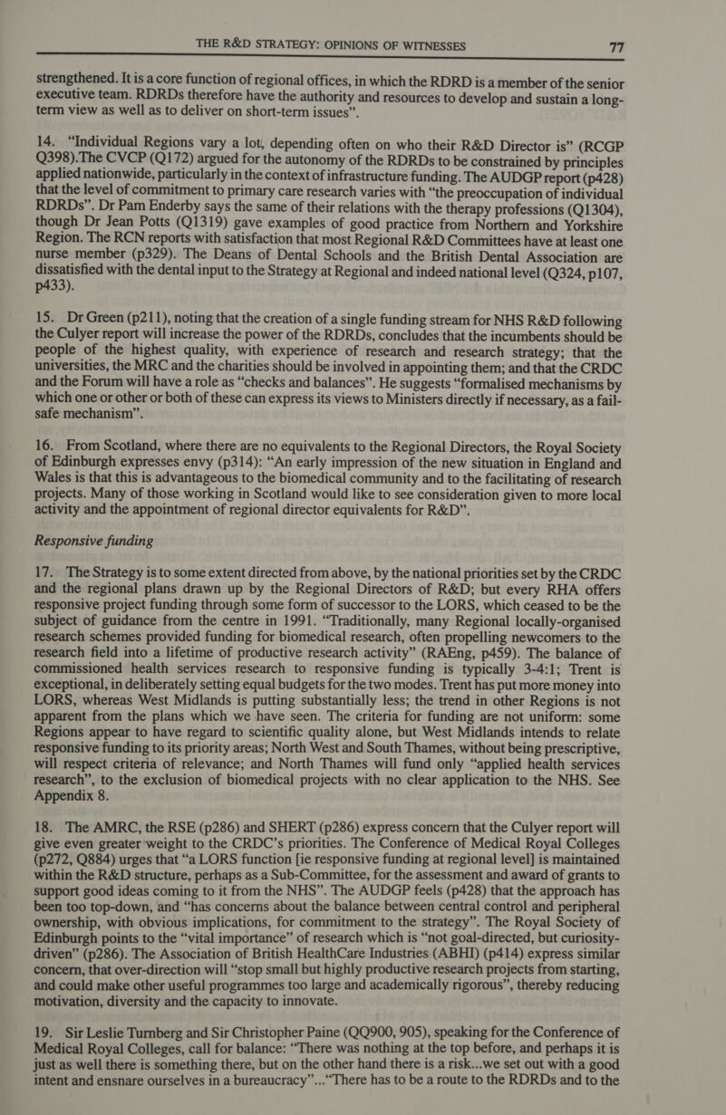 strengthened. It is a core function of regional offices, in which the RDRD is a member of the senior executive team. RDRDs therefore have the authority and resources to develop and sustain a long- term view as well as to deliver on short-term issues”. 14. “Individual Regions vary a lot, depending often on who their R&amp;D Director is” (RCGP Q398).The CVCP (Q172) argued for the autonomy of the RDRDs to be constrained by principles applied nationwide, particularly in the context of infrastructure funding. The AUDGP report (p428) that the level of commitment to primary care research varies with “the preoccupation of individual RDRDs”. Dr Pam Enderby says the same of their relations with the therapy professions (Q1304), though Dr Jean Potts (Q1319) gave examples of good practice from Northern and Yorkshire Region. The RCN reports with satisfaction that most Regional R&amp;D Committees have at least one nurse member (p329). The Deans of Dental Schools and the British Dental Association are dissatisfied with the dental input to the Strategy at Regional and indeed national level (Q324, p107, p433). 15. Dr Green (p211), noting that the creation of a single funding stream for NHS R&amp;D following the Culyer report will increase the power of the RDRDs, concludes that the incumbents should be people of the highest quality, with experience of research and research strategy; that the universities, the MRC and the charities should be involved in appointing them; and that the CRDC and the Forum will have a role as “checks and balances”. He suggests “formalised mechanisms by which one or other or both of these can express its views to Ministers directly if necessary, as a fail- safe mechanism”. 16. From Scotland, where there are no equivalents to the Regional Directors, the Royal Society of Edinburgh expresses envy (p314): “An early impression of the new situation in England and Wales is that this is advantageous to the biomedical community and to the facilitating of research projects. Many of those working in Scotland would like to see consideration given to more local activity and the appointment of regional director equivalents for R&amp;D”. Responsive funding 17. The Strategy is to some extent directed from above, by the national priorities set by the CRDC and the regional plans drawn up by the Regional Directors of R&amp;D; but every RHA offers responsive project funding through some form of successor to the LORS, which ceased to be the subject of guidance from the centre in 1991. “Traditionally, many Regional locally-organised research schemes provided funding for biomedical research, often propelling newcomers to the research field into a lifetime of productive research activity” (RAEng, p459). The balance of commissioned health services research to responsive funding is typically 3-4:1; Trent is exceptional, in deliberately setting equal budgets for the two modes. Trent has put more money into LORS, whereas West Midlands is putting substantially less; the trend in other Regions is not apparent from the plans which we have seen. The criteria for funding are not uniform: some Regions appear to have regard to scientific quality alone, but West Midlands intends to relate responsive funding to its priority areas; North West and South Thames, without being prescriptive, will respect criteria of relevance; and North Thames will fund only “applied health services research”, to the exclusion of biomedical projects with no clear application to the NHS. See Appendix 8. 18. The AMRC, the RSE (p286) and SHERT (p286) express concern that the Culyer report will give even greater weight to the CRDC’s priorities. The Conference of Medical Royal Colleges (p272, Q884) urges that “a LORS function [ie responsive funding at regional level] is maintained within the R&amp;D structure, perhaps as a Sub-Committee, for the assessment and award of grants to support good ideas coming to it from the NHS”. The AUDGP feels (p428) that the approach has been too top-down, and “has concerns about the balance between central control and peripheral ownership, with obvious implications, for commitment to the strategy”. The Royal Society of Edinburgh points to the “vital importance” of research which is “not goal-directed, but curiosity- driven” (p286). The Association of British HealthCare Industries (ABHI) (p414) express similar concern, that over-direction will “stop small but highly productive research projects from starting, and could make other useful programmes too large and academically rigorous”, thereby reducing motivation, diversity and the capacity to innovate. 19. Sir Leslie Turnberg and Sir Christopher Paine (QQ900, 905), speaking for the Conference of Medical Royal Colleges, call for balance: “There was nothing at the top before, and perhaps it is just as well there is something there, but on the other hand there is a risk...we set out with a good intent and ensnare ourselves in a bureaucracy”...““There has to be a route to the RDRDs and to the
