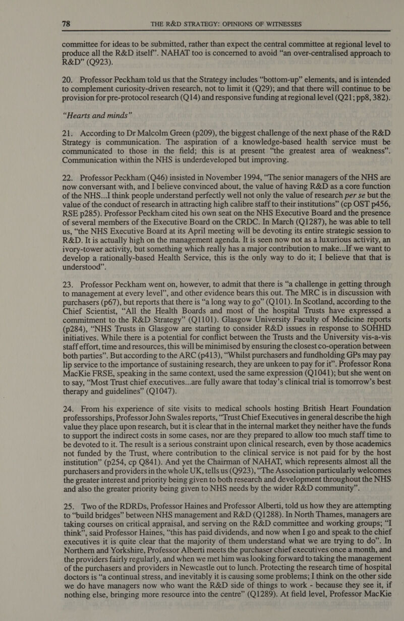  committee for ideas to be submitted, rather than expect the central committee at regional level to produce all the R&amp;D itself’. NAHAT too is concerned to avoid “an over-centralised approach to R&amp;D” (Q923). 20. Professor Peckham told us that the Strategy includes “bottom-up” elements, and is intended to complement curiosity-driven research, not to limit it (Q29); and that there will continue to be provision for pre-protocol research (Q14) and responsive funding at regional level (Q21; pp8, 382). “Hearts and minds” 21. According to Dr Malcolm Green (p209), the biggest challenge of the next phase of the R&amp;D Strategy is communication. The aspiration of a knowledge-based health service must be communicated to those in the field; this is at present “the greatest area of weakness”. Communication within the NHS is underdeveloped but improving. 22. Professor Peckham (Q46) insisted in November 1994, “The senior managers of the NHS are now conversant with, and I believe convinced about, the value of having R&amp;D as a core function of the NHS...I think people understand perfectly well not only the value of research per se but the value of the conduct of research in attracting high calibre staff to their institutions” (cp OST p456, RSE p285). Professor Peckham cited his own seat on the NHS Executive Board and the presence of several members of the Executive Board on the CRDC. In March (Q1287), he was able to tell us, “the NHS Executive Board at its April meeting will be devoting its entire strategic session to R&amp;D. It is actually high on the management agenda. It is seen now not as a luxurious activity, an ivory-tower activity, but something which really has a major contribution to make...If we want to develop a rationally-based Health Service, this is the only way to do it; I believe that that is understood”. 23. Professor Peckham went on, however, to admit that there is “a challenge in getting through to management at every level”, and other evidence bears this out. The MRC is in discussion with purchasers (p67), but reports that there is “a long way to go” (Q101). In Scotland, according to the Chief Scientist, “All the Health Boards and most of the hospital Trusts have expressed a commitment to the R&amp;D Strategy” (Q1101). Glasgow University Faculty of Medicine reports (p284), “NHS Trusts in Glasgow are starting to consider R&amp;D issues in response to SOHHD initiatives. While there is a potential for conflict between the Trusts and the University vis-a-vis staff effort, time and resources, this will be minimised by ensuring the closest co-operation between both parties”. But according to the ARC (p413), “Whilst purchasers and fundholding GPs may pay lip service to the importance of sustaining research, they are unkeen to pay for it’. Professor Rona MacKie FRSE, speaking in the same context, used the same expression (Q1041); but she went on to say, “Most Trust chief executives...are fully aware that today’s clinical trial is tomorrow’s best therapy and guidelines” (Q1047). 24. From his experience of site visits to medical schools hosting British Heart Foundation professorships, Professor John Swales reports, “Trust Chief Executives in general describe the high value they place upon research, but it is clear that in the internal market they neither have the funds to support the indirect costs in some cases, nor are they prepared to allow too much staff time to be devoted to it. The result is a serious constraint upon clinical research, even by those academics not funded by the Trust, where contribution to the clinical service is not paid for by the host institution” (p254, cp Q841). And yet the Chairman of NAHAT, which represents almost all the purchasers and providers in the whole UK, tells us (Q923), “The Association particularly welcomes the greater interest and priority being given to both research and development throughout the NHS and also the greater priority being given to NHS needs by the wider R&amp;D community”. 25. Two of the RDRDs, Professor Haines and Professor Alberti, told us how they are attempting to “build bridges” between NHS management and R&amp;D (Q1288). In North Thames, managers are taking courses on critical appraisal, and serving on the R&amp;D committee and working groups; “I think’, said Professor Haines, “this has paid dividends, and now when I go and speak to the chief executives it is quite clear that the majority of them understand what we are trying to do”. In Northern and Yorkshire, Professor Alberti meets the purchaser chief executives once a month, and the providers fairly regularly, and when we met him was looking forward to taking the management of the purchasers and providers in Newcastle out to lunch. Protecting the research time of hospital doctors is “a continual stress, and inevitably it is causing some problems; I think on the other side we do have managers now who want the R&amp;D side of things to work - because they see it, if nothing else, bringing more resource into the centre” (Q1289). At field level, Professor MacKie