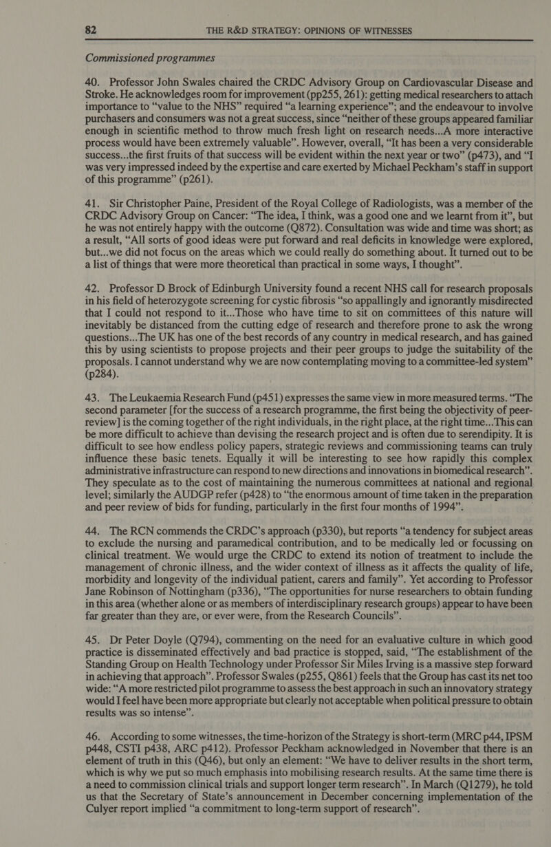  Commissioned programmes 40. Professor John Swales chaired the CRDC Advisory Group on Cardiovascular Disease and Stroke. He acknowledges room for improvement (pp255, 261): getting medical researchers to attach importance to “value to the NHS” required “a learning experience”; and the endeavour to involve purchasers and consumers was not a great success, since “neither of these groups appeared familiar enough in scientific method to throw much fresh light on research needs...A more interactive process would have been extremely valuable”. However, overall, “It has been a very considerable success...the first fruits of that success will be evident within the next year or two” (p473), and “I was very impressed indeed by the expertise and care exerted by Michael Peckham’s staff in support of this programme” (p261). 41. Sir Christopher Paine, President of the Royal College of Radiologists, was a member of the CRDC Advisory Group on Cancer: “The idea, I think, was a good one and we learnt from it”, but he was not entirely happy with the outcome (Q872). Consultation was wide and time was short; as a result, “All sorts of good ideas were put forward and real deficits in knowledge were explored, but...we did not focus on the areas which we could really do something about. It turned out to be a list of things that were more theoretical than practical in some ways, I thought”. 42. Professor D Brock of Edinburgh University found a recent NHS call for research proposals in his field of heterozygote screening for cystic fibrosis “so appallingly and ignorantly misdirected that I could not respond to it...Those who have time to sit on committees of this nature will inevitably be distanced from the cutting edge of research and therefore prone to ask the wrong questions... The UK has one of the best records of any country in medical research, and has gained this by using scientists to propose projects and their peer groups to judge the suitability of the proposals. I cannot understand why we are now contemplating moving to a committee-led system” (p284). 43. The Leukaemia Research Fund (p451) expresses the same view in more measured terms. “The second parameter [for the success of a research programme, the first being the objectivity of peer- review] is the coming together of the right individuals, in the right place, at the right time... This can be more difficult to achieve than devising the research project and is often due to serendipity. It is difficult to see how endless policy papers, strategic reviews and commissioning teams can truly influence these basic tenets. Equally it will be interesting to see how rapidly this complex administrative infrastructure can respond to new directions and innovations in biomedical research”. They speculate as to the cost of maintaining the numerous committees at national and regional level; similarly the AUDGP refer (p428) to “the enormous amount of time taken in the preparation and peer review of bids for funding, particularly in the first four months of 1994”. . 44. The RCN commends the CRDC’s approach (p330), but reports “a tendency for subject areas to exclude the nursing and paramedical contribution, and to be medically led or focussing on clinical treatment. We would urge the CRDC to extend its notion of treatment to include the management of chronic illness, and the wider context of illness as it affects the quality of life, morbidity and longevity of the individual patient, carers and family”. Yet according to Professor Jane Robinson of Nottingham (p336), “The opportunities for nurse researchers to obtain funding in this area (whether alone or as members of interdisciplinary research groups) appear to have been far greater than they are, or ever were, from the Research Councils”. 45. Dr Peter Doyle (Q794), commenting on the need for an evaluative culture in which good practice is disseminated effectively and bad practice is stopped, said, “The establishment of the Standing Group on Health Technology under Professor Sir Miles Irving is a massive step forward in achieving that approach”. Professor Swales (p255, Q861) feels that the Group has cast its net too wide: “A more restricted pilot programme to assess the best approach in such an innovatory strategy would I feel have been more appropriate but clearly not acceptable when political pressure to obtain results was so intense”. 46. According to some witnesses, the time-horizon of the Strategy is short-term (MRC p44, IPSM p448, CSTI p438, ARC p412). Professor Peckham acknowledged in November that there is an element of truth in this (Q46), but only an element: “We have to deliver results in the short term, which is why we put so much emphasis into mobilising research results. At the same time there is a need to commission clinical trials and support longer term research”. In March (Q1279), he told us that the Secretary of State’s announcement in December concerning implementation of the Culyer report implied “a commitment to long-term support of research”.